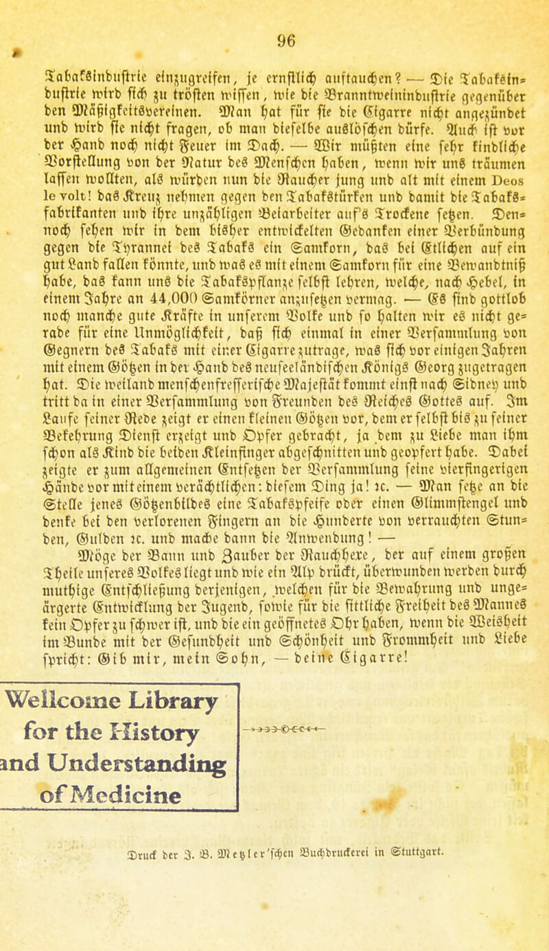 SabafSinbuftrie einzugreifen, je ernftti<§ auftauten? — «Sie Sabafefn» buflrle rofrb fitfi ui tröften hnffen, rufe bte Sranntroefninbuftrfe gegenüber ben SWä'fjlgFeitSüerefnen. *D?an r)at für fte bte Gfgarre nicf)t angeftünbet unb roirb flc nltyt fragen, ob man biefetbe auSIöfc^en bürfe. Qtu# ift tior ber J&anb nocf) nla)t fteuer Im £>ac§. — 2öir mü&ten eine feb> finbti<$e 93orfteQung bon ber Watux beS Stftenfcfjen t)aben, roenn roir un8 träumen laffeu trollten, alä iiuirben nun ble ötauc^er jung unb alt mit einem Deos levolt! baSJEreuj nehmen gegen ben STabafätürfen unb bannt bte$abaf8= fabrtfanten unb ft)re un^ltgen *öelar6efter auf8 Srocfene fe|en. 35en= nodj feljen rotr In bem bisher entrclcfelten ©ebanfen einer ^erbünbung gegen bte S'tyranncf be§ SabafS ein ©amforn, baS bei (Stillen auf ein gut öanb fallen f ömtte, unb maS e§ mit einem ©amforn für eine äßetraubtnif) fyabe, ba§ fann unö bie ^abat^r-flan^e felbft lehren, roelc&e, na# Jpebet, fn einem 3al)re an 44,000 ©amfo'rner an;ufe§en tiermag. •— (§6 flnb gotttob nocfj) manage gute Gräfte in unferem QSolfe unb fo galten rvix e§ nid?t ge= rabe für etne Unmöglfctjt'ett, bajj ftd? einmal in einer 93erfammtung oon (Segnern be8 3abafö mit einer Stgarre zutrage, roaä fla^tior einigen Sauren mit etnem @ö£en in bei «§anb beö neufeelänbffdt)en Jtönigä ©eorg ^getragen r)at. 35te ir-ellanb mcnfcf;enfreffertfctj>e ÜWajeftat fommt einfi naa) (Sibnei) unb tritt ba in einer 33erfammlung »on Sreunben be§ 3hia*>eS ©otteö auf. 3m Saufe feiner (Rebe ^eigt er einen Keinen ©ögenoor, bem er felbft biöftu feiner SBefet/rung 3)ienfi erzeigt unb Opfer gebracht, ja bem %u Siebe man itmi f$on al§ Jlinb bie betbcn Jttetnftnger abgcf$nitten unb geopfert tjabe. ©abet jeigte er jum atigemeinen (Sntfefcen ber 93erfammlung feine öierfmgertgen ^änbeüormiteinem»erä^tlla^cn:biefem 2)ing ja! ic. — 3J?an fefce an bte «Stelle jenes ®ö|enbtlbeS eine Sabafgpfetfe ober einen ©timmftengel unb beute bet ben verlorenen gingern an bie Sintberte öon »erraudjten ©tun* ben, ©ittben k. unb ma*e bann bie ^Inmenbung! — Wöge ber 3Sann unb 3auber ber €ftauci?t)ere, ber auf einem grofjen Steile unfereä 93olfeö liegt unb rote ein Qtfy brücf t, übcrnumben roerbcn burcr) mutf)tgc (Sntf$lie§ung berjenigen, .reellen für bte aBema^rttng unb unge= ärgerte (Sntrolcflung ber Sugenb, foroie für bie ftttltcfje g-relb>ltbe3ÜKanue§ fein Opfer ju fa)roer ift, unb bie ein geöffnetcö Db> tjaben, roenn bte 2Bei3t)eit imSunbe mit ber ©efunbfyctt unb @a)ön£>eit unb ftvommtjett unb Siebe fpricf;t: ®ib mir, mein ®or/n, — betne Gfgarre! Wellcome Library md Understanding of Medicine 3)ru<f ber 3. «. 3K e ^ (c t'fct;cn SBudibrucfcrei in (Stuttgart.