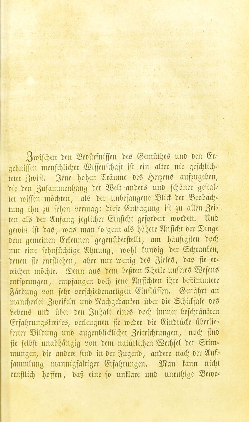 3».nfd)e)i ben ^cbüifniffcii bcö ®cmütt)cö imb beii (^v- gcinüffcn menfd)(id;er Siffcnfdiaft ift ein alter nie gefd)Ud)'' tctci- ß\dift 3ene l)ol)cu Xxämm bcö ^^crjenö aufzugeben, bie ben 3ufammenl}ang ber 2ßeft anberö unb fdjoner geftal^ tet unffen m5d)ten, ber imkfangene Süd ber SSeobac^-- tung i{)n ju feigen i'icrinag: biefe (Sntfagung ift ju alten Bri- ten alö ber Slnfang iegtid)er (Sinftd)t geforbert iüorben. Unb gewip ift baö, iDaö man fo gern ata I}ül)ere 5lnftd)t ber 3)inge beul gemeinen ©rfenncn gegenüberfteltt, am I)aufigften bod) nur eine fet)n[üd)tige Slt}nung, woljt funbig ber ©d)ranfen, benen fie entftie^en, aber nur iDenig beö S'i^k^, fie er- reid)en möchte. 3)cnn aug bem bebten 2;i)eife unfereö 2Befenö entfprungen, empfangen bod) jene §tnfid)ten i^re beftimmtere gärbung von [cl)r t)er[d)iebenartigen (Sinflüffcn. ®enal)rt an mand)crtei 3^vctfctn unb 5)lad)gcbanfen über bie @d)idfale beö £ebenö uiü) über ben 3nt;att eines bod) immer befd)rdnften @rfat)rungöfreifeö, »erteugnen fie njebcr bie ©inbrüde überlie- ferter 23itbung unb augenblidtidjer 3citi-'icE)iitgc«7 ni^c^) fi'i^ fte fetbft unabt)ängig »on bem natürtid)en 2ßec^[el ber (Stim- mungen, bie anbere finb inberSugenb, anbere nad) ber 2luf= fammtung mannigfaltiger @rfaf)rungen. Ttan fann nid^t crnftlid) I)offen, baf eine fo unflare unb unrul)ige 23en)e=