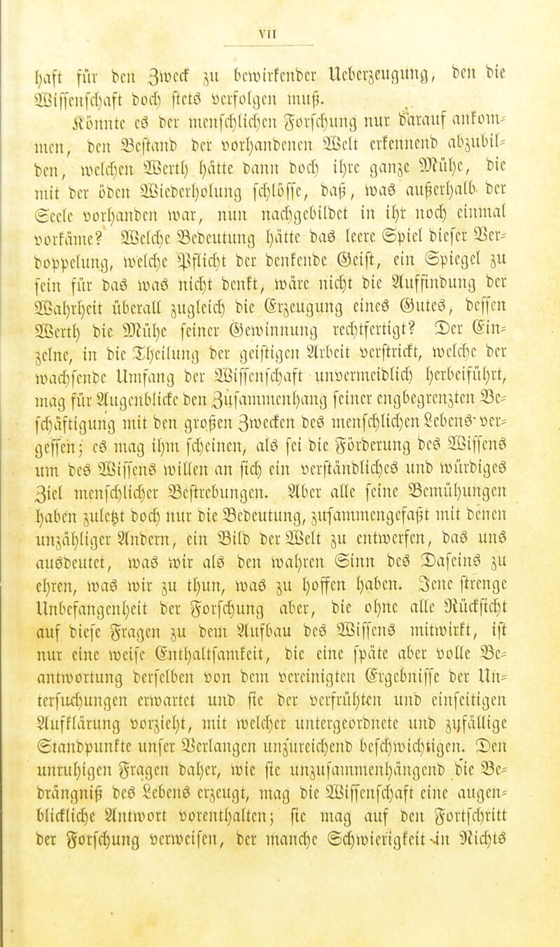 I;aft für bcit ßmd ju (nnvirfcnbcr Uckrjcugung, bcn bie 5öif[eHfcI)aft bort) ftetö tocifolgcn iiiuf. Äöniite cö bcr mcnfrt)(id)cn gür[rt)iin9 nur baraitf auforn-' mcn, bcn 33cftanb ber i^otI)anbencn 2BcU crfenncnb abiuUU ben, wdrt)en SBertI) ()dtte bann bort) il)rc Qan^z SJ?üI)c, bie mit bei oben 9BteberI)oiung frt)li3f[e, bap, n)a6 au^eii)alf) bcr (Seele toorI)anbcn war, nun nart)gebi(bet in il)r nort) einmal vorfdme? 9Bclrt)c Sebeutung I)dtte baö leere ©))iel biefer bo^3^)elung, ipelrt)e W^d)t ber benfenbc ©eift, ein ©picgel ju [ein für bag umö nirt)t bcnft, Ware nicl)t bie Sluffinbung ber 2Ba()rl)cit iiberatl juglcirt) bie (Srjeugung eineö ©uteö, bcffcn Sertl) bie Ttülji [einer ©ewinnung rert}tfertigt? S)er ©in^- jelne, in bie 3:i)eilung ber geiftigcn Slrbeit ücrftricft, n)clrt)c ber wa4)[enbe Umfang ber 2Biffcn[rt)aft uniurmeiblirt) l)erbeifiU)rt, mag für Sfugcnblirte ben 3itfammenl)ang feiner engbegrenjten 33e' frf)dftigimg mit ben großen 3u>erten beö menfrt)lirt)en Sebent-»er^ geffenj cä mag il)m frt)einen, alö fei bie görberung beö SiffenS um beö SÖiffenS untlen an fiel) ein üerftdnblirt)e8 unb würbigeö 3iel menfrt)lirt)er SSeftrebungen, Slber alte feine 33emül)ungen :^aben jule^t bort) nur bie 33ebeutung, jufammengefaf t mit benen imjäl)liger Slnbern, ein S3i(b berSißelt ju entwerfen, baö imS auöDeutet, waö Süir alt> ben wal}ren ©inn bcö 2)afcinö ju e^ren, wa6 wir ju tl)un, wa6 ju l)offen l)aben. 3ene ftrenge Unbcfangcnl)eit ber gorfc^ung aber, bie oI)ne alle 9iürtftrt}t auf biefe gragen ju bem Slufbau be6 2Btffen3 mitwirft, ift nur eine weife (Sntl)altfamfeit, bie eine fpcite aber ttolle Se= antwortung berfelben üon bem )oereinigten ©rgebniffe ber Un? terfurf)ungen erwartet unb fie ber »erfrül}t€n unb einfeitigen Stufflärung öorjiel)t, mit welrt)er untergeorbnete unb jrjfatlige ©tanb^junftc unfer 93erlangcn unjureirt)enb befrt)wirt)tigen. 1)m unmf)igen ^xciQm baljer, wie fte unjufammenl)ängenb bie 33e^ brdngni^ be6 Sebent erjeugt, mag bie 2ßiffenfrt)aft eine äugen- b(icflici)e Antwort üorentl)alten j fie mag auf bcn gortfrt)ritt ber gorfrt)ung »erwcifcn, ber manche ©rt)wicrigfeit-.in 9iict)tö