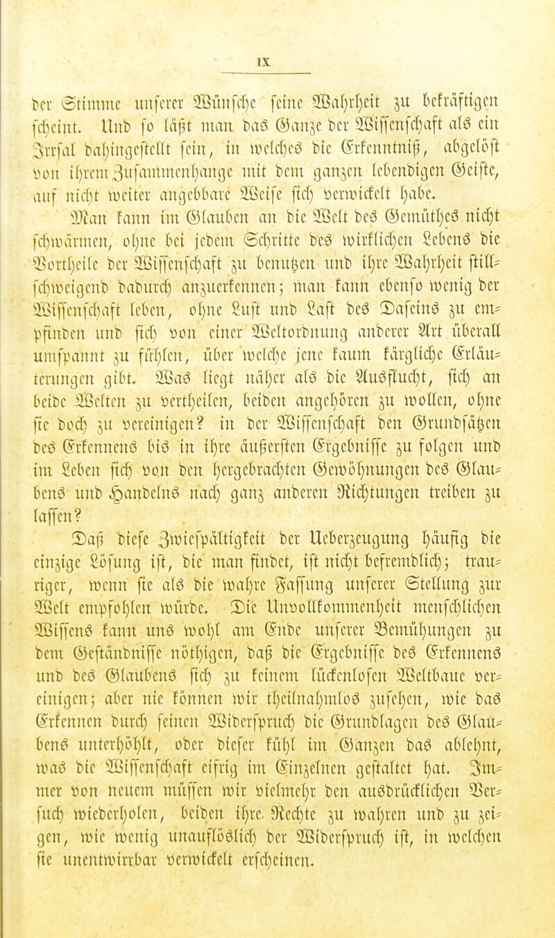 t>cr ötiiniue uiifcrcr 9öiuifd)c feine 2i3al}rl)cit su Oefväftigen fd)ciut. Unb fo (dft mau baö ©aiise bcr 9jBi[fcnfcl)aft ein Svvfal bal;ingeftcirt fein, in \vdd)cö bic ©rfcnntnif, abgelijft von t()rcni3iihiii'nicnI)anoe mit bcm ganjcn (cknbigen ©ciftc, auf nicf)t iweiter angcbbavc 3Bcife ftd) öcmntfelt I>ibe. Tum fann im ©tauben an bic 2Be(t beö ®emütl)c0 md)t fc[)unu'men, o(}ne bei jebem (Schritte beö iv)irf(icf)en 2eben6 bie Qjiortljeiie bcr Siffenfdjaft ju benul^cn unb il)re aßal)rl}eit ftiK- fcf)ivcic3cnb baburd^ anjuerfennenj man fann ebenfo wenig bcr ®iffcn|d)aft leben, oI}ne Suft nnb Saft beö !Dafcinö ju em^ Vfinten unb ficf) vson einer ä'ßcitorbnung anbcrer %xt überall unifpannt ju fül;fcn, über n)c(d)c jene faum farg(ic[)e @r(du= terungcn gibt. 2öa3 liegt ndf)cr alö bic 2luöflud)t, ftc^ an bcibe Sßeiten ju üertl;eilen, bciben angeboren ju wollen, ol)ne ftc bod) ju »ereinigen? in ber 2Biffenfd)aft bcn ©runbfdl^en bc6 ©rfennenö biö in {l)rc duperften ©rgebniffc ju folgen unb im Seben fiel) üon bcn l)crgebrad)ten @en)bl)nungen beö ©lau- benö unb ^anbclnö nad) ganj anberen 9tid)tungcn treiben ju laffen? iDajj biefe 3wiefV^'itti9^cit ber Ueberjcugrmg I)dufig bie cinjige Sijfung ift, bic man finbet, ift nid)t bcfremblid)j trau= rigcr, wenn ftc al6 bie Wal}re i^affung unferer ©tcllung jur Seit em^3fol}lcn würbe. 2)ie Unüollfommcnljcit mcnfd)lid)en 2öiffenö fann nnö wol)l am @nbc unferer 33cmül)ungen ju bem ©cftdnbniffe nötl)igen, bap bie ©rgebniffe bc6 ©rfcnnenö unb beö ©(aubcnö fiel) ju feinem lürfenlofen 2Beltbaue toer^ einigen5 aber nie fonncn wir tf)eilnaI)mlo6 5ufel)cn, wie baö ©rfcnnen burd) feinen 2jßiberf).mid) bie ©runblagen beö ©lau^ bcnö unterl)ö(}lt, ober biefer füi)l im ©anjen ba6 abtcljnt, wa6 bie 2Biffenfd)aft eifrig im (Sinjelnen geftaltet l)at. 3m* mer tion neuem müffcn wir öiclmel)r ben auöbrüdlic^cn 33er* \nä) wieberl)olen, beiben il)re. 3ted)te p wal)ren unb ju jei* gen, wie wenig unauflbölid) bcr 2ßiberfprud) ift, in wcld)en fic unentwirrbar ücrwiffclt erfd)cincn.