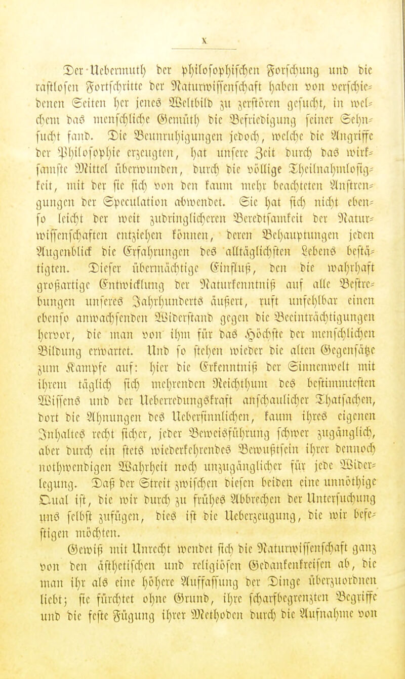 2)ci--UcbcnnutI) bcr ^)I)t(o[opI)ifd)cn {^''vfcfning unb bic vaftlofcn ^ortfd)vitte bei' 9?atumi[[eiifd)a[t ^abcn »on !oci-fd)te* bellen (Seiten I)er jeiieö 2ßelt(n(b jn ^levftintn gefnelu, in mU d)m bnö nien[e£)[ie(ic ©cmüti) bie 33efriebic]nn(3 feiner (5el)n- fudit fanb. !Dic 33euni-nl)ij]unßen jebod), mki)( bic ^^ngriffc bcv ^sl)i(ofopl}ie einengten, Ijat unfere ^dt buicJ) baö unrf- fmnfte Mittd übemntnben, buvc^ bie »öüige 2;i)ci(naI)m(oftg^ feit, mit ber fte fid) von ben faxnn md)x bead)teten Slnftven- gungen ber ©peculation aiJUKnbet. 6ie l)at fid) nid)t et^en- fi) (eid)t ber weit jubrini]lid)eren ^erebtfanifeit ber 9^atur' iüiffenfd)aften entjie(}en fonnen, bcren 5Bel)auptungcn jeben 2(ugenb(irf bie @rfal)rungen bcö aUtäglidiften Sebent bcftvv tigten. 3)iefer übermad^tige K'inftiip, ben bie n)af)r[)aft grol^artige (^ntivirffung ber 9?atnrfenntni|i auf alle 33eftrc^ hingen unfereö 3al)r(}unbertö aupert, ruft unfe()Unrr einen ebenfo anivad)fenbe)i SGiberftanb gegen bic 33ecintrad}tigungen l)crt)or, bie man von il)m für baS ^intfte ber mcnfd)Iid)cn 33i[bung erinartet. Unb fo ftel}cn ivicbcr bic aften ©cgcnfa^e jum £am)>fc auf: I)ier bie ©rfcnntnij^ ber ©inncnivclt mit il)rem tdglic^ fid) mel)rcnben 9teid)tl}um beö bcftimmteften SBiffenö unb ber Ucberrebungöfraft anfd)aulid)er X()atfad)en, bort bie Süjiuingen beö Ucberfinn(id)cn, fainn il^reS eigenen 3nl)a(te6 rcd)t ftd)cr, jcbcr 33ewciöfül)rung fd)iver jugdnglicli, aber burd) ein ftctö wieberfcl)renbeö 33euni^tfein il)rer bennod) notl)ii'>enbigcn 2BaI)rf)eit nod) unjugänglickr für jebc 'Biber- legung. 2)af ber ©trcit jivifd)cn biefen beibcn eine unnotI)ige Dual ift, bie ivir burd) ju frül)cö 8(bbred)en ber Unterfud)ung unö felbft jufügcn, btcö ift bie Ucberjcugung, bie mir bcfe- ftigen mod)tcn. ®cmif? mit Unred)t menbet ftet^ bie 9tatunviffenfd)aft ganj von ben dft()etifd)en unb reHgiofen ©ebanfenfrcifen ab, bic man il)r alö eine I)öt)erc ?J[iiffaffung ber I)inge überjuorbnen liebt) fte fürd)tet ol)ne ®runb, il}rc fd)arfbegrenjten 33egriftc unb bie feftc gügung il)rcr 9JZetl)oben burd) bie 8(ufnal)me von
