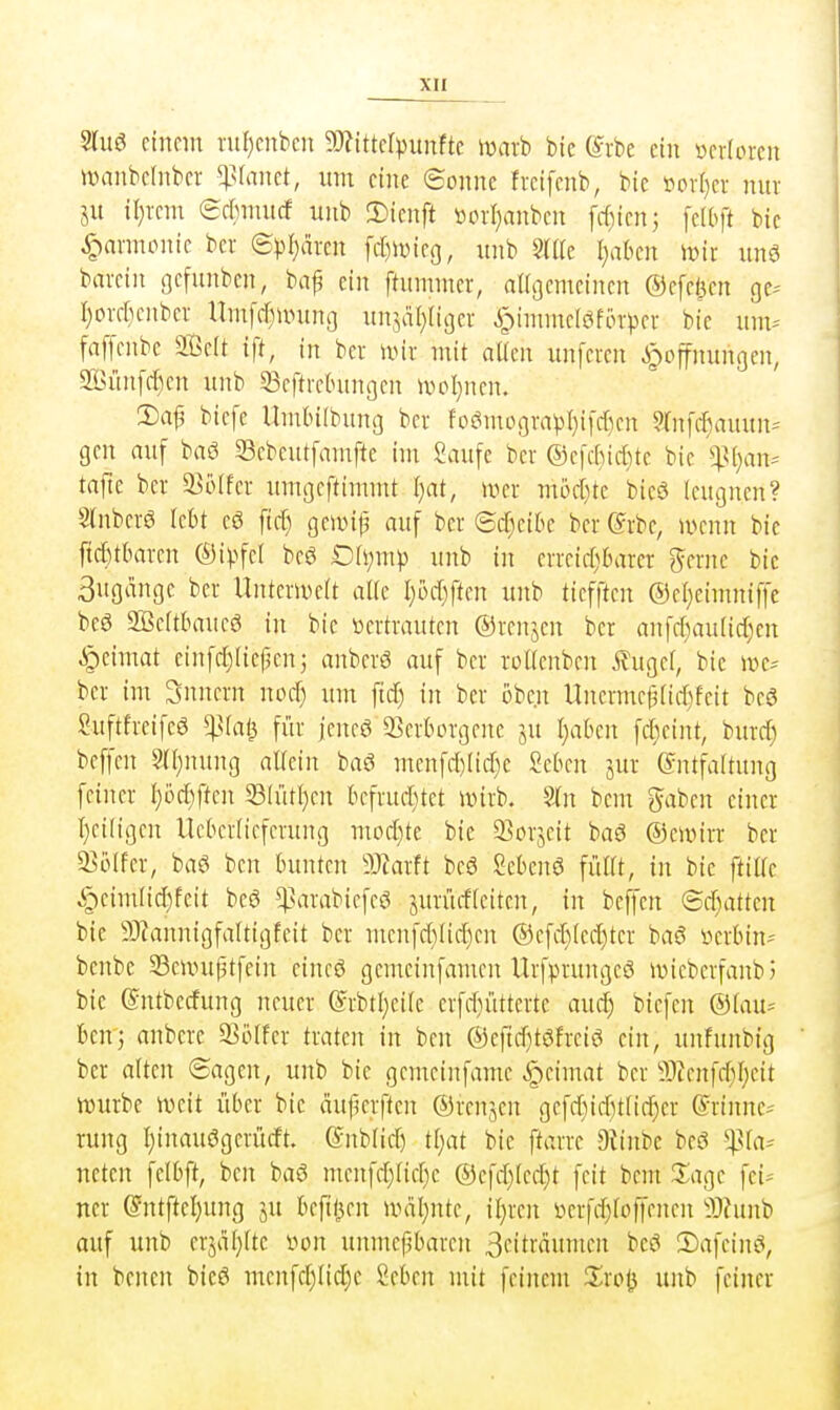 3Iuö einem nil)enben 5!)?ittcrpunftc tüarb bic (^rbe ein mhmn umiibcliiber ^^slaiict, um eine eonnc freifcnb, bic ml)n nur ju il)rem erfimucf unb !Dienft i^crl^anben frf)icnj fcd^ft bic 4^nnnonie ber (Bpljäxm \d)\mcQ, unb ^(IIc I;abcn \mi unö barein gcfunbcn, bn^ ein ftummer, aUßemeinen ©efel^en ge-- I)orcf}enber llmfcfjunino unjäl}riger i^immc(öfor^)cr bic um^- faffcnbc Seit ift, in ber u^ir mit aücn unfercn Hoffnungen, SIjünfclKn unb 33eftrcbungcn ii^oI;nen. 3)af, biefc Umbilbung ber foömogra^3l)i[cr)en Wnfc^auun-' gen auf baö Scbeutfamftc im Saufe ber ®e|cf)ict)te bic ^4.M}an:= tajte ber 23iUfer umgeftimmt I}at, wer mbd)k bicö leugnen? Slnbcrö lebt eö ftc^ gciDip auf ber ®tf)citie ber ©rbc, menn bic ficfctbarcn ©ipfel bcg t)h;m)) unb in errcicr)6arcr gerne bic 3ugangc ber UnterU5e(t alic I)i,>cr)ftcn unb ticfften ®el)cimniffe bcö 2Be(tlHruc6 in bic »ertrauten ©renjen ber anfcf)au[ic{)en ^eimat einfct^Iicpcn 5 anbcrö auf ber roUenben Äugef, bic n>e^ ber im Snncrn nocf) um ftcT) in ber oben Uncrmep(icr)feit beö Suftfrcifcö ^la^ für jencö SScrborgcnc ju I}aben fd^cint, burcf) beffen §(i;nung alfctn baö mcnfri)[id)c Sckn jur Entfaltung feiner I)i>d)ften Sd'itljen kfruditet wirb. 9In bem gaben einer I}ciligen llcbcriiefcrung modtitc bic 25orjcit baö ©civirr ber 93ijlfer, baö bcn bunten WaxH beä Scbenö fülit, in bie ftiüc §eimlid)feit bcö ^nrrabicfcö jurücfleiten, in beffen ©d)attcn bic 93tannigfaUigfcit ber menfd)Iicf)en ®efd)(ed)ter baö üerbin^ benbc 33eunif3tfein cincö gemeinfamen Urfprungeö ivicbcrfanbJ bic ©ntberfung neuer ©rbtl^eifc erfd}üttertc aud) biefcn @(au^ Ben'j anberc 93örfer txakn in ben ®eftd)töfreiö ein, unfunbig ber alten ©agen, unb bie gemcinfame ^eimat ber 93Zenfff)I)cit würbe weit über bic duperften ©renjen gefd)id)t[id)er ©rinne,- rung I)inauögerücft. Gnblid) tliat bic ftarre Dtinbe beö '•Jßh^ nctcn felbft, bcn baö menfd)Itcf)e ®efd)(ed)t feit bem Sage fei* ner @ntftel)ung ju bcftl^cn wdl^ntc, il)rcn i^erfd)[offcncn 5)?nnb auf unb crjäl}(te von unmepbaren 3citro»iiicn bcö 2)afcinö, in bcnen bie6 menfd)iid;c Scbcn mit feinem Xxo^ unb feiner