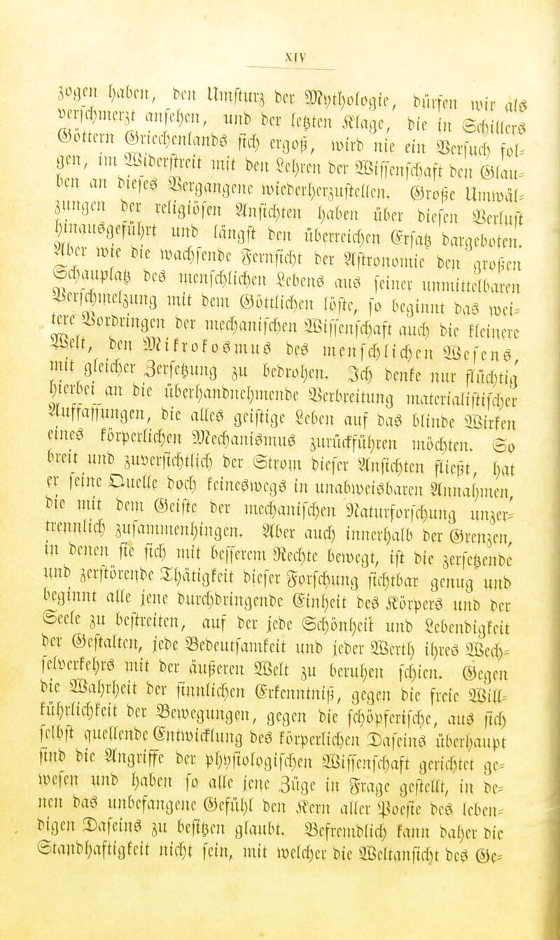 X(V ©Ottern mc^cnlam m mirb U ein mcr^ t aen, nn ib^beifreit mit ben «eieren ber Si|Tenfrf,aft ben &L H-n an bie|e.^ a^erganoene nnebert)erin[te(fen. ©rof^c IXumäU jiuiocn bei- reltgiofen 9^nftef)ten Ijabcn über biefen «erluft fyimn^Q#t unb (anoft ben n6eiTeief)en (^rfaö bar^jeboten. ^inr i.te bie nHuf)fenbe 5emficf)t ber ?iftrononiie^ ben oroßen edmim bcö rnentcf)(ict)en Sebent au., [einer unnrittdbaren 2^cr|d)nie(juna mit beni @ott[ic()en löfte, fo beginnt baö wi^ tere Ä>rbrinaen ber niee[)anifd)en Si|ien|cl)a[t aurt) bie ffeinere 4belt, ben a)?tfrofoömuö beö mcn)d)(icf)en aßefenö ;mt öfeiffuT 3crfei3ung bebrol;en. M) bcnfe nur flm-[;tia ^terbct an bic i[ber(;anbne[)nienbe ^Verbreitung niaterialiftif^er 4ufra|lunaen, bie aüeö geiftige Mm auf baö bünbe OBirfen eine^ förper(id;en a)?ed)ani6niu6 jurrirffiU;ren ni6d)ten. So brett unb 5uüer)td)t(id) ber ©troin biefer 5»nftd)ten ftiept I)at fr ferne DueKe bpd) fetnegwegö in unabweisbaren §(nnabnien bie nut beut ©eifte ber med)anifef)en 9iaturforfd)ung unjer' trenn(td) jutaniinenl;ingen. S(ber aud) inner[)a(b ber ©remen in benen fte ftd) mit befferem 9ted)te bemegt, ift bie jerfet^enbi' «nb jerftbrenbe 2;()dtigfeit biefer gorfd)ung fte[)tbar genug unb beginnt alle fene burd)bringenbe (Einl)dt m m-pm unb ber ©eele ju beftreiten, auf ber jebe ©d)on()ei't unb Sebenbigfeit bei- &cftaUm, jebe 33ebeutfamfcit unb ieber Sßertl) ii)reö äßed)^ fea^erfel;rö mit ber äußeren 2BeIt ju berul;en fff)ien. ©cgen bic 2ßal)rr;eit ber finn[id)en ©rfenntnif?, gegen bie freie muu ful;rlid)feit ber SSeiwcgungen, gegen bie fe[)i>pfcrifd)e, auö ftd) felbft queUenbe (Sntmicflung beö fprperlid)cn Dafeinö iiberl;aupt ftnb bie Eingriffe ber ^)[)i;rtofogifd)en Siffenfrf)aft gerietet ge- wefcn unb i;aben fo alte ienc Büge in grage gefteUt, in be-- neu baö unbefangene ®efiil;( ben ilmx alier ^^Voefte beei Mmu bigen !Dafeing ju befttien glaubt, ^efrembiirf) fann bal;er bic @tanbf)aftigfeit nid)t fein, mit ivcld)cr bic 5Öcrtanfid)t bcö ©c--