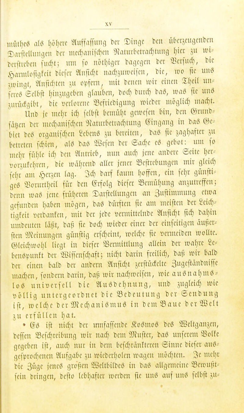 iuütl}cö aW I)ol)erc Sluffaffuno bcv !Diiu]c bcu ükvjntocnbcn !Darftd(uiu3CU bcr incd)aiufcl)cn 5iatuvktvad)tiing I)icr ii-n^ bevfticbeu i'iicbt; um [o uotl}ic]cv baijcgm bei a^erfurf), bic ^annlofts]fcit'bicfcv 3(nf{d)t nac()sinvci[cn, bic, u^o ftc iiuci jlvinot, Sfniuttcn :,u o^>fcm, mit bcncn \\m einen 3:i)ci( lUV ferec* eelbft I)injuackn alauben, bori) burd) baö, ivaö fie iinö Surürfoik, bie »crlorene 33e[iiebi9ung uncbcr niogIic[) niac[)t Unb je ntel)r id) fefbft bemüt)t gcivefen kn, ben ©ntnb-- feigen bei- med)anifd)en 9iatuibetmd)tiin9 einsiang in baö ©e-- biet bee^ oigani[d)en Scbcnö ju beiciten, baö fie jagfjaftei ju betietcn [diien, alä ba^i Sefen bei 8ad}c cS gebot: inn fo met)i fiU)Ie id) ben 9lntiieb, nun aud) jene anbcie ©eite I)civ iHn-sufe()ien, bie uial)ienb allci jenei ^Beftiebungen mii glcid) [e^i am ^eijen lag. 3d) baif faum I)offcn, ein fel)i günfti^- gc6 a^oiuitI)eil füi ben @ifoIg biefei 33emiit}ung ansutieffen; bcnn wai jene fiül)eien 2)aiftcUungen an Suftimmung etwa gcfunben f)aben mögen, baö büiftcn fte am meiften bei Seid)-- tigfeit i^eibanfen, mit bei jebc »eimittclnbe 2(nftd)t ftc^ bal}in umbeuten Id^t, ba^ fte bod) wiebei einei bei cinfeitigen ciu^eiv ften ^}}ieinungen günftig eifd)cint, \veld)e fte »eimeibcn wollte. @(cidiiPol)( Hegt in biefei Q3eimittlung altein bei wal)ie Se-- benöpunft bei 3Biffenfd)aft5 nid)t baiin fieilid), baf wii balb bei einen balb bei anbem Infic^t seiftücfeltc Sugcftänbniffe mad)en, fonbcin baiin, baf mx nad)weifen, wie au6nal)m6 = log uniüeifell bie Slu6bel}nung, unb jugleic^ wie üöUig unteigeoibnet bie 23cbeutung bei ©enbung ift, tt)eld)e bei 9Hed)ani6mu6 in bem33aue bciSBelt ju eifütlcn ^at. • e-6 ift nic^t bei itmfaffcnbe .foömog beö SÖeltganjen, beffen 33efd)ieibung wii nad) bcm 53hiftei, baö unfciem SSolfc gegeben ift, aud) nui in bem befd)iantteicn ©inne biefei auö- gcfpiod)enen Slufgabe ju wiebeiI)o(en wagen möd)ten. 3e mc()i bie 3üge jeneö gioj^en 9ä5cltbi(beö in baö allgemeine 33cwuf3t-' fein biingen, befto (ebl)aftci weiben fie unö auf un6 felbft i\u