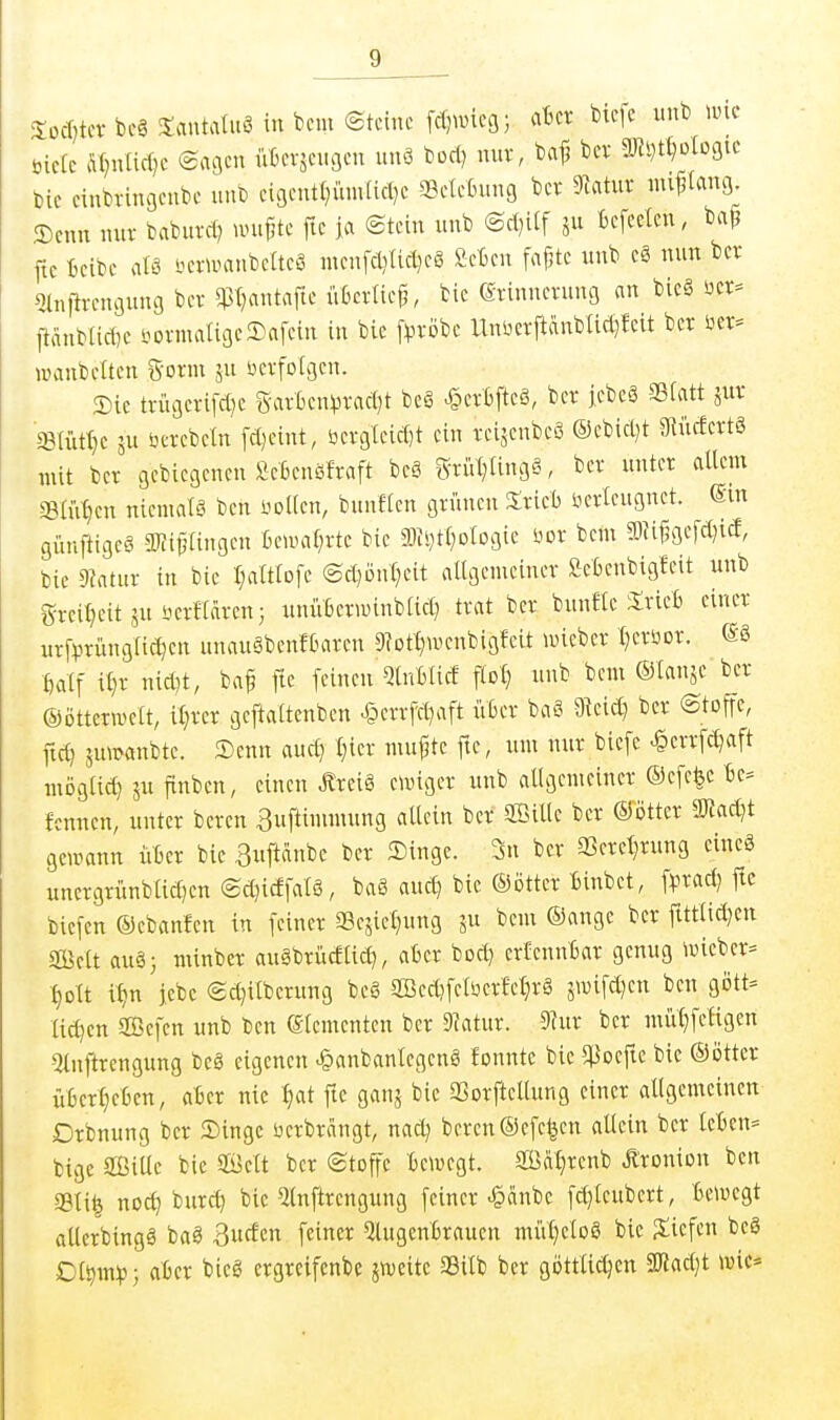 Soct)tcv bc§ Jantatuö in bcm (Steine fd^eg; akr btcfc unb wk öieic Äl^nlicOe eagen iikvjengen nnS bod) nuv, ba^ bev aJiDt^ogic Die einbringeube unb cigenti^üntfid^c SeteBung bcr ?latur mi^iang £)cnn nnv baburd? wupte fie ja ©tein unb @d)iif Befcelcn, bap ftc ieibe alö öewanbcttcö mcnfdiiid}cg Sctcn fa^te unb nun ber «tnfii-engung bcv q3(}antafie fiBcrlic^, bie erinnerung an bic§ üer= ftänbüdje i.^ovmaIigeSafein in bie f^^rijbe UnUcrftänbUd^feit ber öer= wanbelten tSoxwi ju öevfolgen. Sie tvügcrifd}e 5-arbcn)3vad)t be§ ^crbfteö, bet jcbeö 95fatt jur ffi(ütt)c 5U öcrcbeln fd)eint, öerg(eicf)t ein tcijenbeS ®ebid)t 3iiidcrt§ mit ber gcbicgenen SeBcnöfraft beg STiVt}Ung§, ber unter altem Silixen nicmalg ben üoKcn, bunficn griinen Srieb öerleugnct. ©m günftigcö aiii^tingen fieumi;rte bie am^tl^otogie üor bem fflU^gcfd^id, bie 9tatur in bie r;aIttDfc ®d)ön§eit allgemeiner Seknbigfcit unb g-rei^eit ju üerllaren} unüBerimnblid) trat ber bunfle itriel) einer nrf^jrünglic^en unauäbenfbaren 9?Dt^wcnbigfeit wieber l^erüor. ©8 fealf il)r nid)t, baf fie feinen QlnBlicE flol} unb bem ©lanje ber ©ötterwelt, il)rer geftaltenben ^crrfd)aft über baS 3^eic^ ber ©toffe, fid) suwanbtc. Senn aucf) l^ier mu^te ftc, um nur biefe >§errfc^aft möglid) ju finben, einen Äreiä ewiger unb allgemeiner ®efc|c Be= fcnncn, unter bereu ^nftimmung allein ber Sßille ber mtn ä«ad)t gewann üBer bie 3uftdnbe ber Singe. 3n ber a}eret}rung cineä uncrgriinblid)cn ©d}idfalä, bag aud) bie ©ötter Binbet, fprad) fte bicfen ©ebanfen in feiner Sesietjung 3 ^cm ®ange ber fittlid)en Seit auä3 minber auäbrüdlid), aber bod) crlcnnBar genug wieber= ■^olt i'^n jebc ©c^ilbcrung beö aBedifeli3er^et}r§ 3wifd)en ben gött= lid)cn Sefen unb ben Elementen ber 9?atur. 9hir ber mül}fefigen 5luftrengung beö eigenen ^anbanlcgcnS fonntc bie 5ßoefte bie ©ötter üBert)eBen, aBer nie l;at ftc ganj bie 9Sorftellung einer allgemeinen Drbnung ber Singe berbrangt, nad; beren©efe^en allein ber leBcit= bige aßitle bie ©elt ber Stoffe Bewegt. aBa:^renb Äronion ben 331 i^ nocl) burc^ bie ^Inftrengung feiner ^änbe fd)tcubert, Bewegt allerbingä baö 3ucEen feiner 5lugcnBraucn miVt}elo§ bie ^tiefen bcS Ol^m^p; aber bieg ergreifenbe jweitc SSilb ber göttlichen SWadjt wie*