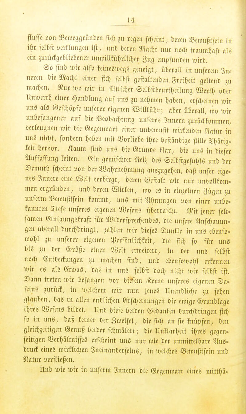 flitffc üoii «Wfggvünbcn ficf; in regen fd;eint, bercn a3ewn^tfetn in U)x fdb\t iH-rflintßen tft, nnb bereu «Dfari^t nur nocf; traumf;aft ntci ein äuriicfgetaefcener ununKfüI^rUcf^cr 3ufl cm^funben luirb. ®o ftnb lüir «rfo Jetnegivcgg geneigt, üfiernU in unfcrem 3u^ ncrcn bie madjt einer fic^ fclbft geftaltcnben gfrcif;eit gcttenb gu niarf^eu. 9fur wo unr in fittlicßer ®eI6ftkurrt;eihtug Scrtf; ober UniDcrtf; einer >§aubtung nuf unä ju nel;meu I;aBcu, erfcf)einen mir uns (il§ ©efd^Övfe unfcrer eigenen SBillfuf^r; atcr üfcerall, m wix unbefangener auf bie aScoGacf^tung unfercö 3nucrn surücffommcn, öerlcugneu mir bie ©cgcnmart einer unßeiinifjt mirfcnbcn 9?atur in unä nict;t, fonbcrn t;e6cn mit aJorlietc il;re teftänbige ftiUe 3;(;atig= feit :^eriior. Manm ftnb unö bie ©rünbe Uax, bie ung in biefer 5iuffaffung leiten. (Sin gemifdjtcr 9{cij beS ©erOftgefii(;fg unb ber ©cmuti; fd^eint bon ber SBat;rucl;mung aug,5ugef;en, bn^ unfer eige- nes 3nnere eine SBelt üeriirgt, bereu ©eftalt mir nur unüDllforn- Ilten crgrünbeu, unb beren äÖirfcn, wo eö in cinjctnen Bügen ju unfcrni aScmu^tfein fonunt, uuä mit QH;nuugcn üon einer iinfcc* fannten 3:iefe unfcreä eigenen ffiefenö üterrafd;t. mit jener [elt* famen ©inigunggfraft für ffiiberfi^rcc^enbeS, bie unfcre ^(nfd^auun- gen ütcrall burd^bringt, jat;fen mir biefeö ©uufte in unö eBeufo^ mo^r ju unferer eigenen q}erfönrid)feit, bie ftd^ fo für unö big lü ber ©ro^e einer aSeit ermeitert, in ber unä fel6fi nod) (Sntbecfungen ju mad^en ftnb, unb efcenfomot;! crfennen mir cä aU (Stmaä, bag in unä fcCfcft bod; nid)t mir felßft ift. 2)ann treten mir Befangen öor biefem Äcrne unfereö eigenen S)a= fein§ jurüd, in mctd^em mir nun jencS UnenbUd;c ju felien glauBen, baS in alten cublid^en (Srfd^einungen bie cmigc ©runbragc i^rcä ffiBefcnö Bübet. Hub biefe Beiben ©cbanfen burd^bringen fld; fo in unö, ba^ feiner ber Bweifel, bie ftd; an ftc fnü).ifcn, ben gleic^jcitigcn ©cnuf? Beiber fd^mälcrt; bie UnHar^eit i^reä gcgeu= fcitigen a5cr(;a(tuiffc§ crfd^eint unö nur mic ber unmittcIBare 5(uö- brucf eine§ mirHic^cn Sucinanbcrfeinö, in mcIc^eS Scmufitfcin unb Statur ucrflicpen. Unb mic mir in unferm Snncrn bic ©cgenu^art cineö mitt1)ä=