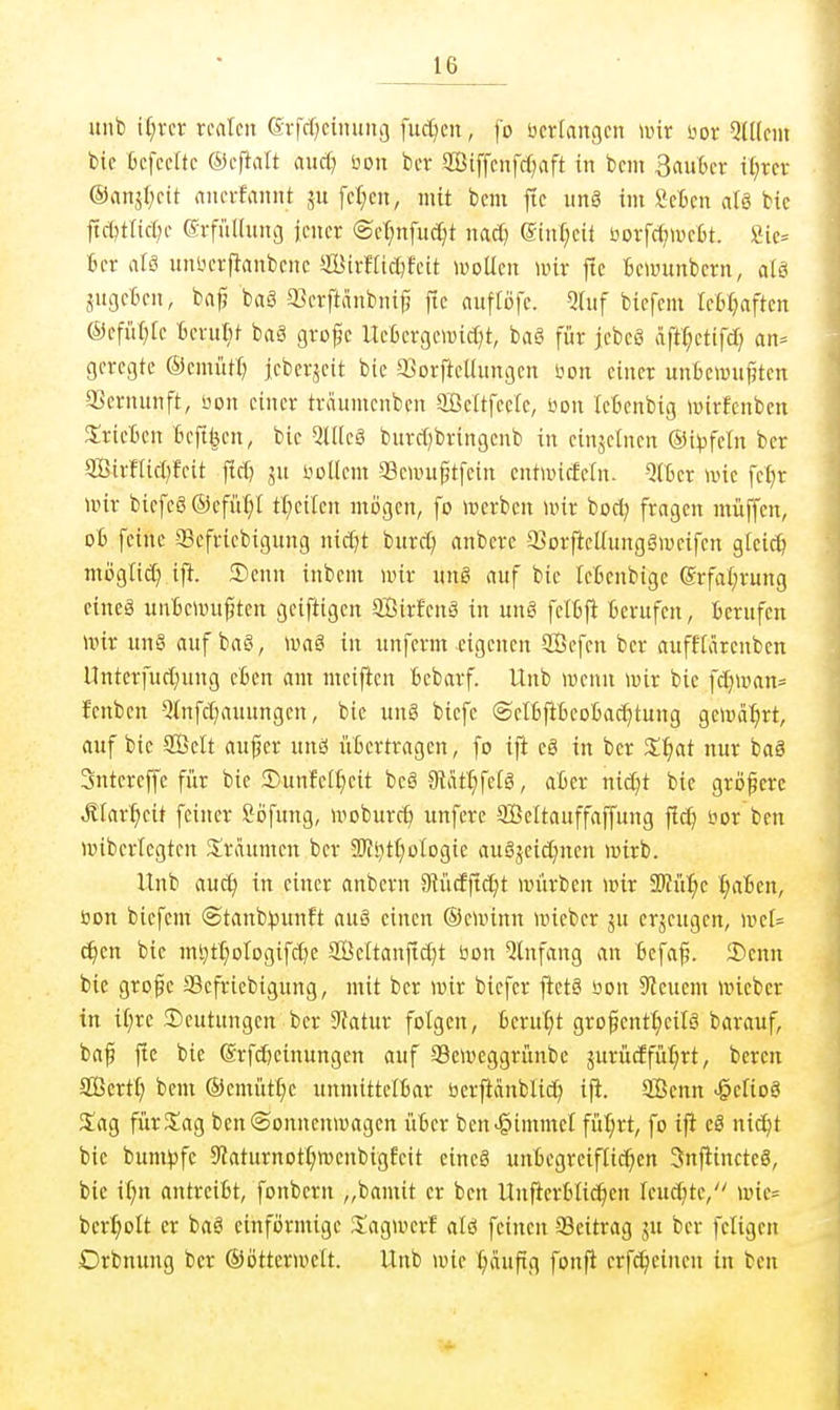 uiib \l)xtv realen 6vfd)eiiutnf| fucf)en, fo bcrfangen wir m QUlcm bie Oefeclte ©eftnlt axiä] <oon in Siffenfd)aft in bem 3au&er it)xex ®nnj(;eit nnevfannt ju fetten, mit beni ftc unö im Seien aU bic jtd^ttic^e erfiilUmg jener @et;nfnd;t mä) @inf;cit öorfcfjiüefit. »ie= Bcr alä unsoerfianbene SBirmd^feit müm wir j!c Bewunbcrn, al8 Sngcten, ba^ ba§ 93erftnnbnif5 fie nuflofe. QUif biefcm leM^aften ®efüf)tc Berußt ba§ grofjc Uefccrgewictit, bag für jcbeö äft^etifd) an-- geregte ©emiUI) jcberjcit bic a>orfteUungcn öon einer unBcwufjten QScrnunft, Don einer trciumenben Settfeele, öon IcBenbig »irfcnben SirieBcn Befugen, bie Qdleg burci)bringenb in einzelnen ©i^fetn ber aBirfticI}fcit flcfj ju iioUcm Semu^tfein entwiefcln. QtBcr n>ie fef)r nur bicfeg ©cfiif;! tt;eilen mögen, fo n^erben mir boc^ fragen müffen, 06 feine Sefriebigung nic^t burc^ anberc a^orftellungäweifcn gkic?^ mijgtic[) ift. 2)enn inbem mir ung auf bie leßenbige (Srfa(;rung eineä unBemu^ten gciftigen SÖirfcnä in un§ felBji Berufen, Berufen mir un§ auf baö, \vaS in unferm eigenen 3Öefen ber auffiärenben Unterfuct;ung eBen am meiftcn Bebarf. Unb menn mir bie fct)man= fenben QInfd;auungen, bie ung biefe ©elBftBeoBad^tung gemeiert, auf bie Seit auj^er unö üBcrtragen, fo ift eg in ber Zi)at nur baS Sntereffe für bic 2)unfett)eit beö S^ät^^fefö, aBer nid^t bie gröfere Äfar^eit feiner ööfnng, moburc^ unfcrc SBeltauffaffung fld) öor ben mibertegtcn Xrdumen ber Sl'Js^tt^olDgie augjcid^nen mirb. Unb auc^ in einer anbern Diücfffc^t mürben mir 3Wü:^e t;aBcn, üon biefcm @tanb^unft auä einen ©cminn micber ju erzeugen, mc[= c^en bie ml)t[}oIogifct)e Scttanfic^t üon Einfang an Bcfa^. 2)cnn bie grofc SScfriebigung, mit ber mir bicfer fietä öon Steuern micber in i(;rc ^Deutungen ber 9?atur folgen, Beru^it grofentt^eilä barauf, bap l^c bie (Srfd^cinungcn auf Semcggrünbc jurücffü:^rt, bereu SßertI) bem ®emütt;c unmittelBar öerftanblid) ifi. Senn ^eliog Sag fürS^ag benSonncnmagen üBcr ben^immcl füt;rt, fo ifi eä nic^t bic bum)3fc 9?aturnotI;menbigEeit einc§ unBegreifficf^cn 3nfiinctc8, bie i(;n antrciBt, fonbern „bamit er ben UufterBtidien leuchte, mie= ber^olt er baä einförmige S^agmerf aU feinen Seitrag ju ber fetigen Orbnung ber ©öttermclt. Unb mie ^dufig fonfl crfd)cincn in ben