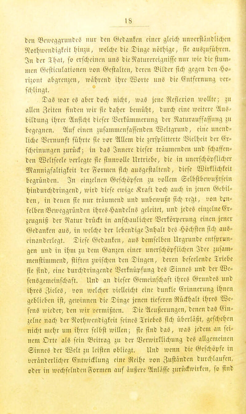 bcn a?cwcggruntcS mir ben ©i'banfcii einer gfcicf; «uöcrftänb[id)cn $)?ot(;u)cnbii]fcit (;in,^u, mld^t bie ^inc\t notl^ujc, fic auSsufüf^vcii. 5n bcr If^at, fo ctfcl^cuicu uii8 bieStntuvcrcigniffc nuv wk bicftum= jucn ©cfticulationen bon ©cftaltcn, bmn fflifbcr ftd) gegen ben rijont atgrenjen, waf)venb it;ve SBovte un8 bie Entfernung fcr= fd;Iingt. 2)a§ »vor cä aBcr borf) nicfjt, uniä jene g^eflerion woük; jn allen 3fiten fiuben unr fle bnl^er kmüt}t, burc^ eine weitere Qlu'o- Bilbung il;rer Qlnfirt^t biefer aScrfi'unmerung ber 9]atnrauffaffnHg ju Begegnen. Qtuf einen jufammenfaffenben ffieltgrunb, eine unenb= Iid)e 33crnunft fül;rte fte Hor QlUem bie jerf^tittcrte 93icn}cit ber (lr= [d}einungen jurücf j In ba§ 3nnere biefer traumenben unb ffl)affen= ben Scftfeele Verlegte fte ftnnlioUe Urtricfie, bie in unerfd^öijftid^er 2)?anjiigfiiltigfeit ber g-ormen fldj auSgeftaltenb, biefe 9Birf[i*feit Begrünben. 3n einjelnen ©efd^ö^jfen ju itollem ©elBftbcnujftfein t)inburd)brtngenb, unrb biefe eunge .Sraft bocö aud) in jenen ®etnl= ben, in bcnen flc nur traumenb unb unteunifjt ^ld^ reJjt, bon bcn= felBen ffleu'eggriinben tt)reg^anbeln3 geleitet, unb jcbcö ein5clncer:= jeugni^ ber 9iatur brücft in anfd^lulid)er aSerlör^serung einen jener ©ebanfen auö. In weld}e bcr leBenbige 3nt)att be§ >§öd}ften ftd; aue^= eimmbcrlegt. 2)iefe ©ebanfen, auö bemfelkn Urgrunbe entf^3run= gen unb in it)ni ju bem ©anjen einer unerfd^ij^^ftidjen 3bec jufam* menftinimenb, fitften äunfd^en ben 3)tngen, beren Bcfeelenbc XxitU fte finb, eine burdjbringenbe a3erfm'H)fnng bc§ ©inncS unb bcr 2öc= fen§gemeinfd)aft. Unb an biefer ©emeinfd)aft il)reö ®runbc§ iinb i^reSBielcg, öon weld;er üiellcid]t eine buuflc Erinnerung U)nen gcBlieBen tfi, gcnnnnen bie 2)inge jenen tieferen 9?iicfl)alt tl}rcä 2Be= fcnä »icber, bcn unr nermif ten. Sie Qtcujjcrungen, benen baö ®in= jeinc nad) ber 9(Dtt;UHMtbigfeit feineS Stricks fld) i'iBerlä^t, gcfd)et)cn nid)t met^r um it^rer felbft willen; fle ftnb baß, waS jebcm an fci= nem Drtc alö fein Beitrag ju ber SBerwirnidjung be§ allgemeinen (Sinncg ber SBelt ju leiften obliegt. Unb wenn bie ®efdjö)?fc in ücrÄnberltd)cr Entivicflung eine 3fJeit)e öon ßujianben bnrdilanfcn. ober in wedjfelnbenSormeu auf andere ^tnlaffe juri'tcfnnrfen, fo ftnb