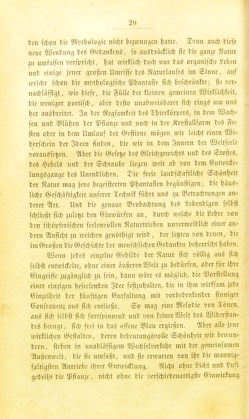 bcn fd^Dii bic S[fi)tI;D(Dflic mäjt bfäuntitflcn l^attc. aiirf) bicfc neue SBenbiuiii beö ©ebanfenö, fo aii§brüff(ic() ftc bie gan^e dJatnx jii umfaffcu iH-rf^jrid)t, \j<[t unvflid} bod) nur btv3 otßanifdje li'cbeu nnb einige jener großen Umriffe beä 9^hturlaufcä im (Sinne, nuf UKld)e fd}on bic nii)t()ologifd)c ^^[>mtafle fid} tefd^ränfte; fic in-r^ nad^Iäfftgt, luic bicfc, bic Sülle ber ftcincn gemeinen ffiirHid)feit, bic weniger :^iDctifd), ater befto unn6utci§Barer fid; ringS um uns I)cr auSBreitet. 3n ber 9{egfamfcit beä !lT)ierförVcv§, in beut ®ad}:= fen nnb iBIül^en ber ^Iflanjc nnb nod) in ber Är*)ftallform be§ 5-e= ftcn ober in bem Umlauf ber ©eftirne mögen unr leicht einen 3Bi= bcrfdjein ber Sbeen finben, bie unr in bem Snnern ber 2ßeltfecle sioraugfe|en. Qlter bic ®efc|c beä ®leid)gcn)id)tg nnb bcö (Sto§e§, beö ^eBclg nnb ber (Sd^rauie liegen unüt aB i^on bem ©ntiv)icfe= lung§gauge be6 Uncnblid)en. 5Me freie Innbfdjaftlidje ©d?önl;eit ber 9?ntur mag jene Ccgcifterten *^l)antaftcn begiinftigen; bie f)au§= ti^c ©efdjaftigfeit nnfcrcr 3;cd)nif filtert nng ju a3ctrad}tungen an- berer Qlrt. Unb bic genaue aBcoBad^tung beS Seticnbigcn felfcft fc^lie^t fid) jnlel3t ben ®inn>itrfcn an, burd) u^eldic bie Sefire bon ben fd}övffi'ifd^)C fcetenbollen Sfaturtricten nniicrmeiblidi einer an^ bern 5tnftd)t ju u^eid^cn genijtl}igt iinrb, ber legten üdu bencn, bic im®rDf5enbie®cfd)id}tc ber nienfd}lid)en ©ebanfen tet)errfd}t l^aBcn. Sffienn jebeä einjelnc ©elnlbe ber 9iatur ftd; yollig au6 fid; felBft entiDicfette, ol^ne einer äujjeren Söclt ju Bebürfen, ober für i^rc eingriffe jugcinglid) ju fein, bann mare e§ möglid), bie a3orfteUun3 einer ein,5igen Befeelenbcn 3bce feft,yit)altcn, bie in il;m unrffam jebe (£injell;cit ber Jünftigcn ©ntfattung mit sjorbcbcnfenber finniger ßonfequcnä an§ fid) entliefe. ©o mag eine STOelobic s^on 3:önen, aus ftd) fclßfi fid) fortfpinnenb nnb i>on feinci-2öelt beS 9Bibcrftan= beä Beengt, fid; frei in baö offene ffllau ergiefien. ^JlBcr alle jene unrfliri;en Öeftalteii, bereu bebeutungSsjolle ®d)önl;eit unr Innvun^ bern, ftet^cn in unabläfftgem 3.üed^felyerfc:^r mit ber gcmeinfamen 5luf?cnu'elt, bic fte umfaßt, unb ftc erwarten ijon i^r bic mannig= faltigfteu 5lntrieße il;rer entuneeiung. 9Jic^t ot^nc Sidjt unb Suft gebeil;t bic 5l^f!au^e, nid)t ol;nc bie i.^erfd;iebenartigfte (Simvirfung