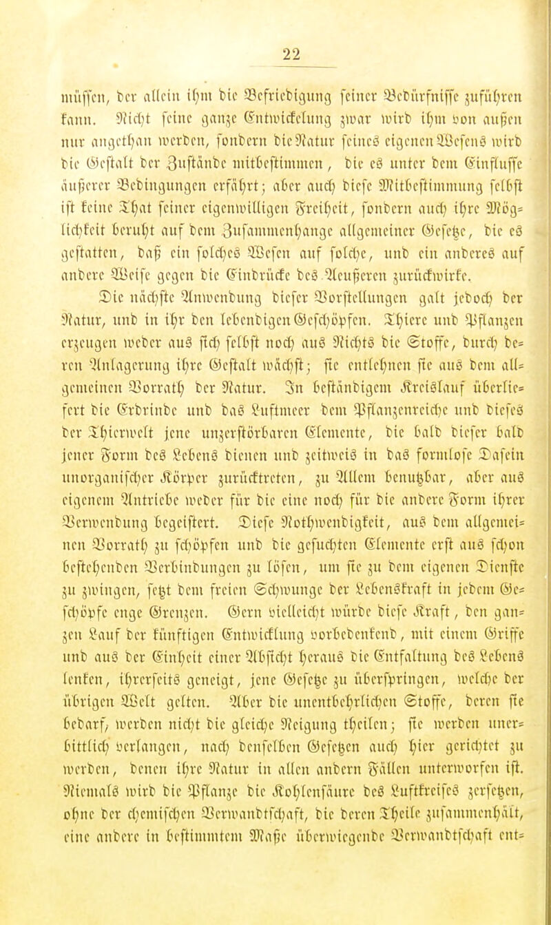 niüffcii, t)cv aüciii ir;m bic SBcfricbigung feiner 33ebiirfniffe sufiU^von fauu. 5Jic(}t feine ijanje (Sntuncfehmg ^wax luirb il}m bon anjjen nur angetf^iii loerben, fonbcvn bic9iatur feineö eigenen Sefenä u'irb tk (Seftalt ber 3»ftiinbe nütfceftimmen, bie eö unter bem @inf(uffe lUtfKrer 93ebingungen crfiU^rt; aüer auc^ biefe 5ü?itkftimmnng fe[6fi ift feine Xljat feiner eigenu>iUigen grei:^eit, fonbern auci) ifjre 2)?ög= Uci}feit berut;t auf bcm 3ufammenf)nnge aUgemeincr ®efe|e, bie eä geftatten, ba^ ein fotct^eö SBefcn auf fold^e, unb ein anbercö auf anbcre SBeifc gegen bie (Jinbriicfe beä^leufjeren 5uriicfnnrfe. Sie näctjfte 2(nu>enbung biefer QJorftellungcn galt jcboc^ ber 9?atur, unb in i'^r ben IeBenbigen©efd}DVfen. Siliere unb ^^Jflanjcn erzeugen »eber auä fid) fcCCift nod) auä 9^ic^t§ bie ©toffe, burd} be= ren 'Einlagerung il)re ©eftalt ivM^ft; fie ent(e{;nen fte auS bem aU= gemeinen 33orratl) ber 9?atur. 3n beftiinbigem Äreiätauf Ü13erne= fert bie ©rbrinbc unb baS ^uftmeer bem ^ftanjenreidje unb bicfeö ber 3:^ierUH'ft jene unjerftörBaren (iiemcnte, bie Oalb biefer balt) jener gorm be§ fietenä bienen nnb äcitUKiö in baä formlofc 3)afeiu unorganifd)er JtörVcr ^urücftrcten, ju 5ltlcm Benupar, afccr aug eigenem 'Eintriebe nu'ber fi'ir bie eine nod) für bic anberc ^form if^rer ^crunrnbung Begeiftert. 2)iefe Sfotl^wenbigfeit, au§ bem al(gemei= nen SBorrati; ju fd)ij^tfen unb bie gcfud}ten Elemente erft auö fd)on | 6efte(;cnben 33erbinbungcn ju lofcn, um fte ju bcm eigenen 2)ienftc gu ju'ingen, fet^t bem freien ©d^wunge ber ficBcnSfraft in jebem ®es fri}öi3fe enge ©renjen. ®crn bicUeidjt lüürbe biefe Jlraft, ben gan= Jen Sauf ber funftigen (SntwicfUing iiorBebenfenb, mit einem ©rijfc unb auö ber @ini;eit einer Q(6ftd}t I)eraus bie Gntfaftung beö Setenä lenfcn, if;rerfcitö geneigt, jene ©efc|c ju üBcrf^jringcn, u>eld)e ber üBrigen Sßett gelten, 'ilfccr bic uncntbetirlid^en ©toffe, bereu fte fcebarf/ werben nid;t bic gleiche 9?eigung tl)eilen; fte werben uncr= Inttiid; iierlangen, nad) benfelBen ©cfc^cn and) I;icr gcrid}tet ju werben, benen if)re Statur in allen anbern g-ällcn unterworfen ifl. 9?iemalö wirb bie ^flanje bie Äol/lenfäurc bc8 Suftfreife^^ äcvfc^en, o^nc ber djcmifdjcn 93erwanbtfd}aft, bic bcrcn 3::^citc jnfamment;ait, eine anberc in Beftimmtem SWafje üBcrwicgeubc 23erwanbtfd;aft cnt=