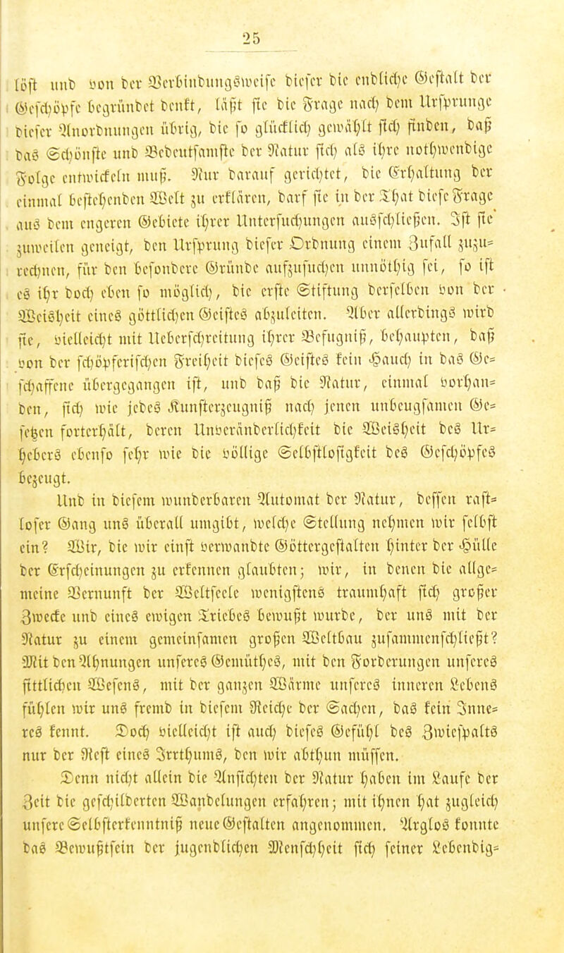 tofl uut) i.'ün tcr a^cvtniibumjöU'cifc bicfcr bic ciib(icl)c ©cftatt bcr ®cfcl)ovn't tcgvünbct bciift, täpt ftc bic grage luid) bem Urfvvunße bicfer Qtnovbmmgcu ütn-ig, bic fo gtücfUd; gcunU^tt flcf; finbcn, bap baS @ct)üiiftc unb a?cbcnt[amfic bcr 9?atuv fiel) ntö il)rc not()Wcnbigc golgc cntuncfdu mup. 9iuv bavauf gcvid^tct, bic ert)attung bcr einmal bc)M;cnbcn SÖclt ju crfiärcn, bnrf fic in bcr Xt}at bicfcgragc^ auö bcm engeren ©ctietc it;rcr Untcrfud^ungcn auöfcl^Iicj^cn. 3ft fic' äuirciicn geneigt, ben Urfi^rung bicfcr Drbnung einem 3fail S«aii= redjnen, fi'ir ben Befonbevc ©rünbc aufäufuci^en uunotl^ig fei, fo ift cS i^r bocf) cBen fo mDglici}, bic erftc ©tiftung bcrfcifceu öon bcr aBei6l}cit cincg göttlidjcn ©eiftcä atsuleitcn. QlBcr aKcrbingä wirb fte, inellcici^t mit llcBerfct^reitung it}rcr a3cfugni|?, Bct;aiipten, ba|j öon bcr fctjo^fcrifctjcn grei(;cit biefcg ®eiftcg fein ^auc(} in baS ®c= fc^affcnc iitcrgcgangcn ift, nnb bap bic 9fatnr, cinmat bDrI}an= ben, ftct) unc j.cbcS Äiinftcrjcugnip nnct) jenen itnBeugfamen ®e= fc|en fortcr^ält, beren Unbcranbcriirfjfcit bic ffici§f)cit bc6 Ur= §cßcrä eßenfo fefjr une bic liödige @c(tift(of:gfeit bcS ®cfcl;üVfc§ feejeugt. llnb in biefem wnnbcrBarcn ^tntomat bcr 9ktur, beffen raft= lofer ®ang ung üBcraU umgiBt, meictje ©tcKnng nel;mcn mir feifcft ein? Sir, bie wir einft bcrwanbte ©ijttergcflalten {;intcr bcr <§ül(c bcr (Srfc()cinungcn 5U erfennen giaiiBtcn; wir, in bcnen bie al(ge= meine SScmunft bcr SSeltfcele wcnigftenö tranml)aft ftcf; gropcr 3wecfc unb eineg ewigen iSricOeS ßcwuft würbe, bcr un§ mit bcr Statur ju einem gcmeinfamen grofen 2ßeit6au 5ufamntcnfc^[iept? ÜRit bcn^l^nungcn rinfcrcS ®cnuit{;eö, mit ben S'orbcrungcn unfereö Pttlic^cu Sßefenä, mit ber ganjen SÖärmc unfereä inneren öctenä fM)Ien wir ung fremb in biefem 9?cic£)c bcr ©nctjcn, baä fein 3nne= rcö fennt. Socf) üicl(eid)t ift and; bicfcg ®efü(;I bcS B^vicf^attS nur bcr 9(cft eincä 3rrtl;umä, ben wir atttiun nü'iffcn. Senn nid)t nUein bie 5(nfid)teu bcr ^Utxix ijabm im fiaufc ber 3cit bie gcfdjiibcrtcnSßanbchtngcn crfal;ren; mittönen ^at jngicid) unfereSclbfterfcnntnip nenc®eftaitcn angenommen, 'iirgCoö fonntc baö a3ewiiptfein bcr jngcnb(td;cn ^lcn\ä}i)dt fic^ feiner fiefienbig-