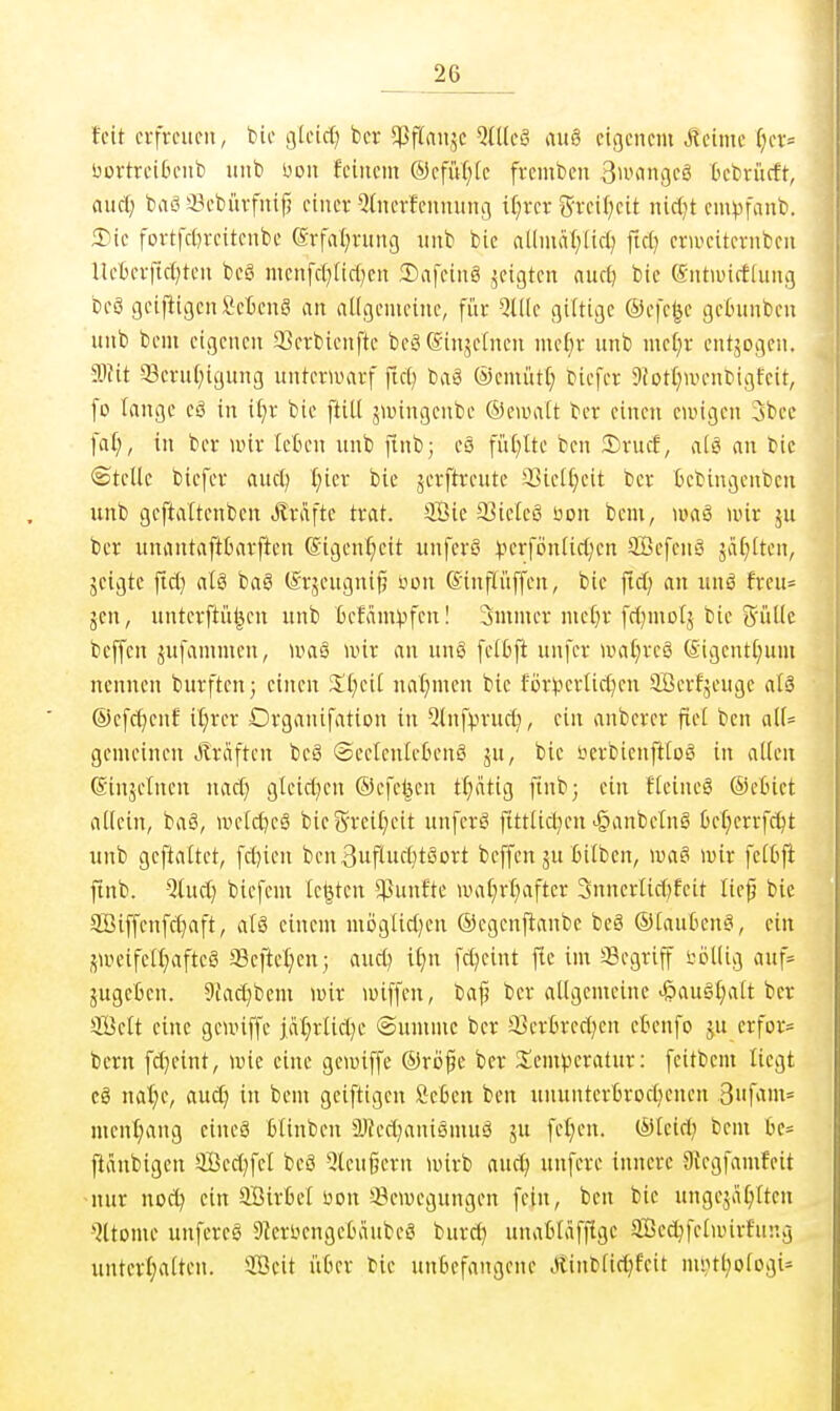 feit erfreuen, bie gleid) bcr 5Pflau,5c ^Uleö au§ eigenem Meinte r;er= üortreiOenb iinb üon feinem ®efit(;[c fremben Buifingeö Dcbriicft, mä) baS 3?ebürfuifj einer %ierfcnnunc( i(;rer Steifheit nietet empfanb. 2)ic fortfc[)reitenbe (Srfai^rung ;inb bie al(mä()[id; fici? erweiternben lleBerfict^ten beö menfcl^Iirf^cn 3)afcin8 zeigten auct) bie (Sntiuicfiung beö geiftigen Scienö an allgemeine, für QU(e giltige ®efe|e getmnben unb bem eigenen 93crbienfte bc8(51njeinen mef)r unb me()r entjogen. dTiit *5erut)ignng unterUHU-f fiel) ba§ ©emiitt; biefer 9fot£)Uienbigfcit, fü lange eö in itjr bie ftiU j>vingenbe ©ewatt ber einen ewigen 3bee faf;, in ber unr leten unb finb; e§ fiU^lte ben 5)rutf, al8 an bie ©teile biefer and) l)kx bie jerftreute SBiell^eit ber fcebiugenbeu unb geftattenben .Eräfte trat. 5Bie 93ie[eö bon bem, waS nur ju ber unantafttarften ©igcni^eit unferö ).H'rföntic(;en SöefcuS jäf)lten, jeigte firi} alä baS (Srjeugnifj von (Sinflüffen, bie ftd} an unä freu= jcn, unterftül^en unb Befam^fen I Smmer metjr frf^motj bie g'ülle bcffcn ijufflmmeu, U'as wir an ung fet6fi uufer >»at)reö (£igentl}um nennen burftcn; einen St}eil ual^men bie for^jerlicl^en 9öerfjeuge aU ©efcf^enf il^rer Organifation in ^tnfvnmct}, ein anbercr fiel ben all= gemeinen Gräften beö «SeelenleOenö ju, bie iierbienfttoS in allen (Sinjelnen nacf; gleid^en ©efelsen t(;ätig finb; ein ftcineä ©ebict allein, ba§, welrtKö bieS'veil;eit unferg fttttid^en >§anbetng üel;errfcl)t unb geftaltct, fcljien ben3uflucl}t8Drt beffcn ju Bilben, \va§ wir fetBft ftnb. -5tuct} biefem legten ^ßunfte UHit;rf)after 3nnerlic[)feit lief bie aBiffenfd}aft, alö einem mijgticl)en ©egenftanbc beä ©laufceng, ein jweifetf^afteö 58eftel;en; and) if)n fd)eint fte im Segriff böllig auf= ^ugeBcn. 9{ad}bcm wir wiffen, baj; ber allgemeine ^auSt;att bcr SÖett eine geunffe jäljrlid^e ©unune bcr 33cr6red)en etenfo ju crfor» bcrn fd}eint, wie eine gewiffe ©röfe ber S^cm^^cratur: feitbcm liegt cg naf)e, auc^ in bem geiftigen Seßen ben ununterBrodjencn 3fviin= mcnfiang eineö blinbeu älJcd^aniemuö ju fcl)en. ©leid; bcni tie= ftänbigen 5öed)fcl beö ^Icußern wirb auc^ unfere innere Dtcgfamfcit -nur nod^ ein aSirk-l üon *-8cwcgungen fein, ben bie ungeja^ltcn >^ltome unfereg 9kruengel)äubect burd} unatläfflge Sßcc^fclwirfnng unterl}alten. ®eit iitier bie unbefangene Äinblid;fcit nU}tl;ologi=