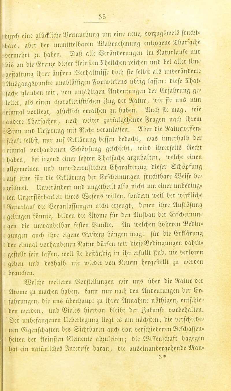 ijuvcf) eine gfücfüclje 3>evmutlnmi5 um eine neue, iiovsugaiDciö fntrf}t^ Üare, aber bcv unmittelKu-cn a9a(;vue(}muiifl cntjooeuc 3;I)atfacl)e i}crmef}rt 511 f)a6en. 5)vif! iiUe aSeraiibevunaeu im 9?atur[aufe nur tBiö an bie (5)ren5C biefev fleinften3;()eilcl)eu veicl}en unb Bei aller Um= ccjejtaltung if^rer aufjern a3evl;ältniffe bocl) fte [elbft alä uninn-anberte ■:iQluö3an3öVunfte unaOlafftgen Sortnurfenö iiOriö laffen: bicfe Xljat' •.fadje tjlauCum nur, i'on un,:;a()[iflen ^i(nbeutunflen ber 6rfa(;ruug ge* iicitet, al'5 einen cl)arafterifti[d)en Bufl fcer 9Jatur, luie ftc unS nun cicimnai i.'or[iCi3t, gli'icEUd) errat()cu ju fraßen. *Jüic(^ fte macj, utie anberc 5T)atfac()en, nod] uteiter jurücfgi^tjenbe gragcn nad^ «;rem i©mn unb lirfprung mit 3Red)t neranlaffen. Qlfcer bic 5RaturU)iffen^ fdjaft [e[6ft, nur auf evflarung beffen bebad)t, nniö imierl;a[6 ber einmal yDrl;anbenen ©d^ö^^fung gefd)iel;t, wirb il^rerfeitö 91ed}t Ijafien, Bei irgenb einer legten 3:i;atfad}e anäut;altcn, mcld)c einen ■ allgemeinen unb unii)ibcrruflid;eu 6§arafterjug biefer ®cl)D^3fun9 auf eine für bic Srllarung ber ©rfd^einungen fruct;tBare aßeife .ijcid)nct. Unberanbert unb ungetl)eilt atfo nid)t um einer unbebing^ ; ten Unjerftörtnirfeit il)rc§ ffiefcnS unUen, foubern \Dcit ber unrftid^e ^ gjaturlauf bie 3Seranlaffungen nid)t erjeugt, benen il^rc 5luflöfung 1 gelingen fönnte, InIben bic Qltomc für ben Qlufbau ber erfd}einun:= i gen bic unwanbelljar feftcn q3unfte. Qln njeld)cn I)öt}ercn Sebin^ . gungen auc^ il;rc eigene (Sriftenj l^dngen mag: für bie (^vfliirung : ber einmal borl^anbcncn 9?atur bürfen wir bicfe^3ebingungen bal;in:= gcftellt fein laffen, weil fie beftänbig in it)r erfüllt ftnb, nie ücrlorcn gc^en unb beö^alti nie wieber üon SJcucm Ijergeftellt ju werben aöcldje weiteren aSorftcllungen wir ung ü6er bic 5Ratur ber 5ltomc 5u mad)en t;aben, fann nur nad; ben Einbeulungen ber @r= fa^rungen, bie unä überl^au^t ju il)rer ^}lunal;me nött)tgcn, cntfd)ie= ben werben, unb aSictcö t)ieroon bleibt ber ätilui'ft i-iorbeljalten. 2)er unbefangenen Ucbcrlcgung liegt eö am näd;ften, bie üerfdiiebc^ ■ nen (Sigcnfd)aftcn beö @icl)tbaren and) üon ücrfd}iebenen33efd;affen= :^citen ber fleinften (Elemente abjuleiten; bie SBiffenfd^aft bagcgen ■^at ein natür(id;eö Sntereffc baran, bie auöeinaubergcl)enbc aRan»