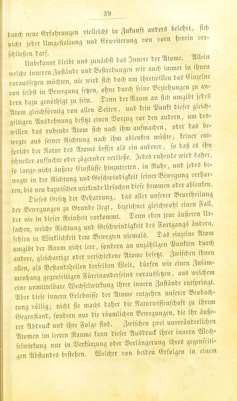 tuvd, neue ©rfal^vun^eu .tclleic()t in 3uhunt anbevö k^vt itd, nidji iebev nnu]eltaltun.l ©vunntevunfl imx m t}cvcui ui- '^'^ Un^it HeiOt un. ,n,äcbft .a. innere bev Qltome. _ 5ü(ciu .velcbe huKveu3uPube unb ä^eftvefcuuc,en mv ^^'M^^ ; ,ov.u>^)ciu-u .uöcDteu, nie unvb fiel) boc() nni i()vetun((en ba. Sm^ctnt ,on [clbfi in a^nvcflunfl fetten, ot^ne buvcl, [eine ©c^iefningen jit an= bevn bajn .cnötl^i^t ,n fein. Senn bev 9knm cm ftd) nn^iOt jebe. 5ltom qieicDfövnmj ^.^on allen (Seiten, nnb fem ^nnft bieiev glud^ giltigen ^)lnöbel)nnnö tuftfet einen SSor^ng .ov ben anbent, inn beä= UHllen baä v«l)enbc Qltoni ftd) nad) il)m aufmad)en, ober baS be= UH-gte auö [einer 3{id)tnng nad) it)m ablenfen ntitj^te; femer ent= [pridU ber 9iatnr be?. ^Ktcmä ße[[er alö ein anberer, lo bat5 e8 il)n ^(;neUer .uf[nd,te ober ^ögernber .erliefe. 3ebe. rnjenbe .mrb bal^cr, 0 lange.nid)t andere (£mflii[[e (nnjntreten, m 9Ua)e, nnb jebc. Cu. Ivegte in ber 9Ud,tnng unb ©efd)u>inbigfeit [einer «eu>egung m-l)ar= ren Inä neu ba5UH[d)en u>irfenbeUr[ad)en bie[e f)eninien ober attenten. ^ie[eä ®e[efe ber 3?et)arrung, baö aller nn[erer 3?eurtl)eaung ter «euH-gungen ju ©rimbe liegt, fcejeidjnet gleid)U.ot)l emen gall, ter nie in biefer 9ieinf)eit ».^orfommt. 3)enn eben [ene auferen Ur^ [adjen, UH-ld)e 9^icl,tnng unb @e[d)unnbigfeit beö S'ortgangö anbern, cßlen in ffiirf[id)feit bem a3eUH-gten niemals. 2)a§ einzelne Qltoui umgibt ber ?tanni nid,t leer, [onbern an unjaDligeu ^nnften burd) anbere, gtei*artige ober .er[d)iebene Qltome be[efet. 3nn[d)en i^nen allen, alä Se[tanbtl)eiten ber[etben 2ßett, biirfen nur emen men^ang 9egen[eitigen giireinanberfeinä öorauSfcfeen, anö iveld)em eine unmittelbare 2Bed)[eamrfung il}rer innern 3u[tanbe ent[Vn-mgt. ma bie[e innern 6rtebni[[e ber 5ltome entgelten unterer Seobad)= tung völlig; nid)t fic nuKl)t bat^er bie 9?aturuu[[en[d)aft if}rem Wcgen[tanb, [onbern nur bie räumlid)cn Bewegungen, bie it)r aufje^ rcr'^Hbbrucf unb i§rc golge [Inb. ,3imfd)en juhm unüeriinberlid^en ^iltomen im leeren aiaume fann bie[er ^Kuäbrurf il}rer innern Sed)^ [ctwirfung nur in a^erfiir^^ung ober 33erlangerung il}ret^ gegenieiti^ gen Qlbitanbeö be[tel)en. äBeld;er m\ belbcn Erfolgen in einem