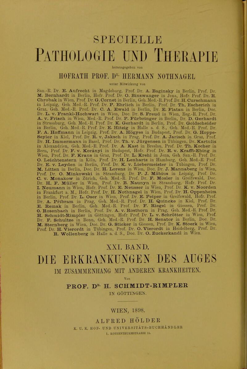 SPECIELLE Pathologie und Therapie herausgegeben von HOFßATH PROr. D«- HERMANN NOTHNAGEL unter Mitwirkung von Sau.-E. Dr. E. Aufrecht in Magdeburg, Prof. Dr. A. Baginsky iu Berlin, Prof. Dr. M. Bernhardt iu Berliu, Hofr. Prof. Dr. O. Binswanger iu Jeua, Hofr. Prof Dr. R. Chrobakiu Wieu, Prof. Dr.G.Cornet iu Berlin, Geh.Med.-R.Prof.Dr.H.Curschmann iu Leipzig, Geh. Med.-R. Prof. Dr. P. Ehrlich in Berlin, Prof. Dr. Th. Escherich iu Graz, Geh. Med.-E. Prof. Dr. C. A. Ewald in Berliu, Dr. E. Flatau in Berlin, Doc. Dr. L. V. Frankl-Hochwart in Wien, Doc. Dr. S. Freud in Wieu, Reg.-R. Prof. Dr. A. V. Frisch iu Wieu, Med.-E. Prof. Dr. P. Fürbringer iu Berliu, Dr. D. Gerhardt in Strassburg, Geh. Med.-R. Prof Dr. K. Gerhardt in Berlin, Prof. Dr. Goldseheider iu Berlin, Geh. Med.-R. Prof. Dr. E. Hitzig in Halle a. d. S., Geh. Med.-R. Prof. Dr. F. A. Hoflfmann in Leipzig, Prof. Dr. A. Högyes iu Budapest, Prof. Dr. G. Hoppe- Seyler in Kiel, Prof. Dr. B. v. Jaksch in Prag, Prof. Dr. A. Jarisch iu Graz, Prof Dr. H. Immermann iu Basel, Prof. Dr. Th. v. Jürgensen in Tübingen, Dr. Kartulis in Alexandrien, Geh. Med.-R. Prof. Dr. A. Kast in Breslau, Prof. Dr. Th. Kocher iu Bern, Prof. Dr. F. v. Koränyi iu Budapest, Hofr. Prof Dr. R. v. Krafft-Ebing in Wien, Prof. Dr. F. Kraus iu Graz, Prof. Dr. L. Krehl iu Jeua, Geh. San.-E. Prof Dr. 0. Leichtenstern iu Köln, Prof Dr. H. Lenhartz iu Hamburg, Geh. Med.-E. Prof. Dr. E. V. Leyden in Berlin, Prof. Dr. K. v. Liebermeister iu Tübingen, Prof Dr. M. Litten iu Berlin, Doc. Dr. H. Lorenz in Wien, Doc. Dr. J. Mannaberg in Wien, Prof Dr. O. Minkowski iu Strassburg, Dr. P. J. Möbius iu Leipzig, Prof. Dr. C. V. Monakow in Zürich, Geh. Med.-R. Prof. Dr. F. Mosler in Greifswald, Doc. Dr. H. F, Müller iu Wieu, Prof. Dr. B. Naunyn in Strassburg, Hofr. Prof Dr. 1. Weumann iu Wieu, Hofr. Prof Dr. E. Neusser in Wieu, Prof. Dr. K. v. Woorden in Frankfurt a. M., Hofr. Prof. Dr. H. Nothnagel iu Wien, Prof Dr. H. Oppenheim in Berlin, Prof Dr. L, Oser in Wieu, Prof Dr. E. Peiper iu Greifswald, Hofr. Prof. Dr. A. Pribram in Prag, Geh. Med.-R. Prof Dr. H. Quincke in Kiel, Prof. Dr. E. Remak iu Berlin, Geh. Med.-R. Prof Dr. F. Riegel iu Glessen, Prof Dr. O. Rosenbach in Berlin, Prof Dr. A. v. Rosthorn iu Prag, Geh. Med.-R. Prof. Dr. H. Schmidt-Rimpler in Göttingen, Hofr. Prof Dr. L. v. Schrötter iu Wien, Prof Dr. F. Schnitze in Bonn, Geh. Med.-R. Prof Dr. H. Senator in Berlin, Doc. Dr. M. Sternberg iu Wien, Doc. Dr. G. Sticker iu Glessen, Prof Dr. K. Stoerk iu Wien, Prof. Dr. H. Vierordt iu Tübingen, Prof Dr. O. Vierordt in Heidelberg, Prof. Dr. R. Wollenberg in Halle a. d. S., Doc. Dr. O. Zuckerkandl in Wien. XXI. BAND. DIE ERKRANKUNGEN DES AUGES IM ZUSAMMENHANG MIT ANDEREN KRANKHEITEN. Von PROF. H. SCHMIDT-RIMPLER IN GÖTTIN GEN. WIEN, 1898. ALFRED HOLDER K. U. K. HOF- UND UNI VEHSITÄTS-B UCHHÄ ND LEK :.. nOTIJENTHUUMSTllASSli 15.