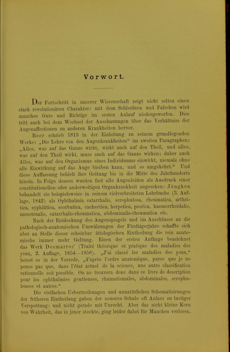 Vorwort. Der Fortschritt in unserer Wissenschaft zeigt nicht selten einen stark revolutionären Charakter: mit dem Schlechten und Falschen wird manches Gute und Richtige im ersten Anlauf niedergeworfen. Dies tritt auch bei dem Wechsel der Anschauungen über das Yerhältniss der Augenaffectionen zu anderen Krankheiten hervor. Beer schrieb 1813 in der Einleitung zu seinem grundlegenden Werke: „Die Lehre von den Augenkrankheiten im zweiten Paragraphen: Alles, was auf das Ganze wirkt, wirkt auch auf den Theil, und alles, was auf den Theil wirkt, muss auch auf das Ganze wii'ken; daher auch Alles, was auf den Organismus eines Individuums einwirkt, niemals ohne alle Einwirkung auf das Auge bleiben kann, und so umgekehrt. Und diese Auffassung behielt ihre Geltung bis in die Mitte des Jahrhunderts hinein. In Folge dessen wurden fast alle Augenleiden als Ausdruck einer constitutionellen oder anderweitigen Organkrankheit angesehen: Jüngken behandelt sie beispielsweise in seinem vielverbreiteten Lehrbuche (3. Auf- lage, 1842) als Ophthalmia catarrhalis, scrophulosa, rheumatica, arthri- tica, syphiütica, scorbutica, cachectica, herpetica, psorica, haemorrhoidalis, menstrualis, catarrhalis-rheumatica, abdominalis-rheumatica etc. Nach der Entdeckung des Augenspiegels und im Anschlüsse an die pathologisch-anatomischen Umwälzungen der Fünfzigerjahre schaffte sich aber an Stelle dieser scheinbar ätiologischen Eintheilung die rein anato- mische immer mehr Geltung. Einen der ersten Anfänge bezeichnet das Werk Desmarres' (Traite theorique et pratique des maladies des yeux, 2. Auflage, 1854—1858). „J'ai classe les maladies des yeux, heisst es in der Vorrede, „d'apres l'ordre anatomique, parce que je ne pense pas que, dans l'ötat actuel de la science, une autre Classification rationnelle soit possible. On ne trouvera donc dans ce livre de description pour les ophthalmies goutteuses, rhumatismales, abdominales, scrophu- leuses et autres. Die vielfachen Uebertreibungen und unnatürlichen Schematisirungen der früheren Eintheilung gaben der neueren Schule oft Anlass zu lustiger Verspottung: und nicht gerade mit Unrecht. Aber das nicht kleine Korn von Wahrheit, das in jener steckte, ging leider dabei für Manchen verloren.