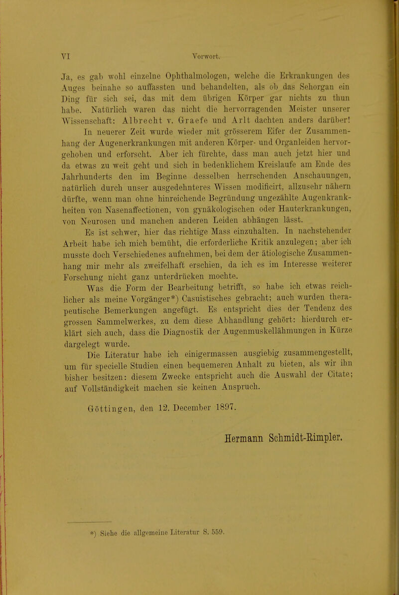 Ja, es gab wohl einzelne Ophthalmologen, welche die Erkrankungen des Auges beinahe so auiTassten und behandelten, als ob das Sehorgan ein Ding für sich sei, das mit dem übrigen Körper gar nichts zu thun habe. Natürlich waren das nicht die hervorragenden Meister unserer Wissenschaft: Albrecht v. Graefe und Arlt dachten anders darüber! In neuerer Zeit wurde wieder mit grösserem Eifer der Zusammen- hang der Augenerkranlmngen mit anderen Körper- und Organleiden hervor- gehoben und erforscht. Aber ich fürchte, dass man auch jetzt hier und da etwas zu weit geht und sich in bedenklichem Kreislaufe am Ende des Jahrhunderts den im Beginne desselben herrschenden Anschauungen, natürlich durch unser ausgedehnteres Wissen modificirt, allzusehr nähern dürfte, wenn man ohne hinreichende Begründung ungezählte Augenkrank- heiten von Nasenaffectionen, von gynäkologischen oder Hauterkrankungen, von Neurosen und manchen anderen Leiden abhängen lässt. Es ist schwer, hier das richtige Mass einzuhalten. In nachstehender Arbeit habe ich mich bemüht, die erforderliche Kritik anzulegen; aber ich musste doch Verschiedenes aufnehmen, bei dem der ätiologische Zusammen- hang mir mehr als zweifelhaft erschien, da ich es im Interesse weiterer Forschung nicht ganz unterdrücken mochte. Was die Form der Bearbeitung betrifft, so hahe ich etwas reich- licher als meine Vorgänger*) Casuistisches gebracht; auch wurden thera- peutische Bemerkungen angefügt. Es entspricht dies der Tendenz des grossen Sammelwerkes, zu dem diese Abhandlung gehört: hierdurch er- klärt sich auch, dass die Diagnostik der Augenmuskellähmungen in Kürze dargelegt wurde. Die Literatur habe ich einigermassen ausgiebig zusammengestellt, um für specielle Studien einen bequemeren Anhalt zu bieten, als wir ihn bisher besitzen: diesem Zwecke entspricht auch die Auswahl der Citate; auf Vollständigkeit machen sie keinen Anspruch. Göttingen, den 12. December 1897. Hermanii Scliniidt-Eiiiipler. ■*) Siehe die allgemeine Literatur S. 559.