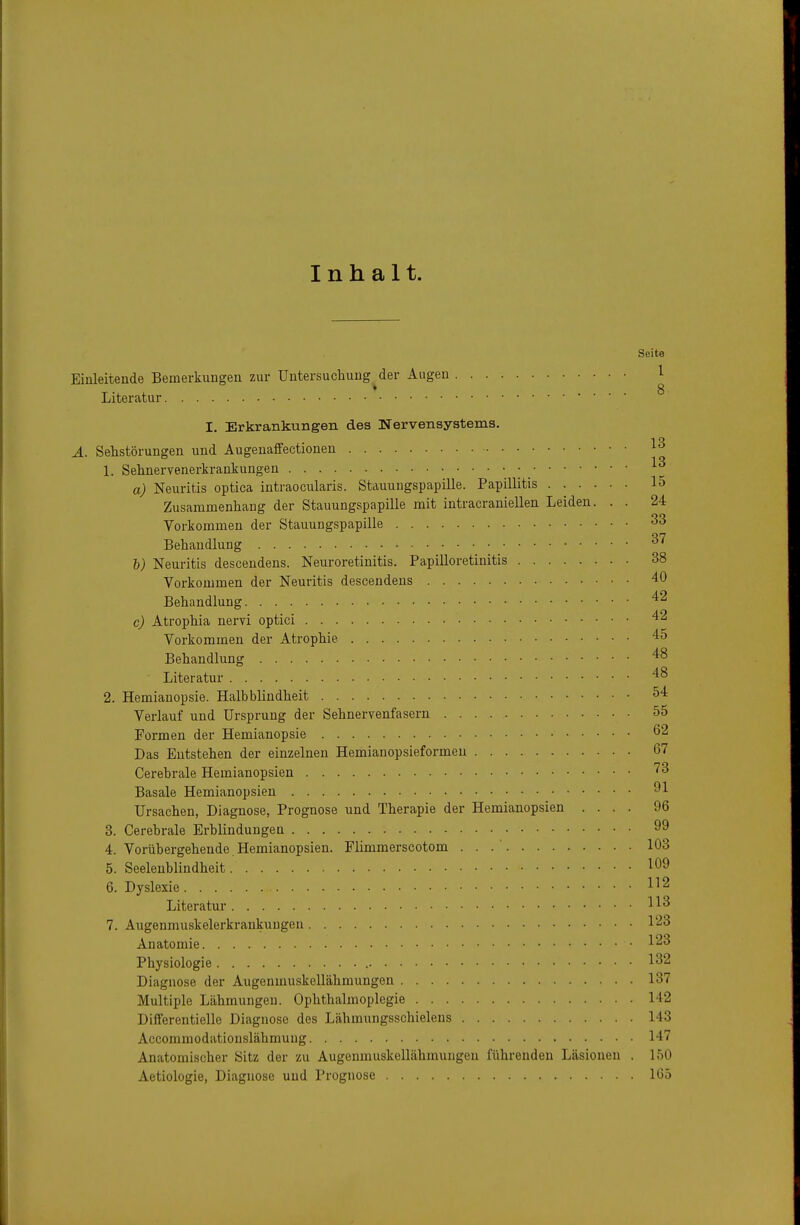 Inhalt. Seite Einleitende Bemerkungen zur Untersuchung der Augen 1 ♦ 8 Literatur I. Erkrankungen des Nervensystems. A. Sehstörungen und Augenaffectionen 13 1. Sehnervenerkraukungen a) Neuritis optica intraocularis. Stauungspapille. Papillitis 15 Zusammenhang der Stauungspapille mit intracraniellen Leiden. . . 24 Vorkommen der Stauungspapille 33 Behandlung 37 b) Neuritis descendens. Neuroretinitis. Papilloretinitis 38 Vorkommen der Neuritis descendens 40 Behandlung c) Atrophia nervi optici Vorkommen der Atrophie 45 Behandlung '^^ Literatur 48 2. Hemianopsie. Halb blindheit 54 Verlauf und Ursprung der Sehnervenfasern 55 Formen der Hemianopsie 62 Das Entstehen der einzelnen Hemianopsieformen 67 Cerebrale Hemianopsien '^^ Basale Hemianopsien 91 Ursachen, Diagnose, Prognose und Therapie der Hemianopsien .... 96 3. Cerebrale Erblindungen 99 4. Vorübergehende Hemianopsien. Flimmerscotom . . .' 103 5. Seelenblindheit 109 6. Dyslexie 1^2 Literatur 113 7. Augenmuskelerkrankungen 123 Anatomie 123 Physiologie 132 Diagnose der Augenmuskellähmungen 137 Multiple Lähmungen. Ophthalmoplegie 142 Differentielle Diagnose des Lähmungsschielens 143 Accommodationslähmung 147 Anatomischer Sitz der zu Augenmuskellähmungen führenden Läsionen . 150 Aetiologie, Diagnose und Prognose 1(35