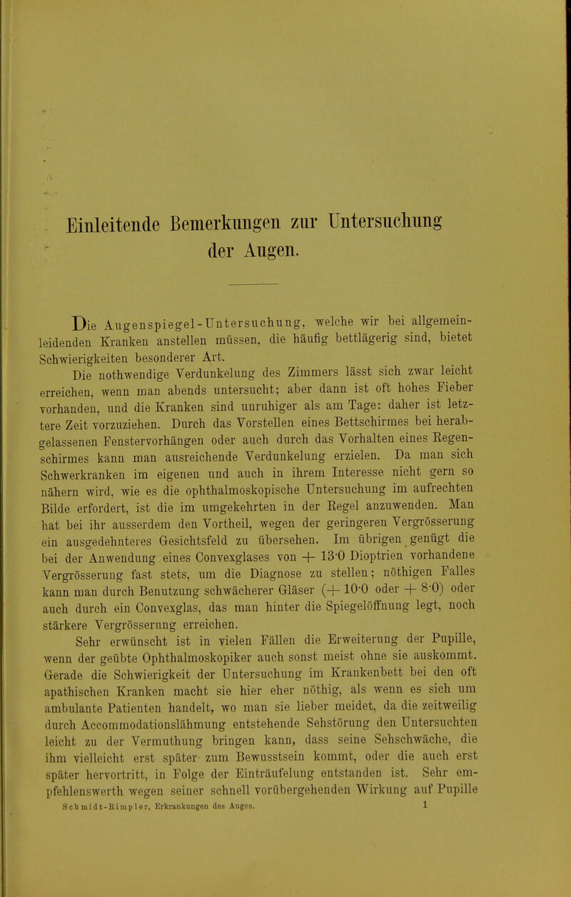 Einleitende Bemerkungen zur Untersnchnng der Augen. Die Allgenspiegel-Untersuchung, welche wir hei allgemein- leidenden Kranken anstellen müssen, die häufig bettlägerig sind, bietet Schwierigkeiten besonderer Art. Die nothwendige Verdunkelung des Zimmers lässt sich zwar leicht erreichen, wenn man abends untersucht; aber dann ist oft hohes Fieber vorhanden, und die Kranken sind unruhiger als am Tage: daher ist letz- tere Zeit vorzuziehen. Durch das Vorstellen eines Bettschirmes bei herab- gelassenen Fenstervorhängen oder auch durch das Vorhalten eines Kegen- schirmes kann man ausreichende Verdunkelung erzielen. Da man sich Schwerkranken im eigenen und auch in ihrem Interesse nicht gern so nähern wird, wie es die ophthalmoskopische Untersuchung im aufrechten Bilde erfordert, ist die im umgekehrten in der Regel anzuwenden. Man hat bei ihr ausserdem den Vortheil, wegen der geringeren Vergrösserung ein ausgedehnteres Gesichtsfeld zu übersehen. Im übrigen genügt die bei der Anwendung eines Convexglases von H- 13-0 Dioptrien vorhandene Vergrösserung fast stets, um die Diagnose zu stellen; nöthigen Falles kann man durch Benutzung schwächerer Gläser (-f-10-0 oder + 8-0) oder auch durch ein Convexglas, das mau hinter die SpiegelöfPnuug legt, noch stärkere Vergrösserung erreichen. Sehr erwünscht ist in vielen Fällen die Erweiterung der Pupille, wenn der geübte Ophthalmoskopiker auch sonst meist ohne sie auskommt. Gerade die Schwierigkeit der Untersuchung im Krankenbett bei den oft apathischen Kranken macht sie hier eher nöthig, als wenn es sich um ambulante Patienten handelt, wo man sie lieber meidet, da die zeitweilig durch Accommodationslähmung entstehende Sehstörung den Untersuchten leicht zu der Vermuthung bringen kann, dass seine Sehschwäche, die ihm vielleicht erst später- zum Bewusstsein kommt, oder die auch erst später hervortritt, in Folge der Einträufelung entstanden ist. Sehr em- pfehlenswerth wegen seiner schnell vorübergehenden Wirkung auf Pupille