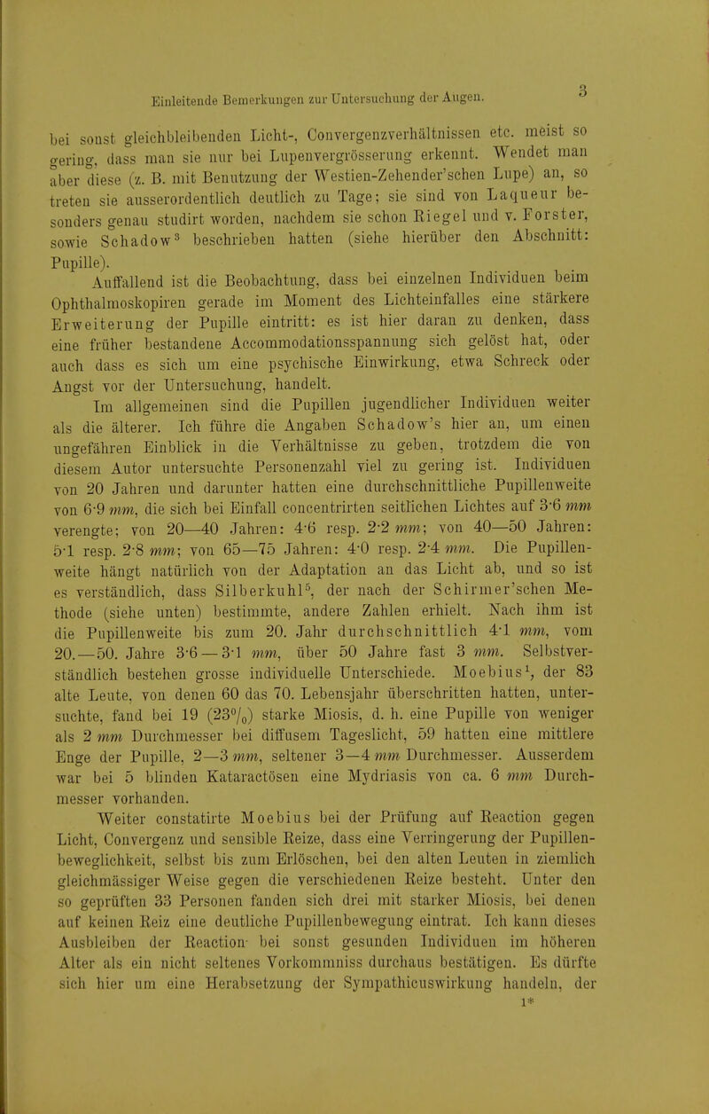 bei sonst gleichbleibenden Licht-, Convergenzverhältnissen etc. raeist so gering, dass man sie nur bei Liipenvergrösserung erkennt. Wendet man aber diese (z. B. mit Benutzung der Westien-Zehender'schen Lupe) an, so treten sie ausserordentlich deutlich zu Tage; sie sind Ton Laqiieur be- sonders genau studirt worden, nachdem sie schon Siegel und v. Forster, sowie Schadow^ beschrieben hatten (siehe hierüber den Abschnitt: Pupille). Auffallend ist die Beobachtung, dass bei einzelnen Individuen beim Ophthalmoskopiren gerade im Moment des Lichteinfalles eine stärkere Erweiterung der Pupille eintritt: es ist hier daran zu denken, dass eine früher bestandene Accommodationsspannung sich gelöst hat, oder auch dass es sich um eine psychische Einwirkung, etwa Schreck oder Angst vor der Untersuchung, handelt. Im allgemeinen sind die Pupillen jugendlicher Individuen weiter als die älterer. Ich führe die Angaben Schadow's hier an, um einen ungefähren Einblick in die Verhältnisse zu geben, trotzdem die von diesem Autor untersuchte Personenzahl viel zu gering ist. Individuen von 20 Jahren und darunter hatten eine durchschnittliche Pupillenweite von 6-9 mm, die sich bei Einfall concentrirten seittichen Lichtes auf 3-6 mm verengte; von 20—40 Jahren: 4-6 resp. 2-2 mm; von 40—50 Jahren: ö-l resp. 2-8 mm; von 65—75 Jahren: 4-0 resp. 2-4: mm. Die Pupillen- weite hängt natürlich von der Adaptation an das Licht ab, und so ist es verständlich, dass Silberkuhl^ der nach der Schirmer'schen Me- thode (siehe unten) bestimmte, andere Zahlen erhielt. Nach ihm ist die Pupillenweite bis zum 20, Jahr durchschnittlich 4-1 mm, vom 20,-50, Jahre 3-6-3-1 mm, über 50 Jahre fast 3 mm. Selbstver- ständlich bestehen grosse individuelle Unterschiede. Moebius^, der 83 alte Leute, von denen 60 das 70. Lebensjahr überschritten hatten, unter- suchte, fand bei 19 (237o) starke Miosis, d. h. eine Pupille von weniger als 2 mm Durchmesser bei diffusem Tageslicht, 59 hatten eine mittlere Enge der Pupille, 2—3 mm, seltener 3—4 mw Durchmesser. Ausserdem war bei 5 blinden Kataractösen eine Mydriasis von ca. 6 7nm Durch- messer vorhanden. Weiter constatirte Moebius bei der Prüfung auf Eeaction gegen Licht, Convergenz und sensible Kelze, dass eine Verringerung der Pupillen- beweglichkeit, selbst bis zum Erlöschen, bei den alten Leuten in ziemlich gleichmässiger Weise gegen die verschiedenen Kelze besteht. Unter den so geprüften 33 Personen fanden sich drei mit starker Miosis, bei denen auf keinen Kelz eine deutliche Pupillenbewegung eintrat. Ich kann dieses Ausbleiben der Keaction- bei sonst gesunden Individuen im höheren Alter als ein nicht seltenes Vorkommniss durchaus bestätigen. Es dürfte sich hier um eine Herabsetzung der Sympathicuswirkung handeln, der 1*