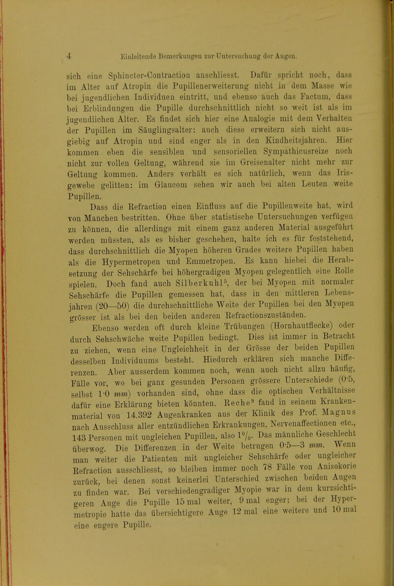 sich oiue Sphiiicter-Contraction anschliesst. Dafür spricht noch, dass im Alter auf Atropiii die Piipillenerweiterung nicht in dem Masse wie bei jugendlichen Individuen eintritt, und ebenso auch das Factum, dass bei Erblindungen die Pupille durchschnittlich nicht so weit ist als im jugendlichen Alter. Es findet sich hier eine Analogie mit dem Verhalten der Pupillen im Säuglingsalter: auch diese erweitern sich nicht aus- giebig auf Atropin und sind enger als in den Kindheitsjahren. Hier kommen eben die sensiblen und sensoriellen Sympathicusreize noch nicht zur vollen Geltung, während sie im Greisenalter nicht mehr zur Geltung kommen. Anders yerhält es sich natürlich, wenn das Iris- gewebe gelitten: im Glaucom sehen wir auch bei alten Leuten weite Pupillen. Dass die Refraction einen Einfluss auf die Pupillenweite hat, wird Yon Manchen bestritten. Ohne über statistische Untersuchungen verfügen zu können, die allerdings mit einem ganz anderen Material ausgeführt werden müssten, als es bisher geschehen, halte ich es für feststehend, dass durchschnittlich die Myopen höheren Grades weitere Pupillen haben als die Hypermetropen und Emmetropen. Es kann hiebei die Herab- setzung der Sehschärfe bei höhergradigen Myopen gelegentlich eine Rolle spielen. Doch fand auch Silber kühl ^ der bei Myopen mit normaler Sehschärfe die Pupillen gemessen hat, dass in den mittleren Lebens- jahren (20—50) die durchschnittliche Weite der Pupillen bei den Myopen grösser ist als bei den beiden anderen Eefractionszuständen. Ebenso werden oft durch kleine Trübungen (Hornhautflecke) oder durch Sehschwäche weite Pupillen bedingt. Dies ist immer in Betracht zu ziehen, wenn eine Ungleichheit in der Grösse der beiden Pupillen desselben Individuums besteht. Hiedurch erklären sich manche Diffe- renzen. Aber ausserdem kommen noch, wenn auch nicht allzu häufig, Fälle vor, wo bei ganz gesunden Personen grössere Unterschiede (0-5, selbst 1-0 mm) vorhanden sind, ohne dass die optischen Verhältnisse dafür eine Erklärung bieten könnten. Reche^ fand in seinem Kranken- material von 14.392 Augenkranken aus der Klinik des Prof. Magnus nach Ausschluss aller entzündlichen Erkrankungen, Nervenaffectionen etc., 143 Personen mit ungleichen Pupillen, also 1%. Das männliche Geschlecht überwog. Die Differenzen in der Weite betrugen 0-5—3 mm. Wenn man weiter die Patienten mit ungleicher Sehschärfe oder ungleicher Eefraction ausschliesst, so bleiben immer noch 78 Fälle von Anisokorie zurück, bei denen sonst keinerlei Unterschied zwischen beiden Augen zu finden war. Bei verschiedengradiger Myopie war in dem kurzsichti- geren Auge die Pupille 15 mal weiter, 9 mal enger; bei der Hyper- metropie hatte das übersichtigere Auge 12 mal eine weitere und 10 mal eine engere Pupille.