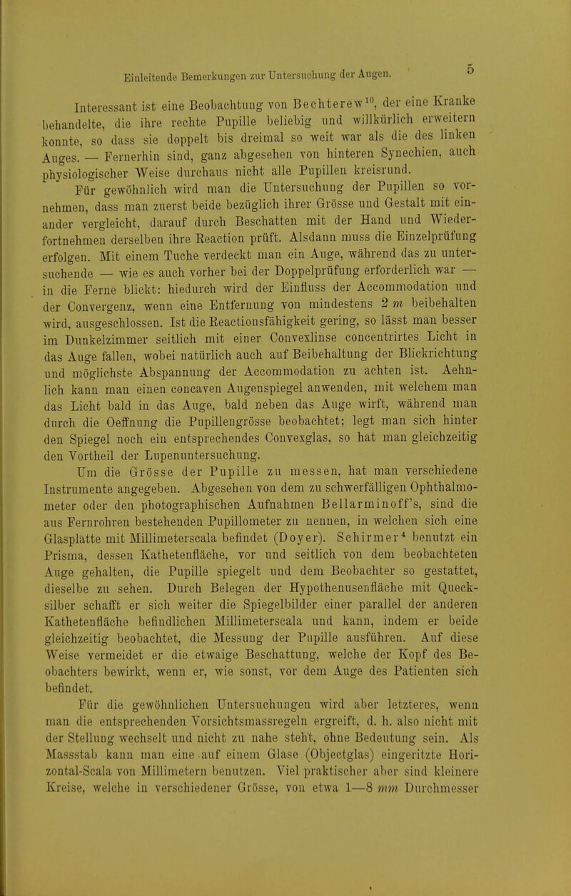 Interessant ist eine Beobachtung von Bechterew^, der eine Kranke behandelte, die ihre rechte Pupille beliebig und willkürlich erweitern konnte, so dass sie doppelt bis dreimal so weit war als die des linken Auges. — Fernerhin sind, ganz abgesehen von hinteren Synechien, auch physiologischer Weise durchaus nicht alle Pupillen kreisrund. Für gewöhnlich wird man die Untersuchung der Pupillen so vor- nehmen, dass man zuerst beide bezüglich ihrer Grösse und Gestalt mit ein- ander vergleicht, darauf durch Beschatten mit der Hand und Wieder- fortnehraen derselben ihre Keaction prüft. Alsdann muss die Einzelprüfung erfolgen. Mit einem Tuche verdeckt man ein Auge, während das zu unter- suchende — wie es auch vorher bei der Doppelprüfung erforderlich war — in die Ferne blickt: hiedurch wird der Einfluss der Accommodation und der Convergenz, wenn eine Entfernung von mindestens 2 m beibehalten wird, ausgeschlossen. Ist die Keactionsfähigkeit gering, so lässt man besser im Dunkelzimmer seitlich mit einer Convexlinse concentrirtes Licht in das Auge fallen, wobei natürlich auch auf Beibehaltung der Blickrichtung und möglichste Abspannung der Accommodation zu achten ist. Aehn- lich kann man einen concaven Augenspiegel anwenden, mit welchem man das Licht bald in das Auge, bald neben das Auge wirft, während man durch die Oeffnung die Pupillengrösse beobachtet; legt man sich hinter den Spiegel noch ein entsprechendes Convexglas, so hat man gleichzeitig den Vortheil der Lupenuntersuchung. Um die Grösse der Pupille zu messen, hat man verschiedene Instrumente angegeben. Abgesehen von dem zu schwerfälligen Ophthalmo- meter oder den photographischen Aufnahmen Bellarminoff's, sind die aus Fernrohren bestehenden Pupillometer zu nennen, in welchen sich eine Glasplatte mit Millimeterscala befindet (Doyer). Schirmer^ benutzt ein Prisma, dessen Kathetenfläche, vor und seitlich von dem beobachteten Auge gehalten, die Pupille spiegelt und dem Beobachter so gestattet, dieselbe zu sehen. Durch Belegen der Hypothenusenfläche mit Queck- silber schafft er sich weiter die Spiegelbilder einer parallel der anderen Kathetenfläche befindlichen Millimeterscala und kann, indem er beide gleichzeitig beobachtet, die Messung der Pupille ausführen. Auf diese Weise vermeidet er die etwaige Beschattung, welche der Kopf des Be- obachters bewirkt, wenn er, wie sonst, vor dem Auge des Patienten sich befindet. Für die gewöhnlichen Untersuchungen wird aber letzteres, wenn man die entsprechenden Vorsichtsmassregeln ergreift, d. h. also nicht mit der Stellung wechselt und nicht zu nahe steht, ohne Bedeutung sein. Als Massstab kann man eine-auf einem Glase (Objectglas) eingeritzte Hori- zontal-Scala von Millimetern benutzen. Viel praktischer aber sind kleinere Kreise, welche in verschiedener Grösse, von etwa 1—8 mm Durehmesser