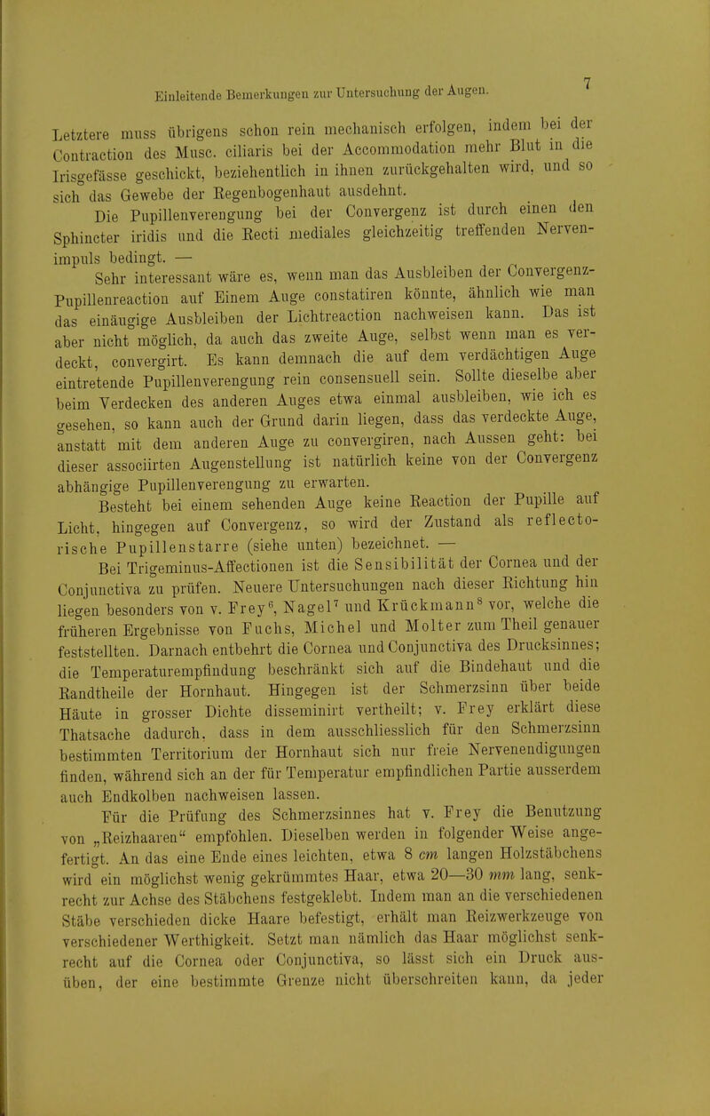 Letztere miiss übrigens schon rein mechanisch erfolgen, indem bei der Coütraction des Mnsc. ciliaris bei der Accommodation mehr Blnt in die Irisgefässe geschickt, beziehentlich in ihnen zurückgehalten wird, und so sich'' das Gewebe der Eegenbogenhaut ausdehnt. Die Pupillenverengung bei der Convergenz ist durch einen den Sphincter iridis und die Kecti mediales gleichzeitig treffenden Nerven- irapuls bedingt. — Sehr interessant wäre es, wenn man das Ausbleiben der Convergenz- Pupillenreaction auf Einem Auge constatiren könnte, ähnlich wie mau das einäugige Ausbleiben der Lichtreaction nachweisen kann. Das ist aber nicht möglich, da auch das zweite Auge, selbst wenn man es ver- deckt, convergirt. Es kann demnach die auf dem verdächtigen Auge eintretende Pupillenverengung rein consensuell sein. Sollte dieselbe aber beim Verdecken des anderen Auges etwa einmal ausbleiben, wie ich es gesehen, so kann auch der Grund darin liegen, dass das verdeckte Auge, anstatt'mit dem anderen Auge zu convergiren, nach Anssen geht: bei dieser associirten Angenstellung ist natürlich keine von der Convergenz abhängige Pupillenverengung zu erwarten. Besteht bei einem sehenden Auge keine Eeaction der Pupille auf Licht, hingegen auf Convergenz, so wird der Zustand als reflecto- rische Pupillenstarre (siehe unten) bezeichnet. — Bei Trigeminus-Affectionen ist die Sensibilität der Cornea und der Conjunctiva zu prüfen. Neuere Untersuchungen nach dieser Kichtung hin liegen besonders von v. Frey^ NageP und Krückmann^ vor, welche die früheren Ergebnisse von Fuchs, Michel und Holter zum Theil genauer feststellten. Darnach entbehrt die Cornea und Conjunctiva des Drucksinnes; die Temperaturempfindung beschränkt sich auf die Bindehaut und die Kandtheile der Hornhaut. Hingegen ist der Schmerzsinn über beide Häute in grosser Dichte disseminirt vertheilt; v. Frey erklärt diese Thatsache dadurch, dass in dem ausschliesslich für den Schmerzsinn bestimmten Territorium der Hornhaut sich nur freie Nervenendigungen finden, während sich an der für Temperatur empfindlichen Partie ausserdem auch Endkolben nachweisen lassen. Für die Prüfung des Schmerzsinnes hat v. Frey die Benutzung von „Reizhaaren empfohlen. Dieselben werden in folgender Weise ange- fertigt. An das eine Ende eines leichten, etwa 8 cm langen Holzstäbchens wird ein möglichst wenig gekrümmtes Haar, etwa 20—30 mm lang, senk- recht zur Achse des Stäbchens festgeklebt. Indem man an die verschiedenen Stäbe verschieden dicke Haare befestigt, erhält man Reizwerkzeuge von verschiedener Werthigkeit. Setzt man nämlich das Haar möglichst senk- recht auf die Cornea oder Conjunctiva, so lässt sich ein Druck aus- üben, der eine bestimmte Grenze nicht überschreiten kann, da jeder