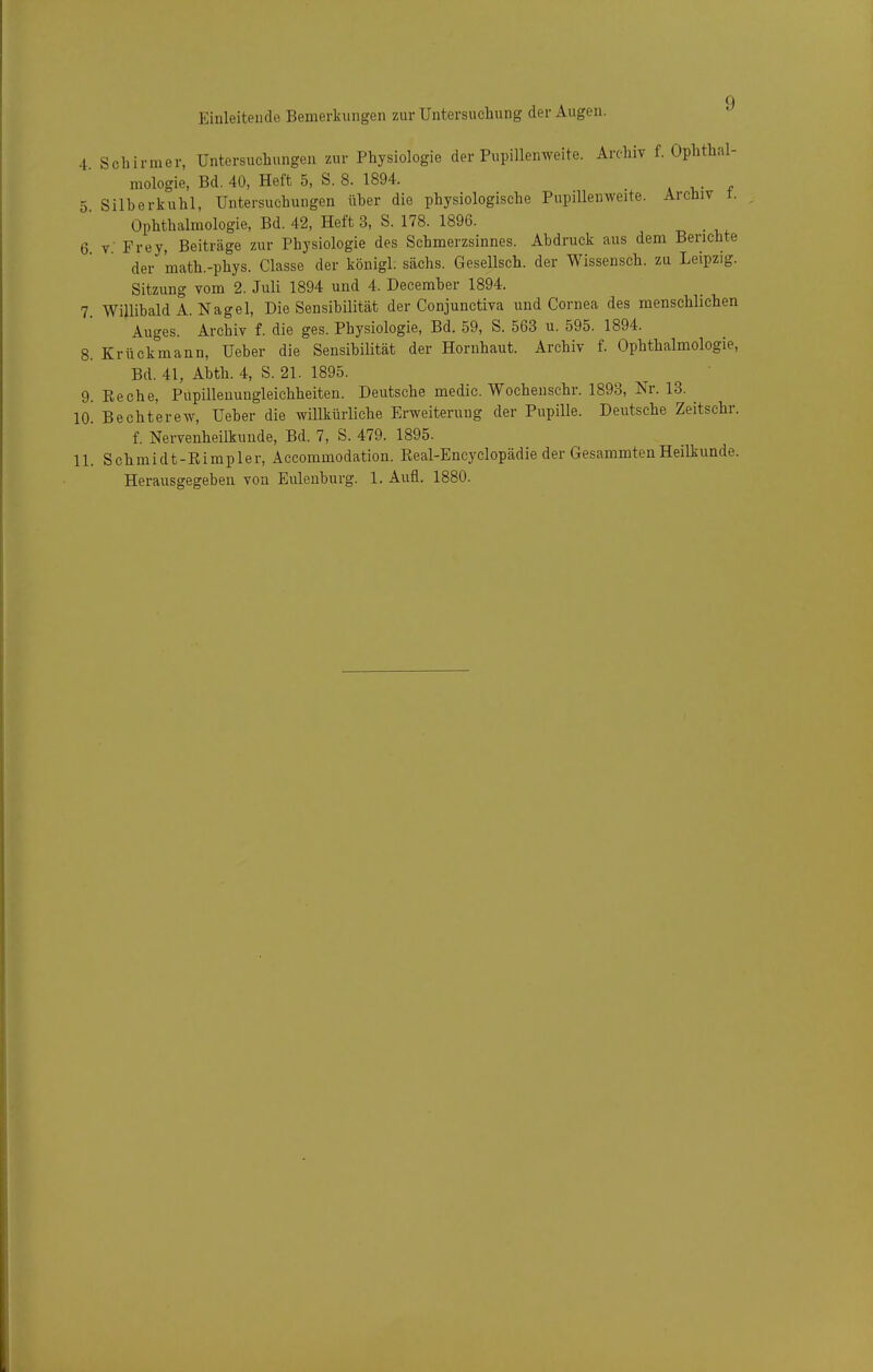 4 Schirmer, Untersuchungen zur Physiologie der Pupillenweite. Archiv f. Ophthal- mologie, Bd. 40, Heft 5, S. 8. 1894. 5 Silberkuhl, Untersuchungen über die physiologische Pupilleuweite. Archiv t. Ophthalmologie, Bd. 42, Heft 3, S. 178. 1896. , 6 V Frey, Beiträge zur Physiologie des Schmerzsinnes. Abdruck aus dem Berichte der math.-phys. Classe der königl. sächs. Gesellsch. der Wissensch, zu Leipzig. Sitzung vom 2. Juli 1894 und 4. Deeemher 1894. 7. Willibald A.Nagel, Die Sensibilität der Conjunctiva und Cornea des menschlichen Auges. Archiv f. die ges. Physiologie, Bd. 59, S. 563 u. 595. 1894. 8. Krückmann, Ueber die Sensibilität der Hornhaut. Archiv f. Ophthalmologie, Bd. 41, Abth. 4, S. 21. 1895. 9. Eeche, Pupilleuungleichheiten. Deutsche medic. Wochenschr. 1893, Nr. 13. 10. Bechterew, Ueber die willkürliche Erweiterung der Pupille. Deutsche Zeitschr. f. Nervenheilkunde, Bd. 7, S. 479. 1895. 11. Schmidt-Eimpler, Aecommodation. Eeal-Encyclopädie der GesammtenHeilkunde. Herausgegeben von Eulenburg. 1. Aufl. 1880.