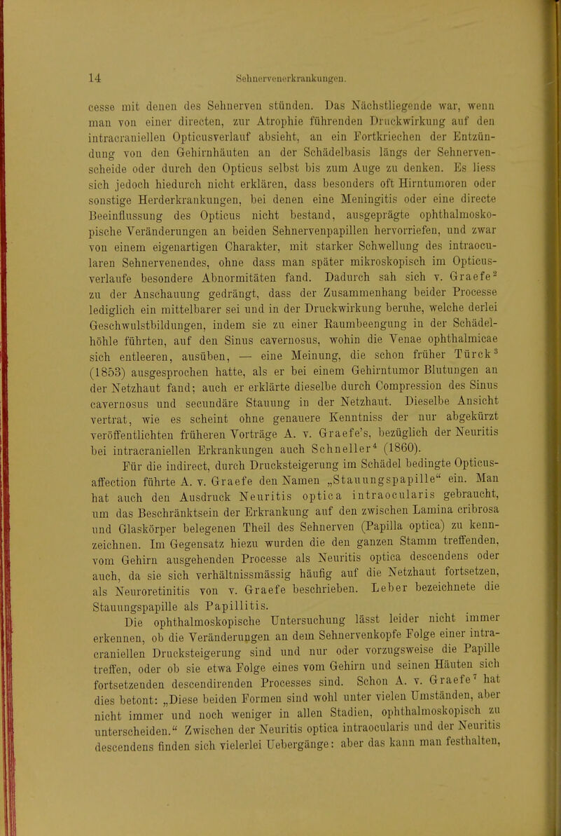 cesse mit denen des Selinerveu stünden. Das Nächstliegende war, wenn man von einer directen, zur Atrophie führenden Druckwirkung auf den intracraniellen Opticusverlauf absieht, an ein Fortkriechen der Entzün- dung von den Gehirnhäuten an der Schädelbasis längs der Sehnerven- scheide oder durch den Opticus selbst bis zum Auge zu denken. Es Hess sich jedoch hiedurch nicht erklären, dass besonders oft Hirntumoren oder sonstige Herderkrankungen, bei denen eine Meningitis oder eine directe Beeinflussung des Opticus nicht bestand, ausgeprägte ophthalmosko- pische Veränderungen an beiden Sehnervenpapillen hervorriefen, und zwar von einem eigenartigen Charakter, mit starker Schwellung des intraocu- laren Sehnervenendes, ohne dass man später mikroskopisch im Opticus- verlaufe besondere Abnormitäten fand. Dadurch sah sich v. Graefe^ zu der Anschauung gedrängt, dass der Zusammenhang beider Processe lediglich ein mittelbarer sei und in der Druckwirkung beruhe, welche derlei Geschwulstbildungen, indem sie zu einer Kaumbeengung in der Schädel- höhle führten, auf den Sinus cavernosus, wohin die Venae ophthalmicae sich entleeren, ausüben, — eine Meinung, die schon früher Türck^ (1853) ausgesprochen hatte, als er bei einem Gehirntumor Blutungen an der Netzhaut fand; auch er erklärte dieselbe durch Compression des Sinus cavernosus und secnndäre Stauung in der Netzhaut. Dieselbe Ansicht vertrat, wie es scheint ohne genauere Kenntniss der nur abgekürzt veröffentlichten früheren Vorträge A. v. Graefe's, bezüglich der Neuritis bei intracraniellen Erkrankungen auch Schneller^ (1860). Für die indirect, durch Drucksteigerung im Schädel bedingte Opticus- affection führte A. v. Graefe den Namen „Stauungspapille ein. Man hat auch den Ausdruck Neuritis optica intraocularis gebraucht, um das Beschränktsein der Erkrankung auf den zwischen Lamina cribrosa und Glaskörper belegenen Theil des Sehnerven (Papilla optica) zu kenn- zeichnen. Im Gegensatz hiezu wurden die den ganzen Stamm treffenden, vom Gehirn ausgehenden Processe als Neuritis optica descendens oder auch, da sie sich verhältnissmässig häufig auf die Netzhaut fortsetzen, als Neuroretinitis von v. Gr aefe beschrieben. Leber bezeichnete die Stauungspapille als Papillitis. Die ophthalmoskopische Untersuchung lässt leider nicht immer erkennen, ob die Veränderungen an dem Sehnervenkopfe Folge einer intra- craniellen Drucksteigerung sind und nur oder vorzugsweise die Papille treffen, oder ob sie etwa Folge eines vom Gehirn und seinen Häuten sich fortsetzenden descendirenden Processes sind. Schon A. v. Graefe^ hat dies betont: „Diese beiden Formen sind wohl unter vielen Umständen, aber nicht immer und noch weniger in allen Stadien, ophthalmoskopisch zu unterscheiden. Zwischen der Neuritis optica intraocularis und der Neuritis descendens finden sich vielerlei Uebergänge: aber das kann man festhalten,