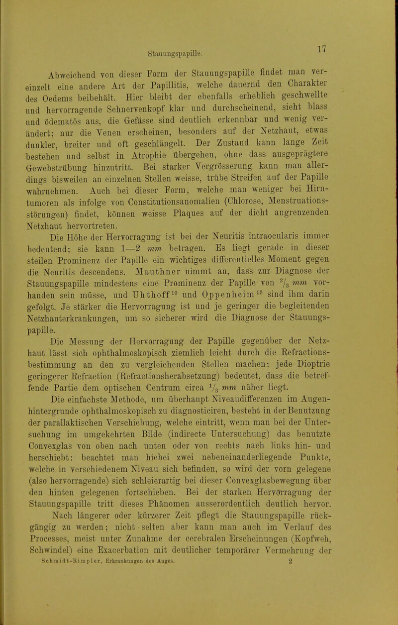 Abweichend von dieser Form der Stauungspapille findet man ver- einzelt eine andere Art der Papillitis, welche dauernd den Charakter des Oedems beibehält. Hier bleibt der ebenfalls erheblich geschwellte und hervorragende Sehnervenkopf klar und durchscheinend, sieht blass und ödematös aus, die Gefässe sind deutlich erkennbar und wenig ver- ändert; nur die Venen erscheinen, besonders auf der Netzhaut, etwas dunkler, breiter und oft geschlängelt. Der Zustand kann lange Zeit bestehen und selbst in Atrophie übergehen, ohne dass ausgeprägtere Gewebstrübung hinzutritt. Bei starker Vergrösserung kann man aller- dings bisweilen an einzelnen Stellen weisse, trübe Streifen auf der Papille wahrnehmen. Auch bei dieser Form, welche man weniger bei Hirn- tumoren als infolge von Constitutionsanomalien (Chlorose, Menstruations- störungen) findet, können weisse Plaques auf der dicht angrenzenden Netzhaut hervortreten. Die Höhe der Hervorragung ist bei der Neuritis intraocularis immer bedeutend; sie kann 1—2 mm betragen. Es liegt gerade in dieser steilen Prominenz der Papille ein wichtiges differentielles Moment gegen die Neuritis descendens. Mauthner nimmt an, dass zur Diagnose der Stauungspapille mindestens eine Prominenz der Papille von ^/g mm vor- handen sein müsse, und Uhthoff^*^ und Oppenheimsind ihm darin gefolgt. Je stärker die Hervorragung ist und je geringer die begleitenden Netzhauterkrankungen, um so sicherer wird die Diagnose der Stauungs- papille. Die Messung der Hervorragung der Papille gegenüber der Netz- haut lässt sich ophthalmoskopisch ziemlich leicht durch die Kefractions- bestimmung an den zu vergleichenden Stellen machen; jede Dioptrie geringerer Eefraction (Refractionsherabsetzung) bedeutet, dass . die betref- fende Partie dem optischen Centrum circa ^4 mm näher liegt. Die einfachste Methode, um überhaupt Niveaudifferenzen im Augen- hintergrunde ophthalmoskopisch zu diagnosticiren, besteht in der Benutzung der parallaktischen Verschiebung, welche eintritt, wenn man bei der Unter- suchung im umgekehrten Bilde (indirecte Untersuchung) das benutzte Convexglas von oben nach unten oder von rechts nach links hin- und herschiebt: beachtet man hiebei zwei nebeneinanderliegende Punkte, welche in verschiedenem Niveau sich befinden, so wird der vorn gelegene (also hervorragende) sieh schleierartig bei dieser Convexglasbewegung über den hinten gelegenen fortschieben. Bei der starken Hervorragung der Stauungspapille tritt dieses Phänomen ausserordentlich deutlich hervor. Nach längerer oder kürzerer Zeit pflegt die Stauungspapille rück- gängig zu werden; nicht - selten aber kann man auch im Verlauf des Processes, meist unter Zunahme der cerebralen Erscheinungen (Kopfweh, Schwindel) eine Exacerbation mit deutlicher temporärer Vermehrung der Schmidt-Rimplcr, Erkrankungen des Auges. 2