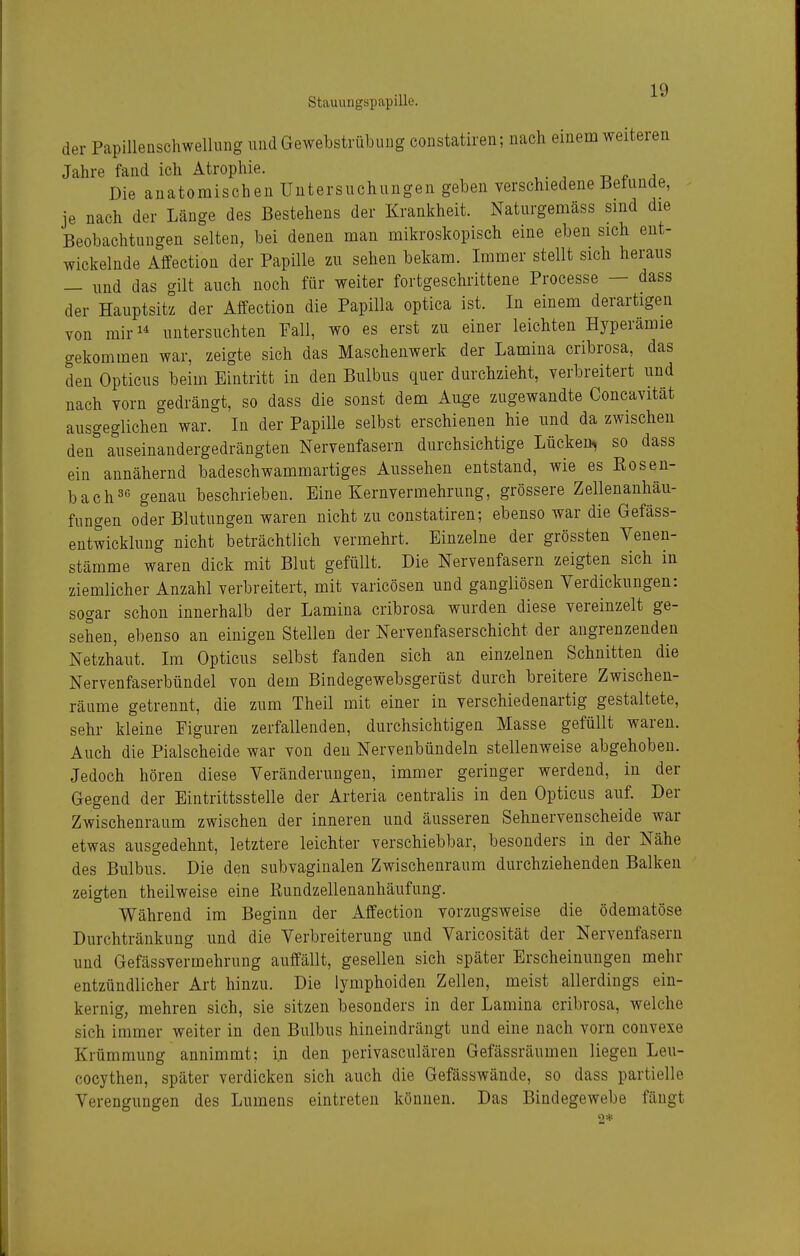 der Papillenschwellung und Gewebstrübung constatiren; nach einem weiteren Jahre fand ich Atrophie. Die anatomischen Untersuchungen geben verschiedene Befunde, je nach der Länge des Bestehens der Krankheit. Naturgemäss sind die Beobachtungen selten, bei denen man mikroskopisch eine eben sich ent- wickelnde Affection der Papille zu sehen bekam. Immer stellt sich heraus — und das gilt auch noch für weiter fortgeschrittene Processe — dass der Hauptsitz der Affection die Papilla optica ist. In einem derartigen von miri* untersuchten Fall, wo es erst zu einer leichten Hyperämie gekommen war, zeigte sich das Maschenwerk der Lamina cribrosa, das den Opticus beim Eintritt in den Bulbus quer durchzieht, verbreitert und nach vorn gedrängt, so dass die sonst dem Auge zugewandte Concavität ausgeglichen war. In der Papille selbst erschienen hie und da zwischen den auseinandergedrängten Nervenfasern durchsichtige Lücken, so dass ein annähernd badeschwammartiges Aussehen entstand, wie es Rosen- bach 3« genau beschrieben. Eine Kernvermehrung, grössere Zellenanhäu- fungen oder Blutungen waren nicht zu constatiren; ebenso war die Gefäss- entwicklung nicht beträchtlich vermehrt. Einzelne der grössten Venen- stämme waren dick mit Blut gefüllt. Die Nervenfasern zeigten sich in ziemlicher Anzahl verbreitert, mit varicösen und gangliösen Verdickungen: sogar schon innerhalb der Lamina cribrosa wurden diese vereinzelt ge- sehen, ebenso an einigen Stellen der Nervenfaserschicht der angrenzenden Netzhaut. Im Opticus selbst fanden sich an einzelnen Schnitten die Nervenfaserbündel von dem Bindegewebsgerüst durch breitere Zwischen- räume getrennt, die zum Theil mit einer in verschiedenartig gestaltete, sehr kleine Figuren zerfallenden, durchsichtigen Masse gefüllt waren. Auch die Piaischeide war von den Nervenbündeln stellenweise abgehoben. Jedoch hören diese Veränderungen, immer geringer werdend, in der Gegend der Eintrittsstelle der Arteria centralis in den Opticus auf. Der Zwischenraum zwischen der inneren und äusseren Sehnervenscheide war etwas ausgedehnt, letztere leichter verschiebbar, besonders in der Nähe des Bulbus. Die den subvaginalen Zwischenraum durchziehenden Balken zeigten theilweise eine Kundzellenanhäufung. Während im Beginn der Affection vorzugsweise die ödematöse Durchtränkung und die Verbreiterung und Varicosität der Nervenfasern und Gefässvermehrung auffällt, gesellen sich später Erscheinungen mehr entzündlicher Art hinzu. Die lymphoiden Zellen, meist allerdings ein- kernig, mehren sich, sie sitzen besonders in der Lamina cribrosa, welche sich immer weiter in den Bulbus hineindrängt und eine nach vorn convexe Krümmung annimmt; in den perivasculären Gefässräumen liegen Leu- cocythen, später verdicken sich auch die Gefässwände, so dass partielle Verengungen des Lumens eintreten können. Das Bindegewebe fängt