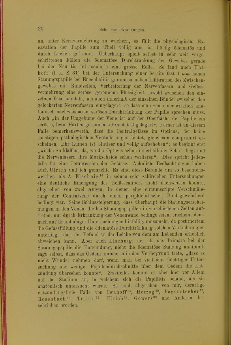 an, unter Kernvermehrung zu wuchern, es füllt die physiologische Ex- cavation der Papille zum Theil völlig aus, ist häufig ödematös und durch Lücken getrennt. Ueberhaupt spielt selbst in sehr weit vorge- schrittenen Fällen die ödematöse Durchtränkung des Gewebes gerade bei der Neuritis intraocularis eine grosse Eolle. So fand auch Uht- hoff (1. c, S. 31) bei der Untersuchung einer bereits fast 1 mm hohen Stauungspapille bei Encephalitis gummosa neben Infiltration des Zwischen- gewebes mit Kundzellen, Verbreiterung der Nervenfasern und Gefäss- vermehrung eine seröse, geronnene Flüssigkeit sowohl zwischen den ein- zelnen Faserbündeln, als auch innerhalb der einzelnen Bündel zwischen den gelockerten Nervenfasern eingelagert, so dass man von einer wirklich ana- tomisch nachweisbaren serösen Durchtränkuug der Papille sprechen muss. Auch „in der Umgebung der Vene ist auf der Oberfläche der Papille ein seröses, beim Härten geronnenes Exsudat abgelagert. Ferner ist an diesem Falle bemerkenswerth, dass die Centralgefässe im Opticus, der keine sonstigen pathologischen Veränderungen bietet, gleichsam comprimirt er- scheinen, „ihr Lumen ist blutleer und völlig aufgehoben; es beginnt erst „wieder zu klaffen, da, wo der Opticus schon innerhalb der Sclera liegt und die Nervenfasern ihre Markscheide schon verlieren. Dies spricht jeden- falls für eine Compression der Gefässe. Aehnliche Beobachtungen haben auch Ulrich und ich gemacht. Es sind diese Befunde um so beachtens- werther, als A. Elschnig^*^ in seinen sehr zahlreichen Untersuchungen eine deutliche Einengung des Gefässcalibers nicht nachweisen konnte, abgesehen von zwei Augen, in denen eine circumscripte Verschraäle- rung der Centraivene durch einen periphlebitischen Bindegewebsherd bedingt war. Seine Schlussfolgerung, dass überhaupt die Stauungserschei- nungen in den Venen, die bei Stauungspapillen in verschiedenen Zeiten auf- treten, nur durch Erkrankung der Venenwand bedingt seien, erscheint dem- nach auf Grund obiger Untersuchungen hinfällig, umsomehr, da post mortem die Gefässfüllung und die ödematöse Durchtränkung solchen Veränderungen unterliegt, dass der Befund an der Leiche von dem am Lebenden erheblich abweichen kann. Aber auch Elschnig, der als das Primäre bei der Stauungspapille die Entzündung, nicht die ödematöse Stauung annimmt, sagt selbst, dass das Gedern immer so in den Vordergrund trete, „dass es nicht Wunder nehmen darf, wenn man bei vielleicht flüchtiger Unter- suchung nur weniger Papillendurchschuitte über dem Gedern die Ent- zündung übersehen konnte. Zweifellos kommt es aber hier vor Allem auf das Stadium an, in welchem sich die Papillitis befand, als sie anatomisch untersucht wurde. So sind, abgesehen von mir, derartige entzündungsfreie Fälle von Iwanoff Herzog Pagenstecher Bosenbach3, TreiteP', Ulrich^s, Gowers^^ und Anderen be- schrieben worden.