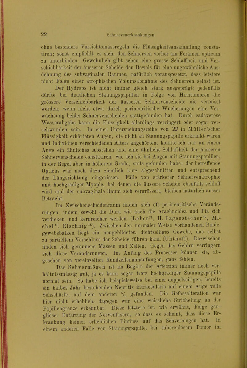 ohne besondere Vorsichtsmassregeln die Flüssigkeitsansammlung consta- tiren; sonst empfiehlt es sich, den Sehnerven vorher am Foramen opticiim zu nnterhinden. Gewöhnlich gibt schon eine grosse Schlaffheit und Ver- schiebbarkeit der äusseren Scheide den Bev?eis für eine ungewöhnliche Aus- dehnung des subvaginalen Eaumes, natürlich vorausgesetzt, dass letztere nicht Folge einer atrophischen Volumsabnahme des Sehnerven selbst ist. Der Hydrops ist nicht immer gleich stark ausgeprägt; jedenfalls dürfte bei deutlichen Stauungspapillen in Folge von Hirntumoren die grössere Verschiebbarkeit der äusseren Sehnervenscheide nie vermisst werden, wenn nicht etwa durch perineuritische Wucherungen eine Ver- wachsung beider Sehnervenscheiden stattgefunden hat. Durch cadaveröse Wasserabgabe kann die Flüssigkeit allerdings verringert oder sogar ver- schwunden sein. In einer Untersuchungsreihe von 22 in Müller'scher Flüssigkeit erhärteten Augen, die nicht an Stauungspapille erkrankt waren und Individuen verschiedenen Alters angehörten, konnte ich nur an einem Auge ein ähnliches Abstehen und eine ähnliche Schlaffheit der äusseren Sehnervenscheide constatiren, wie ich sie bei Augen mit Stauungspapillen, in der Kegel aber in höherem Grade, stets gefunden habe; der betreffende Opticus war noch dazu ziemlich kurz abgeschnitten und entsprechend der Längsrichtung eingerissen. Fälle von stärkerer Sehuervenatrophie und hochgradiger Myopie, bei denen die äussere Scheide ebenfalls schlaff wird und der subvaginale Eaum sich vergrössert, bleiben natürlich ausser Betracht. Im Zwischenscheidenraum finden sich oft perineuritische Verände- rungen, indem sowohl die Dura wie auch die Arachnoidea und Pia sich verdicken und kernreicher werden (Leber^i, H. Pageustecher^^ Mi- cheP^ Elschnig^«'). Zwischen den normalerweise vorhandenen Binde- gewebsbalken liegt ein neugebildetes, dichtzelliges Gewebe, das selbst zu partiellem Verschluss der Scheide führen kann (ühthoff). Dazwischen finden sich geronnene Massen und Zellen. Gegen das Gehirn verringern sich diese Veränderungen. Im Anfang des Processes können sie, ab- gesehen von vereinzelten Kundzelleuanhäufungen, ganz fehlen. Das Sehvermögen ist im Beginn der Affection immer noch ver- hältnissmässig gut, ja es kann sogar trotz hochgradiger Stauungspapille normal sein. So habe ich beispielsweise bei einer doppelseitigen, bereits ein halbes Jahr bestehenden Neuritis intraocularis auf einem Auge volle Sehschärfe, auf dem anderen Vc gefunden. Die Gefässalteration war hier nicht erheblich, dagegen war eine weissliche Strichelung an der Papillengrenze erkennbar. Diese letztere ist, wie erwähnt, Folge gan- gliöser Entartung der Nervenfasern, so dass es scheint, dass diese Er- krankung keinen erheblichen Einfluss auf das Sehvermögen hat. In einem anderen Falle von Stauungspapille, bei tuberculösem Tumor im