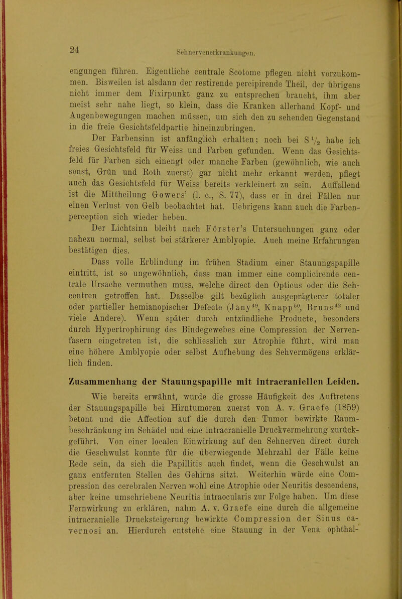 eiigiingeu führen. Eigentliche centrale Scotome pflegen nicht vor/Aikom- men. Bisweilen ist alsdann der restirende percipirende Theil, der übrigens nicht immer dem Pixirpunkt ganz zu entsprechen braucht, ihm aber meist sehr nahe liegt, so klein, dass die Kranken allerhand Kopf- und Augenbewegungen machen müssen, um sich den zu sehenden Gegenstand in die freie Gesichtsfeldpartie hineinzubringen. Der Farbensinn ist anfänglich erhalten; noch bei SV2 habe ich freies Gesichtsfeld für Weiss und Farben gefunden. Wenn das Gesichts- feld für Farben sich einengt oder manche Farben (gewöhnlich, wie auch sonst, Grün und Koth zuerst) gar nicht mehr erkannt werden, pflegt auch das Gesichtsfeld für Weiss bereits verkleinert zu sein. Auffallend ist die Mittheilung Gowers' (1. c, S. 77), dass er in drei Fällen nur einen Verlust von Gelb beobachtet hat. üebrigens kann auch die Farben- perception sich wieder heben. Der Lichtsinn bleibt nach Förster's Untersuchungen ganz oder nahezu normal, selbst bei stärkerer Amblyopie. Auch meine Erfahrungen bestätigen dies. Dass volle Erblindung im frühen Stadium einer Stauungspapille eintritt, ist so ungewöhnlich, dass man immer eine complicirende cen- trale Ursache vermuthen muss, welche direct den Opticus oder die Seh- centren getroffen hat. Dasselbe gilt bezüglich ausgeprägterer totaler oder partieller hemianopischer Defecte (Jany*^, Knapp^°, Bruns*^ und viele Andere). Wenn später durch entzündliche Producte, besonders durch Hypertrophirung des Bindegewebes eine Compression der Nerven- fasern eingetreten ist, die schliesslich zur Atrophie führt, wird man eine höhere Amblyopie oder selbst Aufhebung des Sehvermögens erklär- lich finden. Zusammenhang der Stauungspapille mit intracraniellen Leiden. Wie bereits erwähnt, wurde die grosse Häufigkeit des Auftretens der Stauungspapille bei Hirntumoren zuerst von A. v. Graefe (1859) betont und die Affection auf die durch den Tumor bewirkte Eaum- beschränkung im Schädel und eine intracranielle Druckvermehrung zurück- geführt. Von einer localen Einwirkung auf den Sehnerven direct durch die Geschwulst konnte für die überwiegende Mehrzahl der Fälle keine Kede sein, da sich die Papillitis auch findet, wenn die Geschwulst an ganz entfernten Stellen des Gehirns sitzt. Weiterhin würde eine Com- pression des cerebralen Nerven wohl eine Atrophie oder Neuritis descendens, aber keine umschriebene Neuritis intraocularis zur Folge haben. Um diese Fernwirkung zu erklären, nahm A. v. Graefe eine durch die allgemeine intracranielle Drucksteigerung bewirkte Compression der Sinus ca- vernosi an. Hierdurch entstehe eine Stauung in der Vena Ophthal-