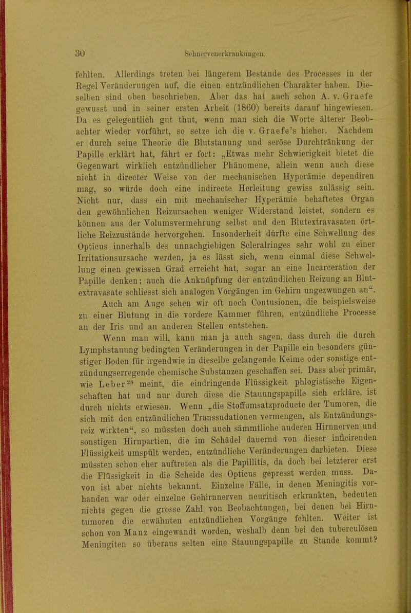 fehlten. Allerdings treten bei längerem Bestände des Processes in der Regel Veränderungen auf, die einen entzündlichen Charakter haben. Die- selben sind oben beschrieben. Aber das hat auch schon A. v. Graefe gewusst und in seiner ersten Arbeit (1860) bereits darauf hingewiesen. Da es gelegentlich gut thut, wenn man sich die Worte älterer Beob- achter wieder vorführt, so setze ich die v. Graefe's hieher. Nachdem er durch seine Theorie die Blutstauung und seröse Durchtränkung der Papille erklärt hat, fährt er fort: „Etwas mehr Schwierigkeit bietet die Gegenwart wirklich entzündlicher Phänomene, allein wenn auch diese nicht in directer Weise von der mechanischen Hyperämie depeudiren mag, so würde doch eine indirecte Herleitung gewiss zulässig sein. Nicht nur, dass ein mit mechanischer Hyperämie behaftetes Organ den gewöhnlichen Eeizursachen weniger Widerstand leistet, sondern es können aus der Volumsvermehrung selbst und den Blutextravasaten ört- liche Keizzustände hervorgehen. Insonderheit dürfte eine Schwellung des Opticus innerhalb des unnachgiebigen Scleralriuges sehr wohl zu einer Irritationsursache werden, ja es lässt sich, wenn einmal diese Schwel- lung einen gewissen Grad erreicht hat, sogar an eine Incarceration der Papille denken; auch die Anknüpfung der entzündlichen Reizung an Blut- extravasate schliesst sich analogen Vorgängen im Gehirn ungezwungen an. Auch am Auge sehen wir oft noch Coutusionen, die beispielsweise zu einer Blutung in die vordere Kammer führen, entzündliche Processe an der Iris nnd an anderen Stellen entstehen. Wenn man will, kann man ja auch sagen, dass durch die durch Lymphstaunng bedingten Veränderungen in der Papille ein besonders gün- stiger Boden für irgendwie in dieselbe gelangende Keime oder sonstige ent- zündungserregende chemische Substanzen geschaffen sei. Dass aber primär, wie Leherns j^^eint, die eindringende Flüssigkeit phlogistische Eigen- schaften hat und nur durch diese die Stauungspapille sich erkläre, ist durch nichts erwiesen. Wenn „die Stoffumsatzproducte der Tumoren, die sich mit den entzündlichen Transsudationen vermengen, als Eutzündungs- reiz wirkten, so müssten doch auch sämmtliche anderen Hirnuerven und sonstigen Hirnpartien, die im Schädel dauernd von dieser iuücirenden Flüssigkeit umspült werden, entzündliche Veränderungen darbieten. Diese müssten schon eher auftreten als die Papillitis, da doch bei letzterer erst die Flüssigkeit in die Scheide des Opticus gepresst werden muss. Da- von ist aber nichts bekannt. Einzelne Fälle, in denen Meningitis vor- handen war oder einzelne Gehirnnerven neuritisch erkrankten, bedeuten nichts gegen die grosse Zahl von Beobachtungen, bei denen bei Hirn- tumoren die erwähnten entzündlichen Vorgänge fehlten. Weiter ist schon von Manz eingewandt worden, weshalb denn bei den tuberculösen Meningiten so überaus selten eine Stauungspapille zu Stande kommt?