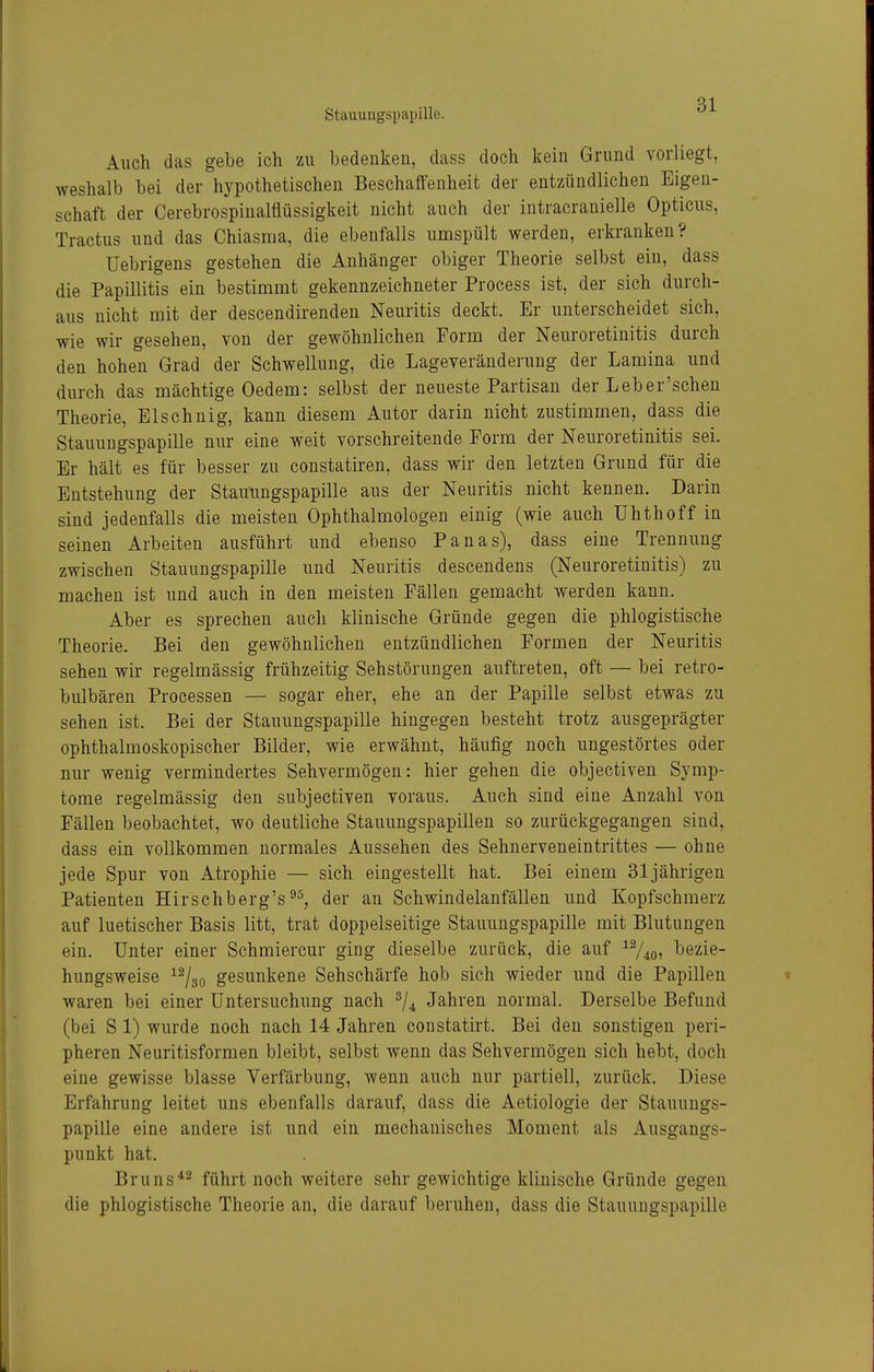 Auch das gebe ich zu bedenken, dass doch kein Grund vorliegt, weshalb bei der hypothetischen Beschalfenheit der entzündlichen Eigen- schaft der Cerebrospinalflüssigkeit nicht auch der intracranielle Opticus, Tractus und das Chiasnia, die ebenfalls umspült werden, erkranken? üebrigens gestehen die Anhänger obiger Theorie selbst ein, dass die Papillitis ein bestimmt gekennzeichneter Process ist, der sich durch- aus nicht mit der descendirenden Neuritis deckt. Er unterscheidet sich, wie wir gesehen, von der gewöhnlichen Form der Neuroretinitis durch den hohen Grad der Schwellung, die Lageveräuderung der Lamina und durch das mächtige Oedem: selbst der neueste Partisau der Leb er'sehen Theorie, Elschnig, kann diesem Autor darin nicht zustimmen, dass die Stauungspapille nur eine weit vorschreitende Form der Neuroretinitis sei. Er hält es für besser zu constatiren, dass wir den letzten Grund für die Entstehung der Stauungspapille aus der Neuritis nicht kennen. Darin sind jedenfalls die meisten Ophthalmologen einig (wie auch Uhthoff in seinen Arbeiten ausführt und ebenso Panas), dass eine Trennung zwischen Stauungspapille und Neuritis descendens (Neuroretinitis) zu machen ist und auch in den meisten Fällen gemacht werden kann. Aber es sprechen auch klinische Gründe gegen die phlogistische Theorie. Bei den gewöhnlichen entzündlichen Formen der Neuritis sehen wir regelmässig frühzeitig Sehstörungen auftreten, oft — bei retro- bulbären Processen — sogar eher, ehe an der Papille selbst etwas zu sehen ist. Bei der Stauungspapille hingegen besteht trotz ausgeprägter ophthalmoskopischer Bilder, wie erwähnt, häufig noch ungestörtes oder nur wenig vermindertes Sehvermögen: hier gehen die objectiven Symp- tome regelmässig den subjectiven voraus. Auch sind eine Anzahl von Fällen beobachtet, wo deutliche Stauungspapillen so zurückgegangen sind, dass ein vollkommen normales Aussehen des Sehnerveneintrittes — ohne jede Spur von Atrophie — sich eingestellt hat. Bei einem 31jährigen Patienten Hirschberg'sder an Schwindelanfällen und Kopfschmerz auf luetischer Basis litt, trat doppelseitige Stauungspapille mit Blutungen ein. Unter einer Schmiercur ging dieselbe zurück, die auf ^Vio» l^e^ie- hungsweise ^^so gesunkene Sehschärfe hob sich wieder und die Papillen waren bei einer Untersuchung nach ^/^ Jahren normal. Derselbe Befund (bei S 1) wurde noch nach 14 Jahren constatirt. Bei den sonstigen peri- pheren Neuritisformen bleibt, selbst wenn das Sehvermögen sich hebt, doch eine gewisse blasse Verfärbung, wenn auch nur partiell, zurück. Diese Erfahrung leitet uns ebenfalls darauf, dass die Aetiologie der Stauungs- papille eine andere ist und ein mechanisches Moment als Ausgangs- punkt hat. Bruns^2 führt noch weitere sehr gewichtige klinische Gründe gegen die phlogistische Theorie an, die darauf beruhen, dass die Stauungspapille