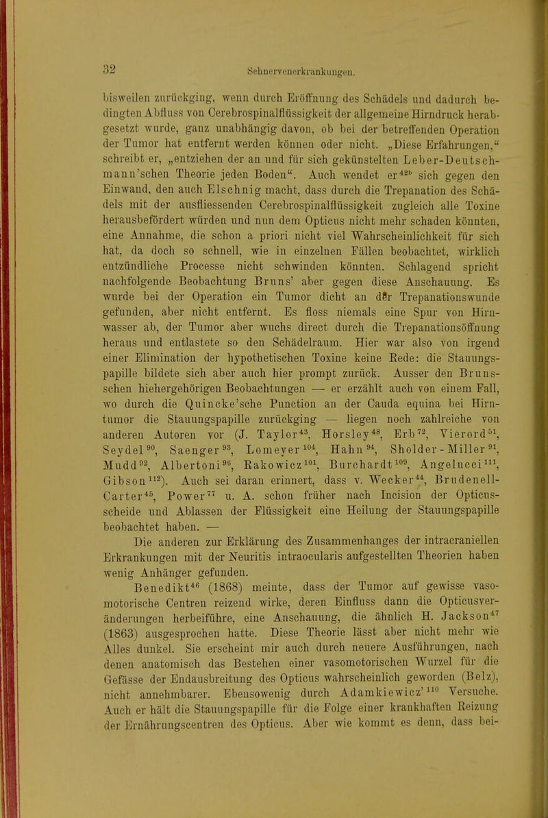 bisweilen zurückging, wenn durch ErölTnung des Schädels und dadurch be- dingten Abfluss von Cerebrospinalflüssigkeit der allgemeine Hirndruck herab- gesetzt wurde, ganz unabhängig davon, ob bei der betreffenden Operation der Tumor hat entfernt werden können oder nicht. „Diese Erfahrungen, schreibt er, „entziehen der an und für sich gekünstelten Leber-Deutsch- mann'schen Theorie jeden Boden. Auch wendet er^^b gj^j^ gegen den Einwand, den auch Elschnig macht, dass durch die Trepanation des Schä- dels mit der ausfliessenden Cerebrospinalflüssigkeit zugleich alle Toxine herausbefördert würden und nun dem Opticus nicht mehr schaden könnten, eine Annahme, die schon a priori nicht viel Wahrscheinlichkeit für sich hat, da doch so schnell, wie in einzelnen Fällen beobachtet, wirklich entzündliche Processe nicht schwinden könnten. Schlagend spricht nachfolgende Beobachtung Bruns' aber gegen diese Anschauung. Es wurde bei der Operation ein Tumor dicht an d8r Trepanationswunde gefunden, aber nicht entfernt. Es floss niemals eine Spur von Hirn- wasser ab, der Tumor aber wuchs direct durch die Trepanationsöffnung heraus und entlastete so den Schädelraum. Hier war also von irgend einer Elimination der hypothetischen Toxine keine Kede: die Stauungs- papille bildete sich aber auch hier prompt zurück. Ausser den Bruns- schen hiehergehörigen Beobachtungen — er erzählt auch von einem Fall, wo durch die Quincke'sehe Function an der Cauda equina bei Hirn- tumor die Stauungspapille zurückging — liegen noch zahlreiche von anderen Autoren vor (J. Taylor^^, Hör sie y^^, Erb^^, Vierord°^, Seydepo, Saenger^s, Lomeyerlo^ Hahn'^^ Sholder - Miller Mudd92, Albertoni^ß, Eakowicz^^ Burchardt^^s, Angelucci^S Gibson^^^^. Auch sei daran erinnert, dass v. Wecker^^ Brudenell- Carter^^, Power u. A. schon früher nach Incision der Opticus- scheide und Ablassen der Flüssigkeit eine Heilung der Stauungspapille beobachtet haben. — Die anderen zur Erklärung des Zusammenhanges der intracraniellen Erkrankungen mit der Neuritis intraocularis aufgestellten Theorien haben wenig Anhänger gefunden. Benedikt*'' (1868) meinte, dass der Tumor auf gewisse vaso- motorische Centren reizend wirke, deren Einfluss dann die Opticusver- änderungen herbeiführe, eine Anschauung, die ähnlich H. Jackson*^ (1863) ausgesprochen hatte. Diese Theorie lässt aber nicht mehr wie Alles dunkel. Sie erscheint mir auch durch neuere Ausführungen, nach denen anatomisch das Bestehen einer vasomotorischen Wurzel für die Gefässe der Endausbreitung des Opticus wahrscheinlich geworden (Beiz), nicht annehmbarer. Ebensowenig durch Adamkiewicz'Versuche. Auch er hält die Stauungspapille für die Folge einer krankhaften Reizung der Ernährungscentren des Opticus. Aber wie kommt es deun, dass bei-