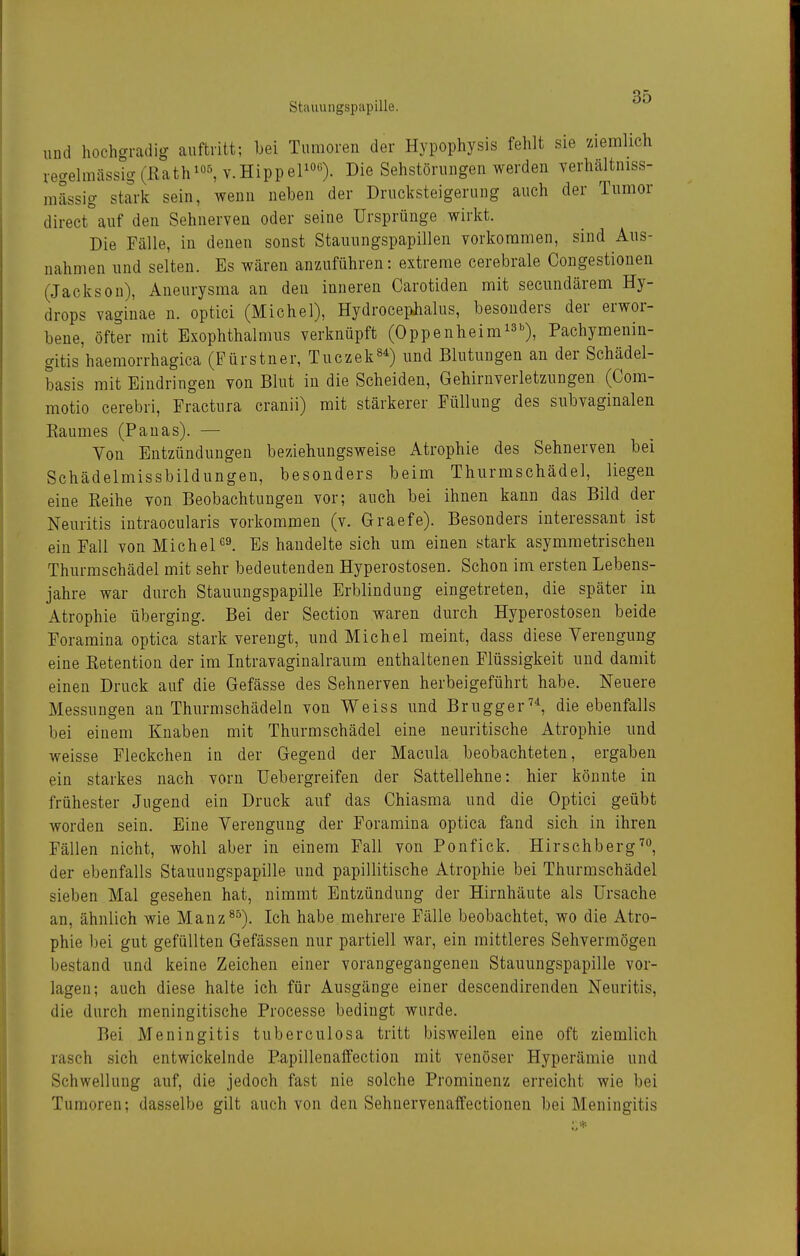 und hochgradig auftritt; bei Tumoren der Hypophysis fehlt sie ziemlich regelmässig (ßath^^ v.HippePo«). Sehstörungen werden verhältniss- mässig stark sein, wenn neben der Drucksteigerung auch der Tumor direct auf den Sehnerven oder seine Ursprünge wirkt. Die Fälle, in denen sonst Stauungspapillen vorkommen, sind Aus- nahmen und selten. Es wären anzuführen: extreme cerebrale Congestioneu (Jackson), Aneurysma an den inneren Carotiden mit secundärem Hy- drops vaginae n. optici (Michel), Hydrocephalus, besonders der erwor- bene, öfter mit Exophthalmus verknüpft (Oppenheim^^'^), Pachymenin- gitis haemorrhagica (Fürstner, Tuczek^^) und Blutungen an der Schädel- basis mit Eindringen von Blut in die Scheiden, Gehirnverletzungen (Com- motio cerebri, Fractura cranii) mit stärkerer Füllung des subvaginalen Baumes (Pauas). — Von Entzündungen beziehungsweise Atrophie des Sehnerven bei Schädelmissbildungen, besonders beim Thurmschädel, liegen eine Eeihe von Beobachtungen vor; auch bei ihnen kann das Bild der Neuritis iutraocularis vorkommen (v. Graefe). Besonders interessant ist ein Fall von MichelEs handelte sich um einen stark asymmetrischen Thurmschädel mit sehr bedeutenden Hyperostosen. Schon im ersten Lebens- jahre war durch Stauungspapille Erblindung eingetreten, die später in Atrophie überging. Bei der Section waren durch Hyperostosen beide Foramina optica stark verengt, und Michel meint, dass diese Verengung eine Eetention der im Intravaginalraum enthaltenen Flüssigkeit und damit einen Druck auf die Gefässe des Sehnerven herbeigeführt habe. Neuere Messungen an Thurmschädeln von Weiss und Brugger^^ die ebenfalls bei einem Knaben mit Thurmschädel eine neuritische Atrophie und weisse Fleckchen in der Gegend der Macula beobachteten, ergaben ein starkes nach vorn üebergreifen der Sattellehne: hier könnte in frühester Jugend ein Druck auf das Chiasma und die Optici geübt worden sein. Eine Verengung der Foramina optica fand sich in ihren Fällen nicht, wohl aber in einem Fall von Ponfick. Hirschberg der ebenfalls Stauungspapille und papillitische Atrophie bei Thurmschädel sieben Mal gesehen hat, nimmt Entzündung der Hirnhäute als Ursache an, ähnlich wie Manz^^). Ich habe mehrere Fälle beobachtet, wo die Atro- phie bei gut gefüllten Gefässen nur partiell war, ein mittleres Sehvermögen bestand und keine Zeichen einer vorangegangenen Stauungspapille vor- lagen; auch diese halte ich für Ausgänge einer desceudirenden Neuritis, die durch meningitische Processe bedingt wurde. Bei Meningitis tuberculosa tritt bisweilen eine oft ziemlich rasch sich entwickelnde Papillenaflfection mit venöser Hyperämie und Schwellung auf, die jedoch fast nie solche Prominenz erreicht wie bei Tumoren; dasselbe gilt auch von den Sehnervenaffectionen bei Meningitis