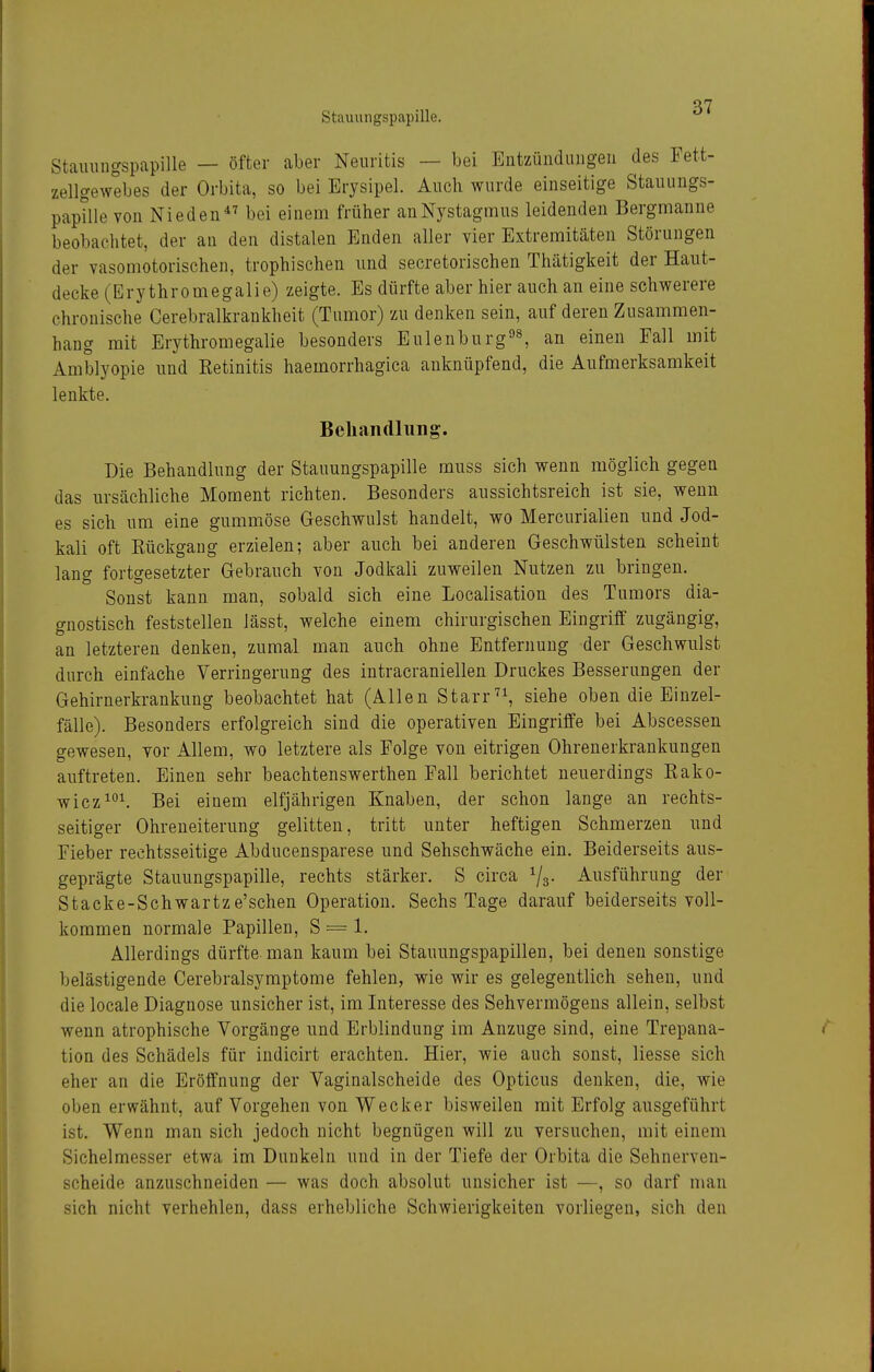 Stauungspapille — öfter aber Neuritis — bei Entzündungen des Fett- zellgewebes der Orbita, so bei Erysipel. Auch wurde einseitige Stauungs- papille von Nie den bei einem früher an Nystagmus leidenden Bergmanne beobachtet, der an den distalen Enden aller vier Extremitäten Störungen der vasomotorischen, trophischen und secretorischen Thätigkeit der Haut- decke (Ery thromegalie) zeigte. Es dürfte aber hier auch an eine schwerere chronische Cerebralkrankheit (Tumor) zu denken sein, auf deren Zusammen- hang mit Erythromegalie besonders Eulenburg3^ an einen Fall mit Amblyopie und Retinitis haemorrhagica anknüpfend, die Aufmerksamkeit lenkte. Behandlung. Die Behandlung der Stauungspapille muss sich wenn möglich gegen das ursächliche Moment richten. Besonders aussichtsreich ist sie, wenn es sich um eine gummöse Geschwulst handelt, wo Mercurialien und Jod- kali oft Rückgang erzielen; aber auch bei anderen Geschwülsten scheint lang fortgesetzter Gebrauch von Jodkali zuweilen Nutzen zu bringen. Sonst kann man, sobald sich eine Localisation des Tumors dia- gnostisch feststellen lässt, welche einem chirurgischen Eingriff zugängig, an letzteren denken, zumal man auch ohne Entfernung der Geschwulst durch einfache Verringerung des intracraniellen Druckes Besserungen der Gehirnerkrankung beobachtet hat (Allen Starrsiehe oben die Einzel- fälle). Besonders erfolgreich sind die operativen Eingriffe bei Abscessen gewesen, vor Allem, wo letztere als Folge von eitrigen Ohrenerkrankungen auftreten. Einen sehr beachtenswerthen Fall berichtet neuerdings Rako- wicz^°^ Bei einem elfjährigen Knaben, der schon lange an rechts- seitiger Ohreneiterung gelitten, tritt unter heftigen Schmerzen und Fieber rechtsseitige Abducensparese und Sehschwäche ein. Beiderseits aus- geprägte Stauungspapille, rechts stärker. S circa ^/g. Ausführung der Stacke-Schwartze'schen Operation. Sechs Tage darauf beiderseits voll- kommen normale Papillen, S = 1. Allerdings dürfte man kaum bei Stauungspapillen, bei denen sonstige belästigende Cerebralsymptome fehlen, wie wir es gelegentlich sehen, und die locale Diagnose unsicher ist, im Interesse des Sehvermögens allein, selbst wenn atrophische Vorgänge und Erblindung im Anzüge sind, eine Trepana- tion des Schädels für indicirt erachten. Hier, wie auch sonst, Hesse sich eher an die Eröffnung der Vaginalscheide des Opticus denken, die, wie oben erwähnt, auf Vorgehen von Wecker bisweilen mit Erfolg ausgeführt ist. Wenn man sich jedoch nicht begnügen will zu versuchen, mit einem Sichelmesser etwa im Dunkeln und in der Tiefe der Orbita die Sehnerven- scheide anzuschneiden — was doch absolut unsicher ist —, so darf man sich nicht verhehlen, dass erhebliche Schwierigkeiten vorliegen, sich den
