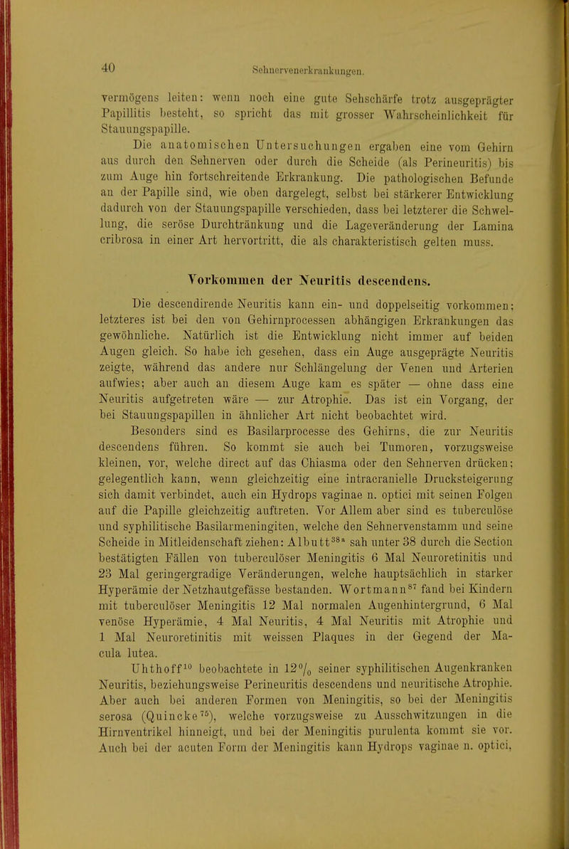 Termögens leiten: wenn noch eine gute Sehschärfe trotz ausgeprägter Papillitis besteht, so spricht das mit grosser Wahrscheinlichkeit für Stauungspapille, Die anatomischen Untersuchungen ergaben eine vom Gehirn aus durch den Sehnerven oder durch die Scheide (als Perineuritis) bis zum Auge hin fortschreitende Erkrankung. Die pathologischen Befunde an der Papille sind, wie oben dargelegt, selbst bei stärkerer Entwicklung dadurch von der Stauungspapille verschieden, dass bei letzterer die Schwel- lung, die seröse Durchtränkung und die Lageveränderung der Lamina cribrosa in einer Art hervortritt, die als charakteristisch gelten muss. Vorkommen der Neuritis descendens. Die descendirende Neuritis kann ein- und doppelseitig vorkommen; letzteres ist bei den von Gehirnprocessen abhängigen Erkrankungen das gewöhnliche. Natürlich ist die Entwicklung nicht immer auf beiden Augen gleich. So habe ich gesehen, dass ein Auge ausgeprägte Neuritis zeigte, während das andere nur Schlängelung der Venen und Arterien aufwies; aber auch an diesem Auge kam es später — ohne dass eine Neuritis aufgetreten wäre — zur Atrophie. Das ist ein Vorgang, der bei Stauungspapillen in ähnlicher Art nicht beobachtet wird. Besonders sind es Basilarprocesse des Gehirns, die zur Neuritis descendens führen. So kommt sie auch bei Tumoren, vorzugsweise kleinen, vor, welche direct auf das Chiasma oder den Sehnerven drücken; gelegentlich kann, wenn gleichzeitig eine intracranielle Drucksteigerung sich damit verbindet, auch ein Hydrops vaginae n. optici mit seinen Folgen auf die Papille gleichzeitig auftreten. Vor Allem aber sind es tuberculöse und syphilitische Basilarmeningiten, welche den Sehnervenstamm und seine Scheide in Mitleidenschaft ziehen: Albutt^^* sah unter 38 durch die Section bestätigten Fällen von tuberculöser Meningitis 6 Mal Neuroretinitis und 23 Mal geringergradige Veränderungen, welche hauptsächlich in starker Hyperämie der Netzhautgefässe bestanden. Wortmann^'^ fand bei Kindern mit tuberculöser Meningitis 12 Mal normalen Augenhintergrund, 6 Mal venöse Hyperämie, 4 Mal Neuritis, 4 Mal Neuritis mit Atrophie und 1 Mal Neuroretinitis mit weissen Plaques in der Gegend der Ma- cula lutea. Uhthoff^° beobachtete in 12% seiner syphilitischen Augenkrauken Neuritis, beziehungsweise Perineuritis descendens und neuritische Atrophie. Aber auch bei anderen Formen von Meningitis, so bei der Meningitis serosa (Quincke^^), welche vorzugsweise zu Ausschwitzungen in die Hirnventrikel hinneigt, und bei der Meningitis purulenta kommt sie vor. Auch bei der acuten Form der Meningitis kann Hydrops vaginae n. optici,