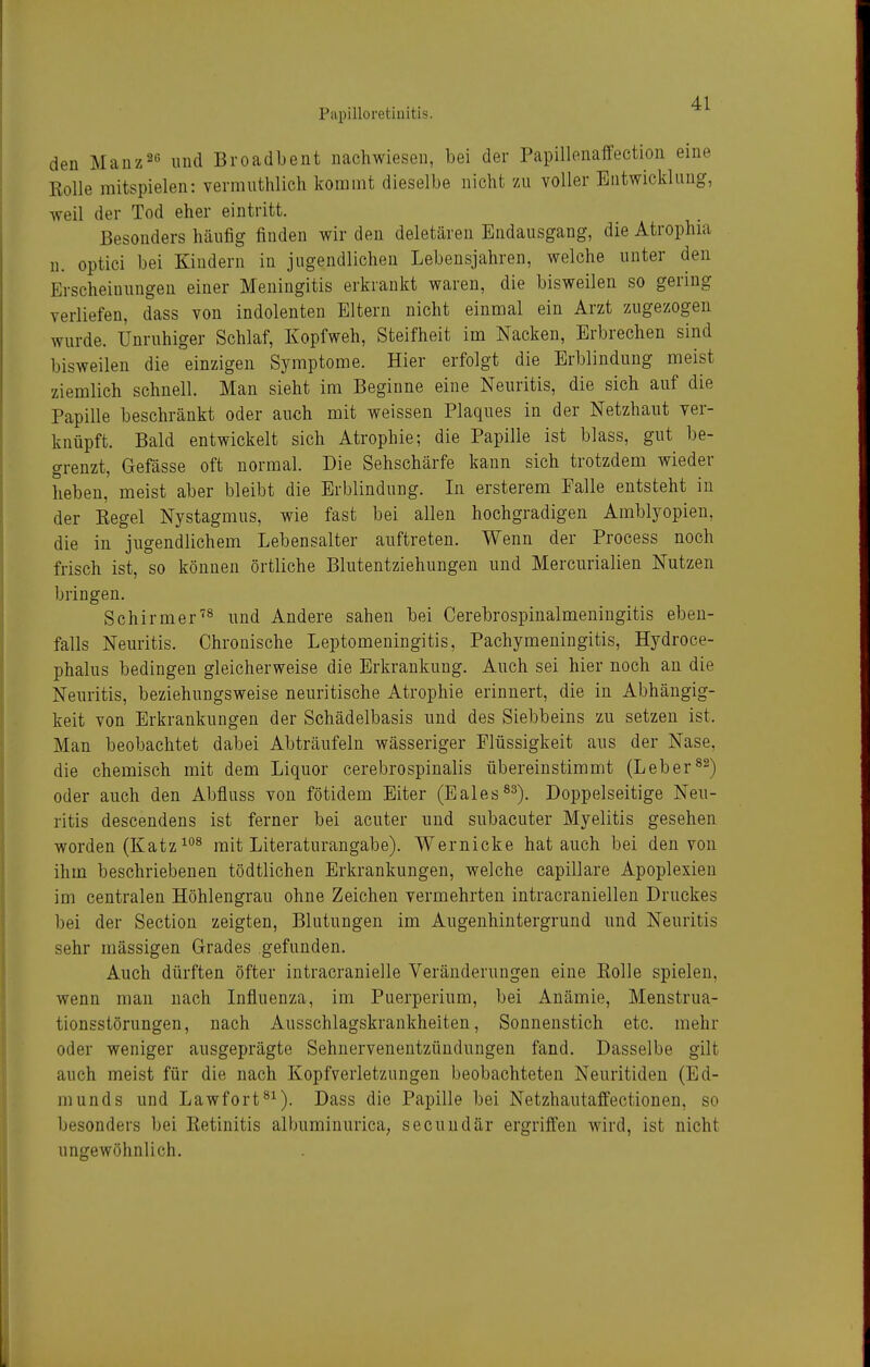 Piipilloretiuitis. den Manz^e und Broadbent nachwiesen, bei der Papillenaffection eine Kolle mitspielen: vermuthlich kommt dieselbe nicht zu voller Entwicklung, weil der Tod eher eintritt. Besonders häufig finden wir den deletären Endausgang, die Atrophia n. optici bei Kindern in jugendlichen Lebensjahren, welche unter den Erscheinungen einer Meningitis erkrankt waren, die bisweilen so gering verliefen, dass von indolenten Eltern nicht einmal ein Arzt zugezogen wurde. Unruhiger Schlaf, Kopfweh, Steifheit im Nacken, Erbrechen sind bisweilen die einzigen Symptome. Hier erfolgt die Erblindung meist ziemlich schnell. Man sieht im Beginne eine Neuritis, die sich auf die Papille beschränkt oder auch mit weissen Plaques in der Netzhaut ver- knüpft. Bald entwickelt sich Atrophie; die Papille ist blass, gut be- grenzt, Gefässe oft normal. Die Sehschärfe kann sich trotzdem wieder heben, meist aber bleibt die Erblindung. In ersterem Falle entsteht in der Eegel Nystagmus, wie fast bei allen hochgradigen Amblyopien, die in jugendlichem Lebensalter auftreten. Wenn der Process noch frisch ist, so können örtliche Blutentziehungen und Mercurialien Nutzen bringen. Schirmerund Andere sahen bei Cerebrospinalmeningitis eben- falls Neuritis. Chronische Leptomeningitis, Pachymeningitis, Hydroce- phalus bedingen gleicherweise die Erkrankung. Auch sei hier noch au die Neuritis, beziehungsweise neuritische Atrophie erinnert, die in Abhängig- keit von Erkrankungen der Schädelbasis und des Siebbeins zu setzen ist. Man beobachtet dabei Abträufeln wässeriger Flüssigkeit aus der Nase, die chemisch mit dem Liquor cerebrospinalis übereinstimmt (Leber oder auch den Abfluss von fötidem Eiter (Eales^^)^ Doppelseitige Neu- ritis descendens ist ferner bei acuter und subacuter Myelitis gesehen worden (Katz mit Literaturangabe). Wernicke hat auch bei den von ihm beschriebenen tödtlichen Erkrankungen, welche capillare Apoplexien im centralen Höhlengrau ohne Zeichen vermehrten intracraniellen Druckes bei der Section zeigten, Blutungen im Augenhintergrund und Neuritis sehr massigen Grades gefunden. Auch dürften öfter intracranielle Veränderungen eine Rolle spielen, wenn man nach Influenza, im Puerperium, bei Anämie, Menstrua- tionsstörungen, nach Ausschlagskrankheiten, Sonnenstich etc. mehr oder weniger ausgeprägte Sehnervenentzündungen fand. Dasselbe gilt auch meist für die nach Kopfverletzungen beobachteten Neuritiden (Ed- munds und Lawfort^^). Dass die Papille bei Netzhautaffectionen, so besonders bei Retinitis albuminurica, secuudär ergriffen wird, ist nicht ungewöhnlich.