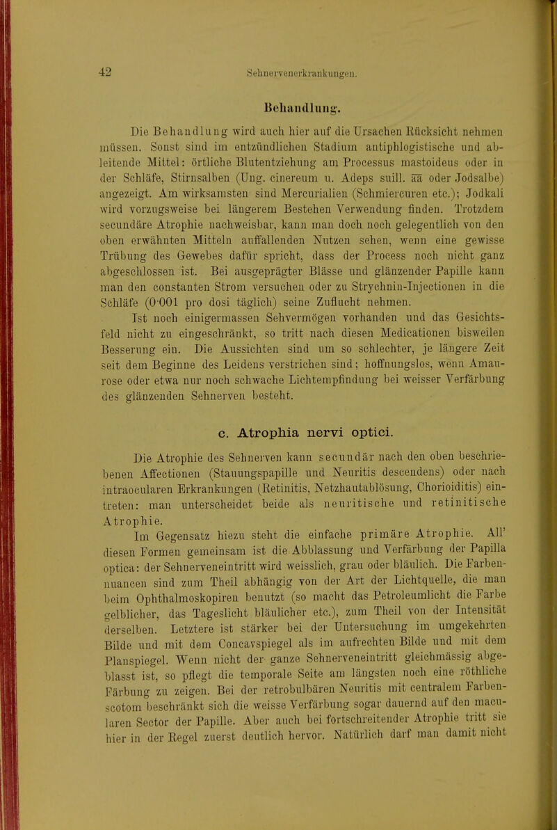 BcliaiHllung. Die Behandlung wird auch hier auf die Ursachen Rücksicht nehmen müssen. Sonst sind im entzündlichen Stadium antiphlogistische und ab- leitende Mittel: örtliche Blutentziehung am Processus mastoideus oder in der Schläfe, Stirnsalben (üng. cinereum u. Adeps suill. ää oder Jodsalbe) angezeigt. Am wirksamsten sind Mercurialien (Schmiercuren etc.); Jodkali wird vorzugsweise bei längerem Bestehen Verwendung finden. Trotzdem secundäre Atrophie nachweisbar, kann man doch noch gelegentlich von den oben erwähnten Mitteln auffallenden Nutzen sehen, wenn eine gewisse Trübung des Gewebes dafür spricht, dass der Process noch nicht ganz abgeschlossen ist. Bei ausgeprägter Blässe und glänzender Papille kann man den constanten Strom versuchen oder zu Strj'^chnin-Injectionen in die Schläfe (0-001 pro dosi täglich) seine Zuflucht nehmen. Ist noch einigermassen Sehvermögen vorhanden und das Gesichts- feld nicht zu eingeschränkt, so tritt nach diesen Medicationen bisweilen Besserung ein. Die Aussichten sind um so schlechter, je längere Zeit seit dem Beginne des Leidens verstrichen sind; hoffnungslos, wenn Amau- rose oder etwa nur noch schwache Lichtempfindung bei weisser Verfärbung des glänzenden Sehnerven besteht. c. Atrophia nervi optici. Die Atrophie des Sehnerven kann secundär nach den oben beschrie- benen Affectionen (Stauungspapille und Neuritis descendens) oder nach intraocularen Erkrankungen (Retinitis, Netzhautablösung, Chorioiditis) ein- treten: man unterscheidet beide als neuritische und retinitische Atrophie. Im Gegensatz hiezu steht die einfache primäre Atrophie. All' diesen Pormen gemeinsam ist die Abblassung und Verfärbung der Papilla optica: der Sehnerveneintritt wird weisslich, grau oder bläulich. Die Farben- nuancen sind zum Theil abhängig von der Art der Lichtquelle, die man beim Ophthalraoskopiren benutzt (so macht das Petroleumlicht die Farbe gelblicher, das Tageslicht bläulicher etc.), zum Theil von der Intensität derselben. Letztere ist stärker bei der Untersuchung im umgekehrten Bilde und mit dem Concavspiegel als im aufrechten Bilde und mit dem Planspiegel. Wenn nicht der- ganze Sehnerveneintritt gleichmässig abge- blasst ist, so pflegt die temporale Seite am längsten noch eine röthliche Färbung zu zeigen. Bei der retrobulbären Neuritis mit centralem Farben- scotom beschränkt sich die weisse Verfärbung sogar dauernd auf den macu- laren Sector der Papille. Aber auch bei fortschreitender Atrophie tritt sie hier in der Regel zuerst deutlich hervor. Natürlich darf man damit nicht