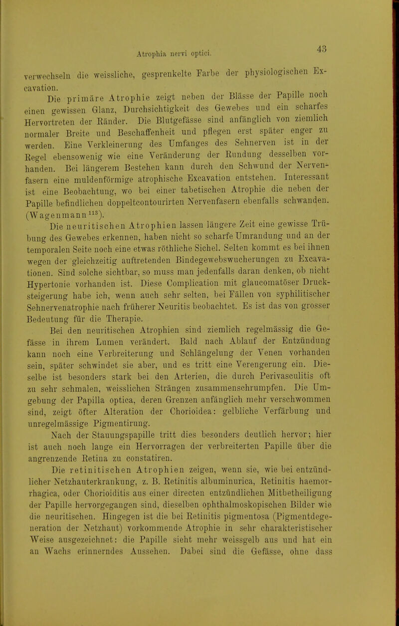 verwechseln die weissliche, gesprenkelte Farbe der physiologischen Ex- cavation. Die primäre Atrophie zeigt neben der Blässe der Papille noch einen gewissen Glanz, Dnrchsichtigkeit des Gewehes nud ein scharfes Hervortreten der Känder. Die Blntgefässe sind anfänglich von ziemlich normaler Breite nnd Beschaffenheit und pflegen erst später enger zu werden. Eine Verkleinernng des Umfanges des Sehnerven ist in der Eegel ebensowenig wie eine Verändernng der Kondnng desselben vor- handen. Bei längerem Bestehen kann durch den Schwund der Nerven- fasern eine muldenförmige atrophische Excavation entstehen. Interessant ist eine Beobachtung, wo bei einer tabetischen Atrophie die neben der Papille befindlichen doppeltcontonrirten Nervenfasern ebenfalls schwan(^en. (Wageuraann^^^). Die neuritischen Atrophien lassen längere Zeit eine gewisse Trü- bung des Gewebes erkennen, haben nicht so scharfe Umrandung und an der temporalen Seite noch eine etwas röthliche Sichel. Selten kommt es bei ihnen wegen der gleichzeitig auftretenden Bindegewebswucherungen zn Excava- tionen. Sind solche sichtbar, so muss man jedenfalls daran denken, ob nicht Hypertonie vorhanden ist. Diese Complication mit glaucomatöser Druck- steigerung habe ich, wenn auch sehr selten, bei Fällen von syphilitischer Sehnervenatrophie nach früherer Neuritis beobachtet. Es ist das von grosser Bedeutung für die Therapie. Bei den neuritischen Atrophien sind ziemlich regelmässig die Ge- fässe in ihrem Lumen verändert. Bald nach Ablauf der Entzündung kann noch eine Verbreiterung und Schlängelung der Venen vorhanden sein, später schwindet sie aber, und es tritt eine Verengerung ein. Die- selbe ist besonders stark bei den Arterien, die durch Perivasculitis oft zu sehr schmalen, weisslichen Strängen zusammenschrumpfen. Die Um- gebung der Papilla optica, deren Grenzen anfänglich mehr verschwommen sind, zeigt öfter Alteration der Chorioidea: gelbliche Verfärbung und unregelmässige Pigmentirung. Nach der Stauungspapille tritt dies besonders deutlich hervor; hier ist auch noch lange ein Hervorragen der verbreiterten Papille über die angrenzende Ketina zu constatiren. Die retinitischen Atrophien zeigen, wenn sie, wie bei entzünd- licher Netzhauterkrankung, z. B. Eetinitis albuminurica, Ketinitis haemor- rhagica, oder Chorioiditis aus einer directen entzündlichen Mitbetheiligung der Papille hervorgegangen sind, dieselben ophthalmoskopischen Bilder wie die neuritischen. Hingegen ist die bei Ketinitis pigmentosa (Pigmentdege- neration der Netzhaut) vorkommende Atrophie in sehr charakteristischer Weise ausgezeichnet: die Papille sieht mehr weissgelb aus und hat ein an Wachs erinnerndes Aussehen. Dabei sind die Gefässe, ohne dass