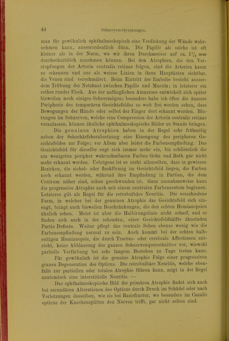 niau für gewöhnlich ophthalmoskopisch eine Verdickung der Wände wahr- nehmen kann, ausserordentlich dünn. Die Papille als solche ist oft kleiner als in der Norm, wo wir ihren Durchmesser auf ca. l'/g »ww* durchschnittlich annehmen können. Bei den Atrophien, die den Ver- stopfungen der Arteria centralis retinae folgen, sind die Arterien kaum zu erkennen nnd nur als weisse Linien in ihren Hauptästen sichtbar, die Venen sind verschmälert. Beim Eintritt der Embolie besteht ausser- dem Trübung der Netzhaut zwischen Papille und Macula; in letzterer ein rother runder Fleck. Aus der anfänglichen Amaurose entwickelt sich später bisweilen noch einiges Sehvermögen; besonders habe ich öfter die äussere Peripherie des temporären Gesichtsfeldes so weit frei werden sehen, dass Bewegungen der Hände oder selbst der Finger dort erkannt wurden. Blu- tungen im Sehnerven, welche eine Compression der Arteria centralis retinae veranlassen, können ähnliche ophthalmoskopische Bilder zu Stande bringen. Die genuinen Atrophien haben in der Kegel sehr frühzeitig neben der Sehschärfeherabsetzuug eine Einengung des peripheren Ge- sichtsfeldes zur Folge; vor Allem aber leidet die Farbenempfindung. Das Gesichtsfeld für dieselbe engt sich immer mehr ein, bis schliesslich die am wenigsten peripher wahrnehmbaren Farben Grün und Koth gar nicht mehr erkannt werden, üebrigeus ist es nicht allzuselten, dass in gewissen Bezirken, die sichel- oder fleckförmig im Gesichtsfeld liegen, die Farben noch erkannt werden, während ihre Empfindung in Partien, die dem Centrum näher sind, schon geschwunden ist. Ganz ausnahmsweise kann die progressive Atrophie auch mit einem centralen Farbenscotom beginnen. Letzteres gilt als Kegel für die retrobulbäre Neuritis. Die verschiedene Form, in welcher bei der genuinen Atrophie das Gesichtsfeld sich ein- engt, bringt auch bisweilen Beschränkungen, die den echten Hemianopsien ähnlich sehen. Meist ist aber die Halbirungslinie nicht scharf, und es finden sich auch in der sehenden, einer Gesichtsfeldhälfte ähnelnden Partie Defecte. Weiter pflegt das centrale Sehen ebenso wenig wie die Farbenempfindung normal zu sein. Auch kommt bei der echten halb- seitigen Hemianopsie, die durch Tractus- oder cerebrale Affectionen ent- steht, keine Abblassung des ganzen Sehnervenquerschnittes vor, wiewohl partielle Verfärbung bei sehr langem Bestehen zu Tage treten kann. Für gewöhnlich ist die genuine Atrophie Folge einer progressiven grauen Degeneration des Opticus. Die retrobulbäre Neuritis, welche eben- falls zur partiellen oder totalen Atrophie führen kann, zeigt in der Kegel anatomisch eine interstitielle Neuritis. — Das ophthalmoskopische Bild der primären Atrophie findet sich auch bei secundären Alterationen des Opticus durch Druck im Schädel oder nach Verletzungen desselben, wie sie bei Basisfractur, wo besonders im Canalis opticus der Knochensplitter den Nerven trifft, gar nicht selten sind.