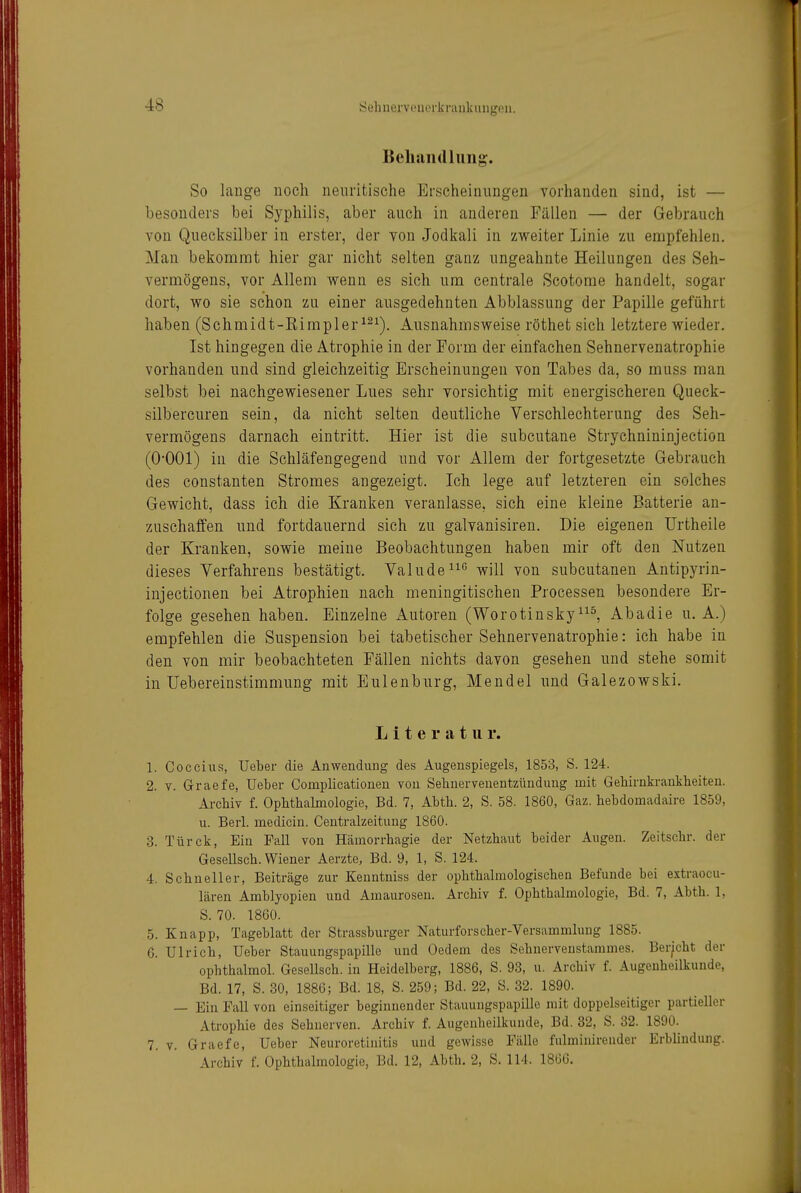 Sehnerveuei'kninkungcn, Beliaii (Illing. So lauge noch neuritische Erscheinungen vorhanden sind, ist — besonders bei Syphilis, aber auch in anderen Fällen — der Gebrauch von Quecksilber in erster, der von Jodkali in zweiter Linie zu empfehlen. Mau bekommt hier gar nicht selten ganz ungeahnte Heilungen des Seh- vermögens, vor Allem wenn es sich um centrale Scotome handelt, sogar dort, wo sie schon zu einer ausgedehnten Abblassung der Papille geführt haben (Schmidt-Rimpler^^^). Ausnahmsweise röthet sich letztere wieder. Ist hingegen die Atrophie in der Form der einfachen Sehnervenatrophie vorhanden und sind gleichzeitig Erscheinungen von Tabes da, so muss man selbst bei nachgewiesener Lues sehr vorsichtig mit energischeren Queck- silbercuren sein, da nicht selten deutliche Verschlechterung des Seh- vermögens darnach eintritt. Hier ist die subcutane Strychnininjection (O-OOl) in die Schläfengegend und vor Allem der fortgesetzte Gebrauch des Constanten Stromes angezeigt. Ich lege auf letzteren ein solches Gewicht, dass ich die Kranken veranlasse, sich eine kleine Batterie an- zuschaffen und fortdauernd sich zu galvanisiren. Die eigenen TJrtheile der Kranken, sowie meine Beobachtungen haben mir oft den Nutzen dieses Verfahrens bestätigt. Vahlde^^'^ will von subcutanen Antipyrin- injectionen bei Atrophien nach meningitischen Processen besondere Er- folge gesehen haben. Einzelne Autoren (WorotinskyAbadie u. A.) empfehlen die Suspension bei tabetischer Sehnervenatrophie: ich habe in den von mir beobachteten Fällen nichts davon gesehen und stehe somit in üebereinstimmung mit Eulenburg, Mendel und Galezowski. Literatur. 1. Coccius, Ueber die Anwendung des Augenspiegels, 1853, S. 124. 2. V. Graefe, Ueber Complicationen von Sebnervenentzünduug mit Gebirnkrankbeiten. Arcbiv f. Opbtbalmologie, Bd. 7, Abtb. 2, S. 58. 1860, Gaz. bebdomadaire 1859, u. Berl. medicin. Centraizeitung 1860. 3. Türck, Ein Fall von Häinorrbagie der Netzbaut beider Augen. Zeitscbr. der Gesellscb. Wiener Aerzte, Bd. 9, 1, S. 124. 4. Schneller, Beiträge zur Kenntniss der opbtbalmologiscben Befunde bei extraocu- lären Amblyopien und Amaurosen. Arcbiv f. Opbtbalmologie, Bd. 7, Abtb. 1, S. 70. 1860. 5. Knapp, Tageblatt der Strassburger Naturforscher-Versammlung 1885. 6. Ulrich, Ueber Stauungspapille und Oedem des Sebnervenstammes. Beruht der opbthalmol. Gesellscb. in Heidelberg, 1886, S. 93, u. Arcbiv f. Augenheilkunde, Bd. 17, S. 30, 1886; Bd. 18, S. 259; Bd. 22, S. 32. 1890. — Ein Fall von einseitiger beginnender Stauungspapille mit doppelseitiger partieller Atrophie des Sehnerven. Arcbiv f. Augenheilkunde, Bd. 82, S. 32. 1890. 7. V. Graefe, Ueber Neuroretinitis und gewisse Fälle fulminirender Erblindung. Arcbiv f. Ophthalmologie, Bd. 12, Abtb. 2, S. 114. 1806.