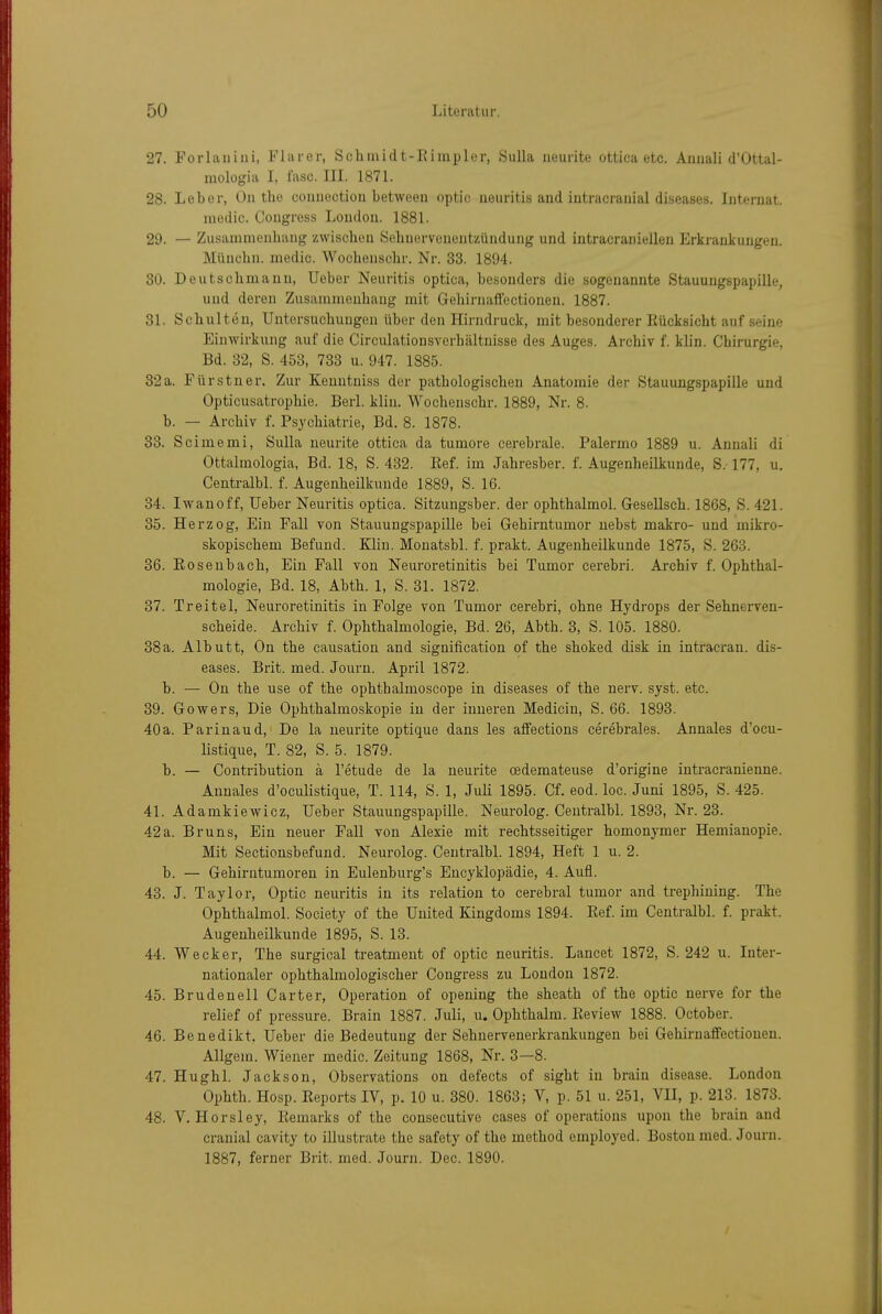 27. Porlaniiii, Flarer, Schinidt-Kimpler, Sulla iieurite ottica etc. Annali d'Ottal- mologia I, fasc. III. 1871. 28. Leber, On the connection between optic ueuritis and intracranial diseases. Internat. niedic. Congress London. 1881. 29. — Zusammenhang zwischen Sehnervenentzündung und intracraniellen Erkrankungen. Münchn. medio. Wochenschr. Nr. 33. 1894. 30. Deutschmaun, Ueber Neuritis optica, besonders die sogenannte Stauungspapille, und deren Zusammenhang mit Gehirnaifectionen. 1887. 31. Schulten, Untersuchungen über den Hirndruck, mit besonderer Rücksicht auf seine Einwirkung auf die Circulationsverhältnisse des Auges. Archiv f. klin. Chirurgie, Bd. 32, S. 453, 733 u. 947. 1885. 32a. Fürstner. Zur Kenntniss der pathologischen Anatomie der Stauungspapille und Opticusatrophie. Berl. klin. Wochenschr. 1889, Nr. 8. b. — Archiv f. Psychiatrie, Bd. 8. 1878. 33. Scimemi, Sulla neunte ottica da tumore cerebrale. Palermo 1889 u. Annali di Ottalmologia, Bd. 18, S. 432. Ref. im Jahresber. f. Augenheilkunde, S.-177, u. Centralbl. f. Augenheilkunde 1889, S. 16. 34. Iwanoff, Ueber Neuritis optica. Sitzungsber. der ophthalmol. Gesellsch. 1868, S. 421. 35. Herzog, Ein Fall von Stauungspapille bei Gehirntumor nebst makro- und mikro- skopischem Befund. Klin. Monatsbl. f. prakt. Augenheilkunde 1875, S. 263. 36. Rose Ubach, Ein Fall von Neuroretinitis bei Tumor cerebri. Archiv f. Ophthal- mologie, Bd. 18, Abth. 1, S. 31. 1872. 37. Treitel, Neuroretinitis in Folge von Tumor cerebri, ohne Hydrops der Sehnerven- scheide. Archiv f. Ophthalmologie, Bd. 26, Abth. 3, S. 105. 1880. 38a. Albutt, On the causation and signification of the shoked disk in intracran. dis- eases. Brit. med. Journ. April 1872. b. — On the use of the ophthalmoscope in diseases of the nerv. syst. etc. 39. Gowers, Die Ophthalmoskopie in der inneren Medicin, S. 66. 1893. 40 a. Parinaud, De la neurite optique dans les affections cerebrales. Annales d'ocu- listique, T. 82, S. 5. 1879. b. — Contribution ä l'etude de la neurite cedemateuse d'origine intracranienne. Annales d'oculistique, T. 114, S. 1, Juli 1895. Cf. eod. loc. Juni 1895, S. 425. 41. Adamkiewicz, Ueber Stauungspapille. Neurolog. Centralbl. 1893, Nr. 23. 42a. Bruns, Ein neuer Fall von Alexie mit rechtsseitiger homonymer Hemianopie. Mit Sectionsbefund. Neurolog. Centralbl. 1894, Heft 1 u. 2. b. — Gehirntumoren in Eulenburg's Encyklopädie, 4. Aufl. 43. J. Taylor, Optic neuritis in its relation to cerebral tumor and trephining. The Ophthalmol. Society of the United Kingdoms 1894. Ref. im Centralbl. f. prakt. Augenheilkunde 1895, S. 13. 44. Wecker, The surgical treatment of optic neuritis. Lancet 1872, S. 242 u. Inter- nationaler ophthalmologischer Congress zu London 1872. 45. Brudenell Carter, Operation of opening the sheath of the optic nerve for the relief of pressure. Brain 1887. Juli, u. Ophthalm. Review 1888. October. 46. Benedikt, Ueber die Bedeutung der Sehnervenerkrankungen bei Gehiruaffectionen. Allgem. Wiener medic. Zeitung 1868, Nr. 3—8. 47. Hughl. Jackson, Observations on defects of sight in brain disease. London Ophth. Hosp. Reports IV, p. 10 u. 380. 1863; V, p. 51 u. 251, VII, p. 213. 1873. 48. V. Horsley, Remarks of the consecutive cases of Operations upon the brain and cranial cavity to illustrate the safety of the method employed. Boston med. Journ. 1887, ferner Brit. med. Journ. Dec. 1890.