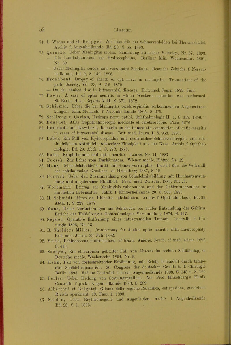 74. L. Weiss und 0. Brugger, Zur Casuistik der Sehuervenleiden bei Thurmschädel. Archiv f. Augeuheillcunde, Bd. 28, S. 55. 1893. 75. Quincke, Ueber Meuiiigitis serosa. Sammlung klinischer Vorträge, Nr. 67. 1893. — Die Lumbalpuuction des Hydrocepbalus. Berliner kliu. Wochenschr. 1891, Nr. 39. — Ueber Meningitis serosa und verwandte Zustände. Deutsche Zeitschr. f. Nerven- heilkuude, Bd. 9, S. 149. 1896. 76. Broadbent, Dropsy of sbeatb of opt. nervi in meningitis. Transactions of the path. Society, Vol. 23, S. 216. 1872. — On tbe cboked disc in intracranial diseases. Brit. med. Journ. 1872, June. 77. Power, A case of optic neuritis in which Wecker's Operation was performed. St. Barth. Hosp. lieports VIII, S. 571. 1872. 78. Sehirmer, Ueber die bei Meningitis cerebrospinalis vorkommenden Augenerkran- kungen. Klin. Monatsbl. f. Augenheilkunde 1865, S. 275. 79. Stellwag v. Carion, Hydrops nervi optici. Ophthalmologie II, 1, S. 617. 1856.' 80. Bouchet, Atlas d'ophthalmoscopie medicale et cei-ebroscopie. Paris 1876. 81. Edmunds undLawford, Eemarks on the immediate commotion of optic neuritis in cases of intracranial disease. Brit. med. Journ. I, S. 963. 1887. 82. Leber, Ein Fall Ton Hydrocepbalus mit neuritischer Sehnervenatrophie und con- tinuirlichem Abträufeln wässeriger Flüssigkeit aus der Nase. Archiv f. Ophthal- mologie, Bd. 29, Abth. 1, S. 273. 1883. 83. Eales, Exophthalmus and optic neuritis. Lancet Nr. 11. 1887. 84. Tuczek, Zur Lehre vom Durhämatom. Wiener medic. Blätter Nr. 12. 85. Manz, Ueber Schädeldeformität mit Sehnervenatrophie. Bericht über die Verhandl. der ophthalmolog. Gesellsch. zu Heidelberg 1887, S. 18. 86. Ponfick, Ueber den Zusammenhang von Schädelmissbildung mit Hirnhautentzün- dung und angeborener Blindheit. Bresl. ärztl. Zeitschr. 1886, Nr. 21. 87. Wortmann, Beitrag zur Meningitis tuberculosa und der Gehirutubereulose im kindlichen Lebensalter. Jahrb. f. Kinderheilkunde 20, S. 300. 1883. 88. H. Schmidt-Eimpler, Phlebitis ophthalmica. Archiv f. Ophthalmologie, Bd. 23, Abth. 1, S. 229. 1877. 89. Manz, Ueber Veränderungen am Sehnerven bei acuter Entzündung des Gehirns. Bericht der Heidelberger Ophthalmologen-Versammlung 1874, S. 447. 90. Seydel, Operative Entfernung eines intracraniellen Tumors. Centralbl. f. Chi- rurgie 1896, Nr. 13. 91. E. Shalders Miller, Craniectomy for double optic neuritis with microcephaly. Brit. med. Journ. 23. Juli 1892. 92. Mudd, Echinococcus multilocularis of brain. Americ. Journ. of med. scienc. 1892, S. 413. 93. Saenger, Ein chirurgisch geheilter Fall von Abscess im rechten Schläfenlappen. Deutsche medic. Wochenschr. 1894, Nr. 2. 94. Hahn, Fall von fortschreitender Erblindung, mit Erfolg behandelt durch tempo- räre Schädeltrepanation. 20. Congress der deutschen Gesellsch. f. Chirurgie. Berlin 1893. Eef. im Centralbl. f. prakt. Augenheilkunde 1893, S. 143 u. S. 169. 95. Perles, Ueber Heilung von Stauungspapillen. Aus Prof. Hirschberg's Klinik. Centralbl. f. prakt. Augenheilkunde 1893, S. 289. 96. Albertoni et Brigatti, Glioma della regione Eolandica, estirpazione, guarizione. Eivista speriment. 19. Fase. 1. 1893. 97. Nieden, Ueber Erythromegalie und Augenleiden. Archiv f. Augenheilkunde, Bd. 28, S. 1. 1893.