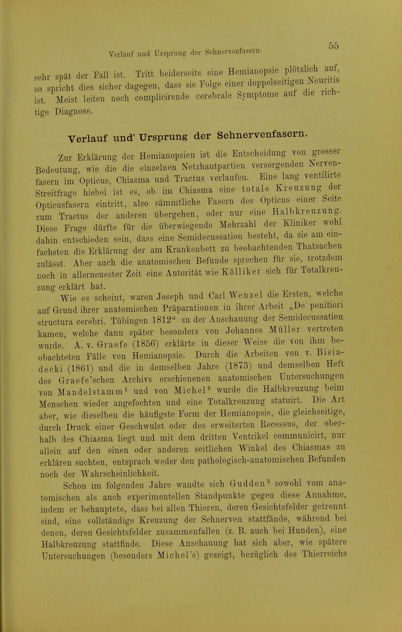 Verlauf und Ursprung der Sehnervenfasern. .ehr spät der Fall ist. Tritt beiderseits eine Hemianopsie plötzlich auf sprfcht dies sicher dagegen, dass sie Folge einer doppelsemgen ist. Meist leiten noch complicirende cerebrale Symptome auf die rich- tige Diagnose. Verlauf und* Ursprung der Sehnervenfasern. Zur Erklärung der Hemianopsien ist die Entscheidung von grosser Bedeutung wie die die einzelnen Netzhautpartien versorgenden Nerven- fasern im Opticus, Chiasma und Tractus verlaufen. Eine lang ventilirte Streitfrage hiebei ist es, ob im Chiasma eine totale Kreuzung der Opticusfasern eintritt, also sämmtliche Fasern des Opticus emer Seite zum Tractus der anderen übergehen, oder nur eine Halbkreuzung Diese Frage dürfte für die überwiegende Mehrzahl der Kliniker wohl dahin entschieden sein, dass eine Semidecussation besteht, da sie am em- fachsten die Erklärung der am Krankenbett zu beobachtenden Thatsachen zulässt Aber auch die anatomischen Befunde sprechen für sie, trotzdem noch in allerneuester Zeit eine Autorität wie Kölliker sich für Totalkreu- zung erklärt hat. Wie es scheint, waren Joseph und Carl Wenzel die Ersten, welche auf arund ihrer anatomischen Präparatiouen in ihrer Arbeit „De penition structura cerebri. Tübingen 1812 zu der Anschauung der Semidecussation kamen, welche dann später besonders von Johannes Müller vertreten wurde. A. v. Graefe (1856) erklärte in dieser Weise die von ihm^ be- obachteten Fälle von Hemianopsie. Durch die Arbeiten von v. Bisia- decki (1861) und die in demselben Jahre (1873) und demselben Heft des Graefe'sehen Archivs erschienenen anatomischen Untersuchungen von Mandelstamm^ und von MicheP wurde die Halbki-euzung beim Menschen wieder angefochten und eine Totalkreuzung statuirt. Die Art aber, wie dieselben die häufigste Form der Hemianopsie, die gleichseitige, durch Druck einer Geschwulst oder des erweiterten Kecessus, der ober- halb des Chiasma liegt und mit dem dritten Ventrikel communicirt, nur allein auf den einen oder anderen seitlichen Winkel des Chiasmas zu erklären suchten, entsprach weder den pathologisch-anatomischen Befunden noch der Wahrscheinlichkeit. Schon im folgenden Jahre wandte sich Gudden^ sowohl vom ana- tomischen als auch experimentellen Standpunkte gegen diese Annahme, indem er behauptete, dass bei allen Thieren, deren Gesichtsfelder getrennt sind, eine vollständige Kreuzung der Sehnerven stattfände, während bei denen, deren Gesichtsfelder zusammenfallen (z. B. auch bei Hunden), eine Halbkreuzung stattfinde. Diese Anschauung hat sich aber, wie spätere Untersuchungen (besonders Michel's) gezeigt, bezüglich des Thierreichs