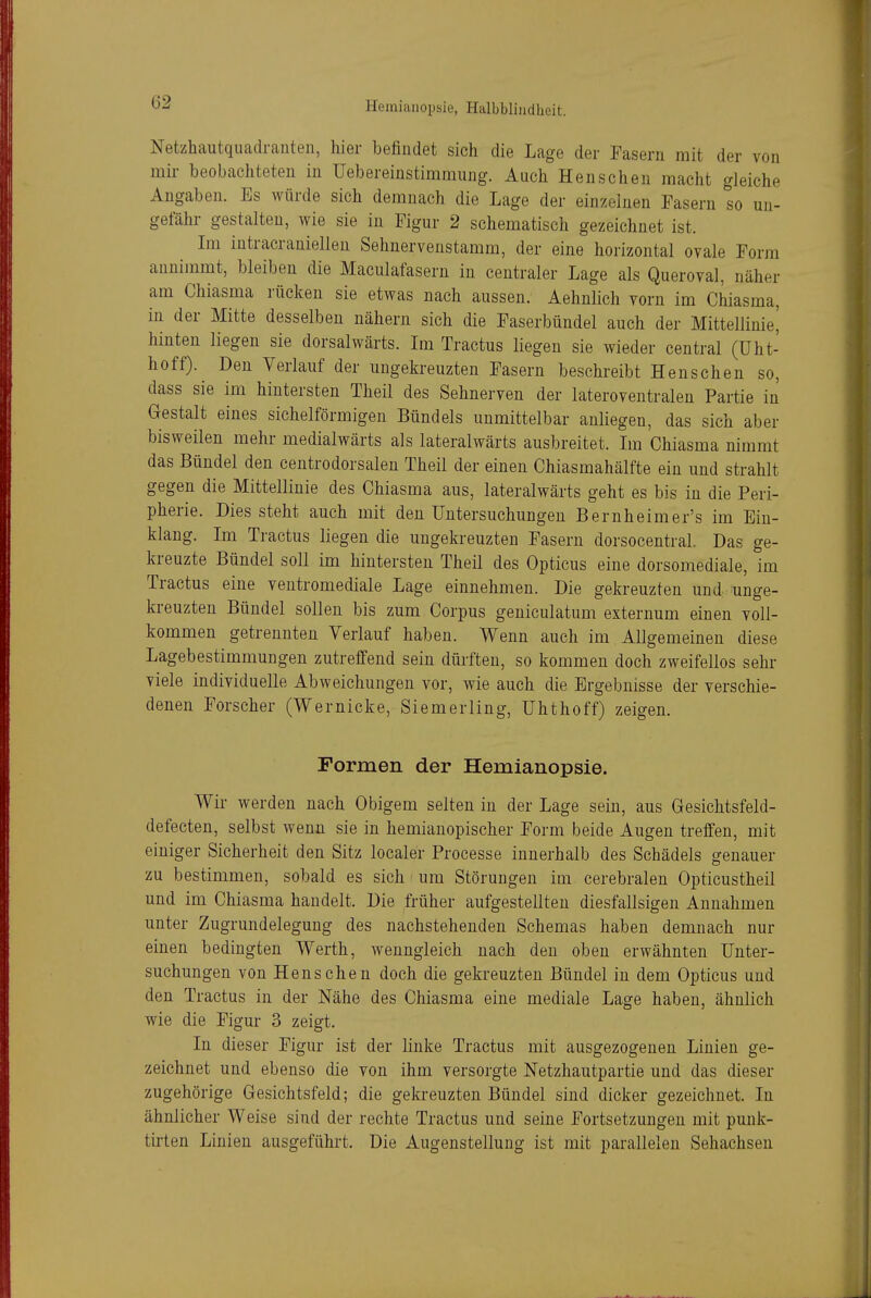 Netzhautquadranten, hier befindet sich die Lage der Fasern mit der von mir beobachteten in Uebereinstimmung. Auch Hensehen macht gleiche Angaben. Es würde sich demnach die Lage der einzelnen Fasern so un- gefähr gestalten, wie sie in Figur 2 schematisch gezeichnet ist. Im iutracrauielleu Sehnervenstamm, der eine horizontal ovale Form annimmt, bleiben die Maculafasern in centraler Lage als Queroval, näher am Chiasma rücken sie etwas nach aussen. Aehnlich vorn im Chiasma, in der Mitte desselben nähern sich die Faserbündel auch der Mittellinie^ hinten liegen sie dorsalwärts. Im Tractus liegen sie wieder central (üht- hoff). Den Verlauf der ungekreuzten Fasern beschreibt Henschen so, dass sie im hintersten Theil des Sehnerven der lateroventralen Partie in Gestalt eines sichelförmigen Bündels unmittelbar anliegen, das sich aber bisweilen mehr medialwärts als lateralwärts ausbreitet. Im Chiasma nimmt das Bündel den centrodorsaleu Theil der einen Chiasmahälfte ein und strahlt gegen die Mittellinie des Chiasma aus, lateralwärts geht es bis in die Peri- pherie. Dies steht auch mit den Untersuchungen Bernheimer's im Ein- klang. Im Tractus liegen die uugekreuzten Fasern dorsocentral. Das ge- kreuzte Bündel soll im hintersten Theil des Opticus eine dorsomediale, im Tractus eine ventromediale Lage einnehmen. Die gekreuzten und unge- kreuzten Bündel sollen bis zum Corpus geniculatum externum einen voll- kommen getrennten Verlauf haben. Wenn auch im Allgemeinen diese Lagebestimmungen zutreffend sein dürften, so kommen doch zweifellos sehr viele individuelle Abweichungen vor, wie auch die Ergebnisse der verschie- denen Forscher (Wernicke, Siemerling, ühthoff) zeigen. Formen der Hemianopsie. Wir werden nach Obigem selten in der Lage sein, aus Gesichtsfeld- defecten, selbst wenn sie in hemianopischer Form beide Augen treffen, mit einiger Sicherheit den Sitz localer Processe innerhalb des Schädels genauer zu bestimmen, sobald es sich ' um Störungen im cerebralen Opticustheil und im Chiasma handelt. Die früher aufgestellten diesfallsigen Annahmen unter Zugrundelegung des nachstehenden Schemas haben demnach nur einen bedingten Werth, wenngleich nach den oben erwähnten Unter- suchungen von Henschen doch die gekreuzten Bündel in dem Opticus und den Tractus in der Nähe des Chiasma eine mediale Lage haben, ähnlich wie die Figur 3 zeigt. In dieser Figur ist der linke Tractus mit ausgezogenen Linien ge- zeichnet und ebenso die von ihm versorgte Netzhautpartie und das dieser zugehörige Gesichtsfeld; die gekreuzten Bündel sind dicker gezeichnet. In ähnlicher Weise sind der rechte Tractus und seine Fortsetzungen mit punk- tirten Linien ausgeführt. Die Augenstellung ist mit parallelen Sehachsen