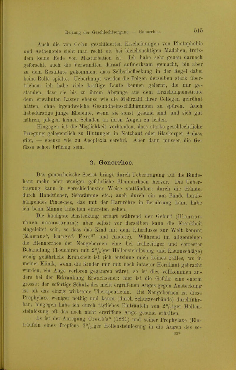 Eeizuug der Geschlechtsorgane. — Gonorrhoe. Auch die von Colin geschilderten Erscheinungen von Photophobie und Asthenopie sieht mau recht oft bei bleichsüchtigeu Mädcheu, trotz- dem keine Kede von Masturbation ist. Ich habe sehr genau darnach geforscht, auch die Verwandten darauf aufmerksam gemacht, bin aber zu dem Resultate gekommen, dass Selbstbefleckung in der Regel dabei keine Rolle spielte, Ueberhaupt werden die Folgeu derselben stark über- trieben: ich habe viele kräftige Leute kennen, gelernt, die mir ge- standen, dass sie bis zu ihrem Abgange aus dem Erziehungsinstitute dem erwähnten Laster ebenso wie die Mehrzahl ihrer Collegen gefröhnt hätten, ohne irgendwelche Gesundheitsschädigungeu zu spüren. Auch liebedurstige junge Eheleute, wenn sie sonst gesund sind und sich gut nähren, pflegen keinen Schaden an ihren Augen zu leiden. Hingegen ist die Möglichkeit vorhanden, dass starke geschlechtliche Erregung gelegentlich zu Blutungen in Netzhaut oder Grlaskörper Anlass gibt, — ebenso wie zu Apoplexia cerebri. Aber dann müssen die Ge- lasse schon brüchig sein. 2. Gonorrhoe. Das gonorrhoische Secret bringt durch üebertragung auf die Binde- haut mehr oder weniger gefährliche Blennorrhoen hervor. Die üeber- tragung kann in verschiedenster Weise stattfinden: durch die Hände, durch Handtücher, Schwämme etc.; auch durch ein am Bande herab- hängendes Pince-nez, das mit der Harnröhre in Berührung kam, habe ich beim Manne Infection eintreten sehen. Die häufigste Ansteckung erfolgt während der Greburt (Blennor- rhoea neonatorum); aber selbst vor derselben kann die Krankheit eingeleitet sein, so dass das Kind mit dem Eiterflusse zur Welt kommt (Magnus^, Runge^ Fers^^ und Andere). Während im allgemeinen die Blennorrhoe der Neugebornen eine bei frühzeitiger und correcter Behandlung (Touchiren mit 2 %iger Höllensteinlösung und Eisumschläge) wenig gefährliche Krankheit ist (ich entsinne mich keines Falles, wo in meiner Klinik, wenn, die Kinder mir mit noch intacter Hornhaut gebracht wurden, ein Auge verloren gegangen wäre), so ist dies vollkommen an- ders bei der Erkrankung Erwachsener: hier ist die Gefahr eine enorm grosse; der sofortige Schutz des nicht ergrilfenen Auges gegen Ansteckung ist oft das einzig wirksame Therapeuticum. Bei Neugebornen ist diese Prophylaxe weniger nöthig und kaum (durch Schutzverbände) durchführ- bar; hingegen habe ich durch tägliches Einträufeln von 27(,iger Höllen- steinlösung oft das noch nicht ergriffene Auge gesund erhalten. Es ist der Anregung Crede's^ (1881) und seiner Prophylaxe (Ein- träufeln eines Tropfens 2obiger Höllensteinlösung in die Augen des so- 33*